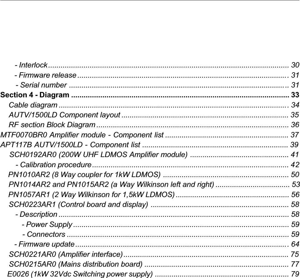         - Interlock.................................................................................................................... 30        - Firmware release ......................................................................................................31        - Serial number .......................................................................................................... 31Section 4 - Diagram ......................................................................................................... 33    Cable diagram ...............................................................................................................34    AUTV/1500LD Component layout ................................................................................. 35    RF section Block Diagram ............................................................................................. 36MTF0070BR0 Amplifier module - Component list ............................................................ 37APT117B AUTV/1500LD - Component list ....................................................................... 39    SCH0192AR0 (200W UHF LDMOS Amplifier module) ................................................ 41        - Calibration procedure............................................................................................... 42    PN1010AR2 (8 Way coupler for 1kW LDMOS) ............................................................. 50    PN1014AR2 and PN1015AR2 (a Way Wilkinson left and right) .................................... 53    PN1057AR1 (2 Way Wilkinson for 1,5kW LDMOS) ....................................................... 56    SCH0223AR1 (Control board and display) ................................................................... 58        - Description ............................................................................................................... 58            - Power Supply ........................................................................................................ 59            - Connectors ........................................................................................................... 59        - Firmware update.......................................................................................................64    SCH0221AR0 (Amplifier interface)................................................................................ 75    SCH0215AR0 (Mains distribution board) ...................................................................... 77    E0026 (1kW 32Vdc Switching power supply) ................................................................. 79