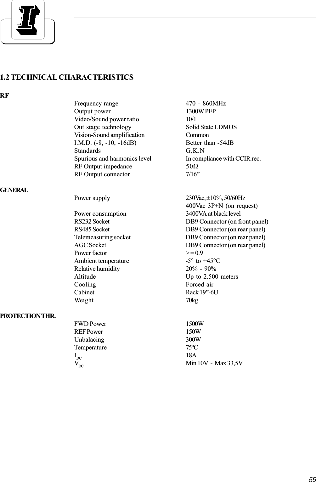 551.2 TECHNICAL CHARACTERISTICSRFFrequency range 470 - 860MHzOutput power 1300W PEPVideo/Sound power ratio 10/1Out stage technology Solid State LDMOSVision-Sound amplification CommonI.M.D. (-8, -10, -16dB) Better than -54dBStandards G, K, NSpurious and harmonics level In compliance with CCIR rec.RF Output impedance 50WRF Output connector 7/16GENERALPower supply 230Vac, ±10%, 50/60Hz400Vac 3P+N (on request)Power consumption 3400VA at black levelRS232 Socket DB9 Connector (on front panel)RS485 Socket DB9 Connector (on rear panel)Telemeasuring socket DB9 Connector (on rear panel)AGC Socket DB9 Connector (on rear panel)Power factor &gt; = 0.9Ambient temperature -5°  to  +45°CRelative humidity 20%  -  90%Altitude Up to 2.500 metersCooling Forced airCabinet Rack 19-6UWeight 70kgPROTECTION THR.FWD Power 1500WREF Power 150WUnbalacing 300WTemperature 75°CIDC 18AVDC Min 10V  -  Max 33,5V
