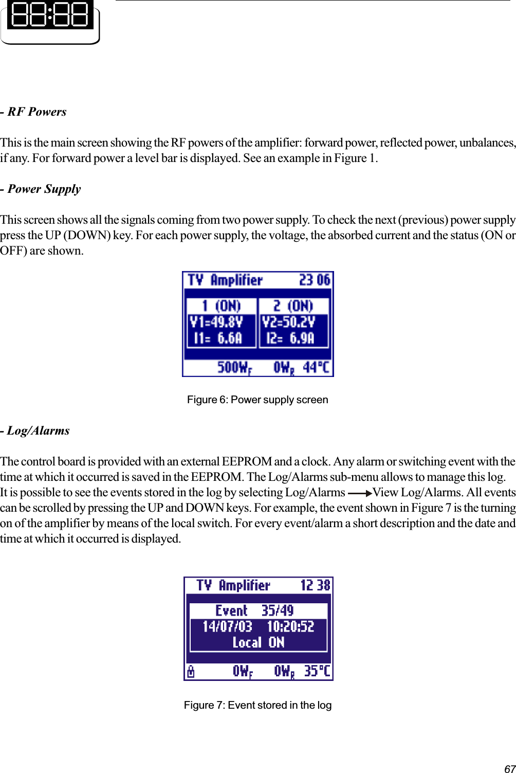 67- RF PowersThis is the main screen showing the RF powers of the amplifier: forward power, reflected power, unbalances,if any. For forward power a level bar is displayed. See an example in Figure 1.- Power SupplyThis screen shows all the signals coming from two power supply. To check the next (previous) power supplypress the UP (DOWN) key. For each power supply, the voltage, the absorbed current and the status (ON orOFF) are shown.Figure 6: Power supply screen- Log/AlarmsThe control board is provided with an external EEPROM and a clock. Any alarm or switching event with thetime at which it occurred is saved in the EEPROM. The Log/Alarms sub-menu allows to manage this log.It is possible to see the events stored in the log by selecting Log/Alarms            View Log/Alarms. All eventscan be scrolled by pressing the UP and DOWN keys. For example, the event shown in Figure 7 is the turningon of the amplifier by means of the local switch. For every event/alarm a short description and the date andtime at which it occurred is displayed.Figure 7: Event stored in the log