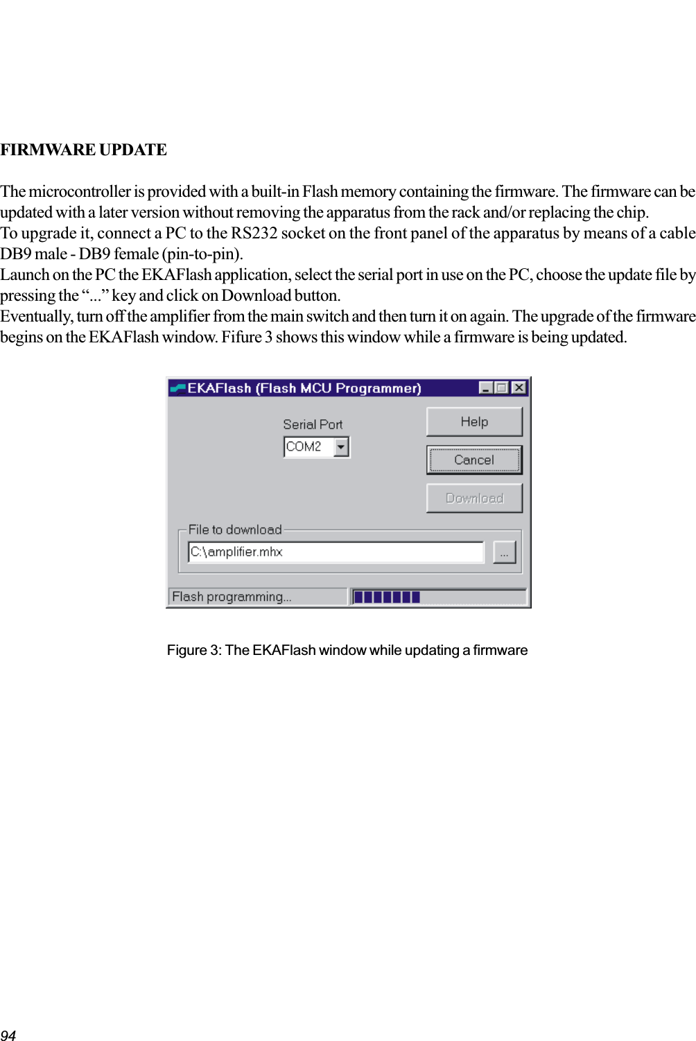 94FIRMWARE UPDATEThe microcontroller is provided with a built-in Flash memory containing the firmware. The firmware can beupdated with a later version without removing the apparatus from the rack and/or replacing the chip.To upgrade it, connect a PC to the RS232 socket on the front panel of the apparatus by means of a cableDB9 male - DB9 female (pin-to-pin).Launch on the PC the EKAFlash application, select the serial port in use on the PC, choose the update file bypressing the ... key and click on Download button.Eventually, turn off the amplifier from the main switch and then turn it on again. The upgrade of the firmwarebegins on the EKAFlash window. Fifure 3 shows this window while a firmware is being updated.Figure 3: The EKAFlash window while updating a firmware