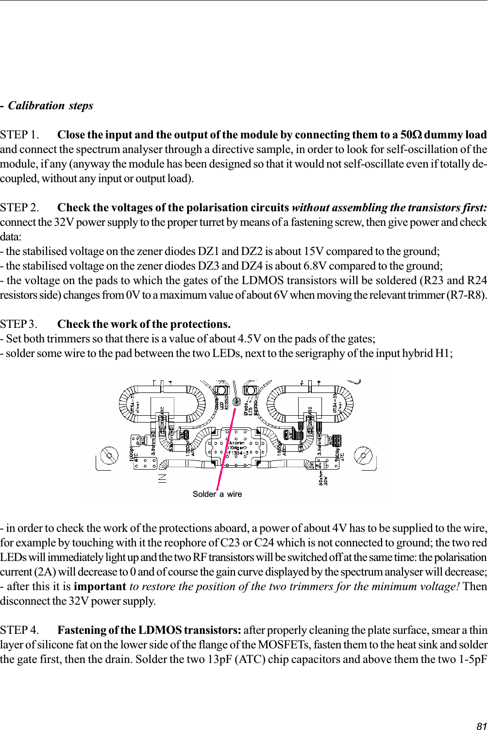 81- Calibration stepsSTEP 1. Close the input and the output of the module by connecting them to a 50WWWWW dummy loadand connect the spectrum analyser through a directive sample, in order to look for self-oscillation of themodule, if any (anyway the module has been designed so that it would not self-oscillate even if totally de-coupled, without any input or output load).STEP 2. Check the voltages of the polarisation circuits without assembling the transistors first:connect the 32V power supply to the proper turret by means of a fastening screw, then give power and checkdata:- the stabilised voltage on the zener diodes DZ1 and DZ2 is about 15V compared to the ground;- the stabilised voltage on the zener diodes DZ3 and DZ4 is about 6.8V compared to the ground;- the voltage on the pads to which the gates of the LDMOS transistors will be soldered (R23 and R24resistors side) changes from 0V to a maximum value of about 6V when moving the relevant trimmer (R7-R8).STEP 3. Check the work of the protections.- Set both trimmers so that there is a value of about 4.5V on the pads of the gates;- solder some wire to the pad between the two LEDs, next to the serigraphy of the input hybrid H1;- in order to check the work of the protections aboard, a power of about 4V has to be supplied to the wire,for example by touching with it the reophore of C23 or C24 which is not connected to ground; the two redLEDs will immediately light up and the two RF transistors will be switched off at the same time: the polarisationcurrent (2A) will decrease to 0 and of course the gain curve displayed by the spectrum analyser will decrease;- after this it is important to restore the position of the two trimmers for the minimum voltage! Thendisconnect the 32V power supply.STEP 4. Fastening of the LDMOS transistors: after properly cleaning the plate surface, smear a thinlayer of silicone fat on the lower side of the flange of the MOSFETs, fasten them to the heat sink and solderthe gate first, then the drain. Solder the two 13pF (ATC) chip capacitors and above them the two 1-5pFSolder a wire