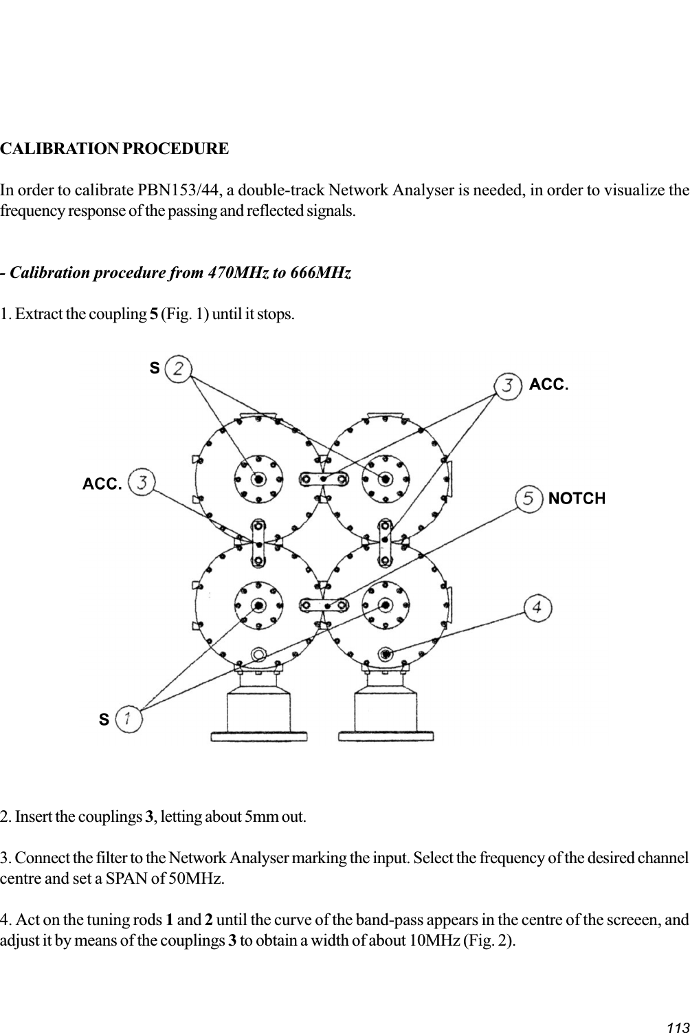 113CALIBRATION PROCEDUREIn order to calibrate PBN153/44, a double-track Network Analyser is needed, in order to visualize thefrequency response of the passing and reflected signals.- Calibration procedure from 470MHz to 666MHz1. Extract the coupling 5 (Fig. 1) until it stops.2. Insert the couplings 3, letting about 5mm out.3. Connect the filter to the Network Analyser marking the input. Select the frequency of the desired channelcentre and set a SPAN of 50MHz.4. Act on the tuning rods 1 and 2 until the curve of the band-pass appears in the centre of the screeen, andadjust it by means of the couplings 3 to obtain a width of about 10MHz (Fig. 2).