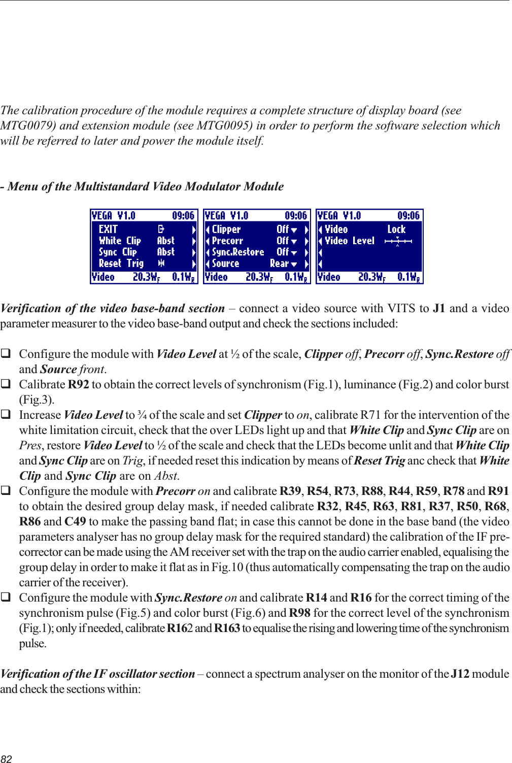 82The calibration procedure of the module requires a complete structure of display board (seeMTG0079) and extension module (see MTG0095) in order to perform the software selection whichwill be referred to later and power the module itself.- Menu of the Multistandard Video Modulator ModuleVerification of the video base-band section  connect a video source with VITS to J1 and a videoparameter measurer to the video base-band output and check the sections included:qConfigure the module with Video Level at ½ of the scale, Clipper off, Precorr off, Sync.Restore offand Source front.qCalibrate R92 to obtain the correct levels of synchronism (Fig.1), luminance (Fig.2) and color burst(Fig.3).qIncrease Video Level to ¾ of the scale and set Clipper to on, calibrate R71 for the intervention of thewhite limitation circuit, check that the over LEDs light up and that White Clip and Sync Clip are onPres, restore Video Level to ½ of the scale and check that the LEDs become unlit and that White Clipand Sync Clip are on Trig, if needed reset this indication by means of Reset Trig anc check that WhiteClip and Sync Clip are on Abst.qConfigure the module with Precorr on and calibrate R39, R54, R73, R88, R44, R59, R78 and R91to obtain the desired group delay mask, if needed calibrate R32, R45, R63, R81, R37, R50, R68,R86 and C49 to make the passing band flat; in case this cannot be done in the base band (the videoparameters analyser has no group delay mask for the required standard) the calibration of the IF pre-corrector can be made using the AM receiver set with the trap on the audio carrier enabled, equalising thegroup delay in order to make it flat as in Fig.10 (thus automatically compensating the trap on the audiocarrier of the receiver).qConfigure the module with Sync.Restore on and calibrate R14 and R16 for the correct timing of thesynchronism pulse (Fig.5) and color burst (Fig.6) and R98 for the correct level of the synchronism(Fig.1); only if needed, calibrate R162 and R163 to equalise the rising and lowering time of the synchronismpulse.Verification of the IF oscillator section  connect a spectrum analyser on the monitor of the J12 moduleand check the sections within: