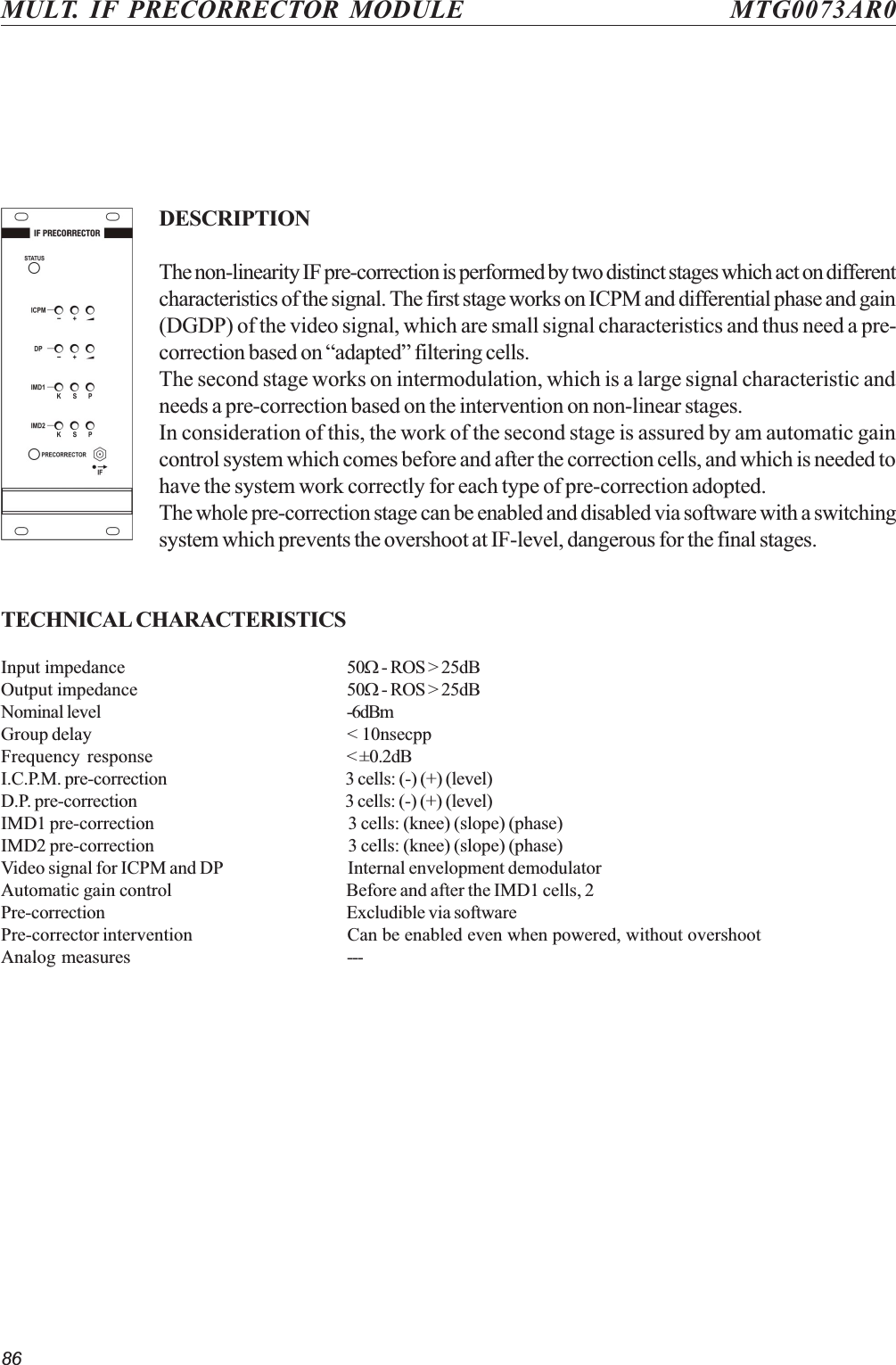 86MULT. IF PRECORRECTOR MODULE MTG0073AR0DESCRIPTIONThe non-linearity IF pre-correction is performed by two distinct stages which act on differentcharacteristics of the signal. The first stage works on ICPM and differential phase and gain(DGDP) of the video signal, which are small signal characteristics and thus need a pre-correction based on adapted filtering cells.The second stage works on intermodulation, which is a large signal characteristic andneeds a pre-correction based on the intervention on non-linear stages.In consideration of this, the work of the second stage is assured by am automatic gaincontrol system which comes before and after the correction cells, and which is needed tohave the system work correctly for each type of pre-correction adopted.The whole pre-correction stage can be enabled and disabled via software with a switchingsystem which prevents the overshoot at IF-level, dangerous for the final stages.TECHNICAL CHARACTERISTICSInput impedance 50W - ROS &gt; 25dBOutput impedance 50W - ROS &gt; 25dBNominal level -6dBmGroup delay &lt; 10nsecppFrequency response &lt; ±0.2dBI.C.P.M. pre-correction 3 cells: (-) (+) (level)D.P. pre-correction 3 cells: (-) (+) (level)IMD1 pre-correction 3 cells: (knee) (slope) (phase)IMD2 pre-correction 3 cells: (knee) (slope) (phase)Video signal for ICPM and DP Internal envelopment demodulatorAutomatic gain control Before and after the IMD1 cells, 2Pre-correction Excludible via softwarePre-corrector intervention Can be enabled even when powered, without overshootAnalog measures ---