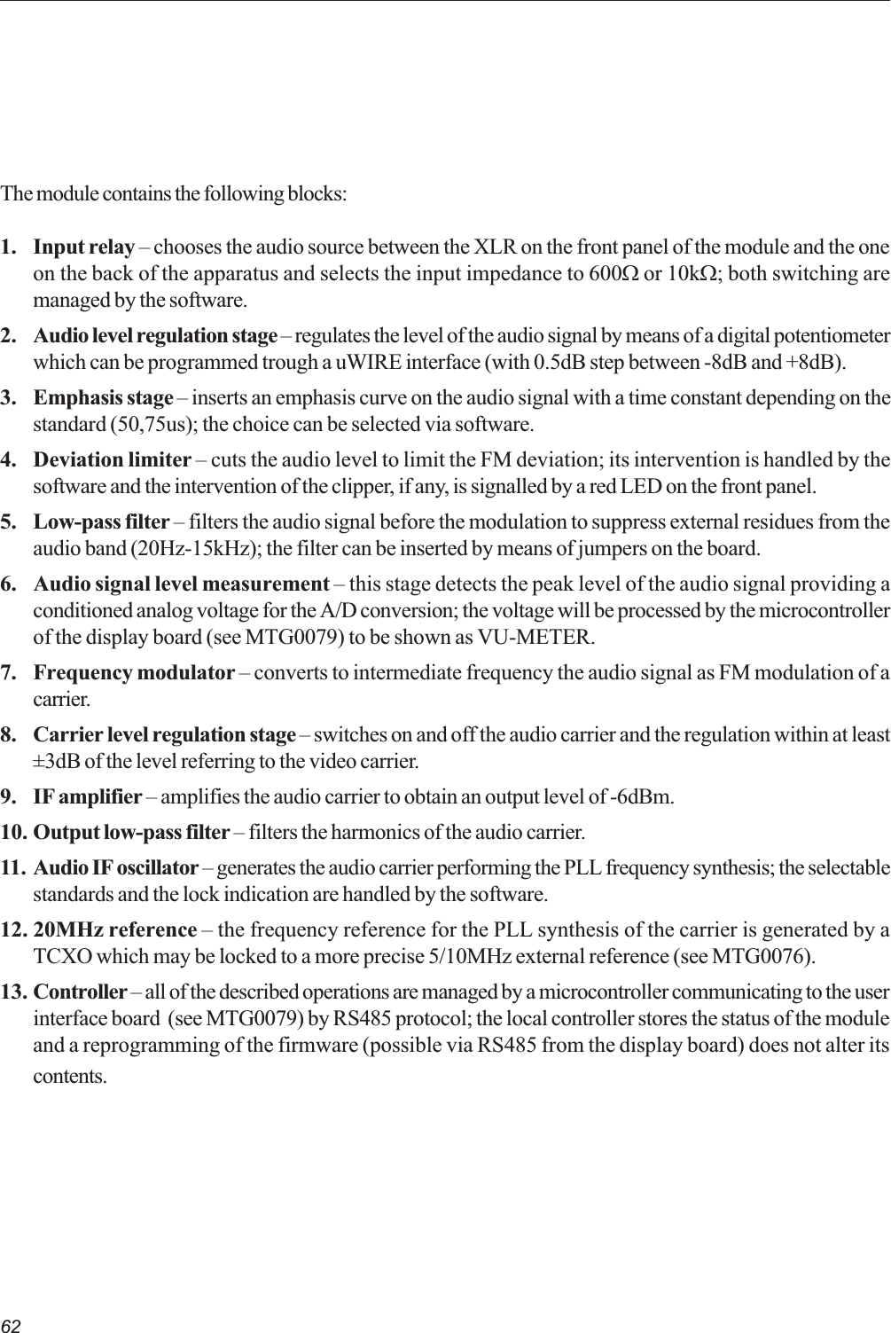 62The module contains the following blocks:1. Input relay  chooses the audio source between the XLR on the front panel of the module and the oneon the back of the apparatus and selects the input impedance to 600W or 10kW; both switching aremanaged by the software.2. Audio level regulation stage  regulates the level of the audio signal by means of a digital potentiometerwhich can be programmed trough a uWIRE interface (with 0.5dB step between -8dB and +8dB).3. Emphasis stage  inserts an emphasis curve on the audio signal with a time constant depending on thestandard (50,75us); the choice can be selected via software.4. Deviation limiter  cuts the audio level to limit the FM deviation; its intervention is handled by thesoftware and the intervention of the clipper, if any, is signalled by a red LED on the front panel.5. Low-pass filter  filters the audio signal before the modulation to suppress external residues from theaudio band (20Hz-15kHz); the filter can be inserted by means of jumpers on the board.6. Audio signal level measurement  this stage detects the peak level of the audio signal providing aconditioned analog voltage for the A/D conversion; the voltage will be processed by the microcontrollerof the display board (see MTG0079) to be shown as VU-METER.7. Frequency modulator  converts to intermediate frequency the audio signal as FM modulation of acarrier.8. Carrier level regulation stage  switches on and off the audio carrier and the regulation within at least±3dB of the level referring to the video carrier.9. IF amplifier  amplifies the audio carrier to obtain an output level of -6dBm.10. Output low-pass filter  filters the harmonics of the audio carrier.11. Audio IF oscillator  generates the audio carrier performing the PLL frequency synthesis; the selectablestandards and the lock indication are handled by the software.12. 20MHz reference  the frequency reference for the PLL synthesis of the carrier is generated by aTCXO which may be locked to a more precise 5/10MHz external reference (see MTG0076).13. Controller  all of the described operations are managed by a microcontroller communicating to the userinterface board  (see MTG0079) by RS485 protocol; the local controller stores the status of the moduleand a reprogramming of the firmware (possible via RS485 from the display board) does not alter itscontents.