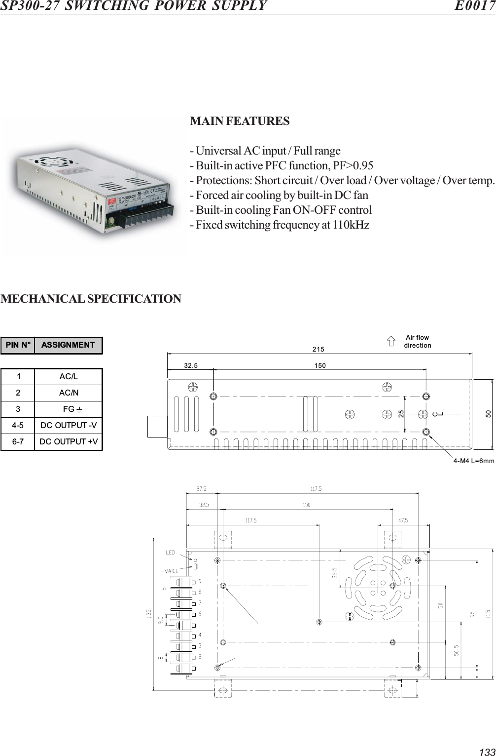 133SP300-27 SWITCHING POWER SUPPLY E0017MAIN FEATURES- Universal AC input / Full range- Built-in active PFC function, PF&gt;0.95- Protections: Short circuit / Over load / Over voltage / Over temp.- Forced air cooling by built-in DC fan- Built-in cooling Fan ON-OFF control- Fixed switching frequency at 110kHzMECHANICAL SPECIFICATIONAir flowdirection21532.550254-M4 L=6mm150CLPIN N° ASSIGNMENT1AC/L2AC/N3FG4-5 DC OUTPUT -V6-7 DC OUTPUT +V