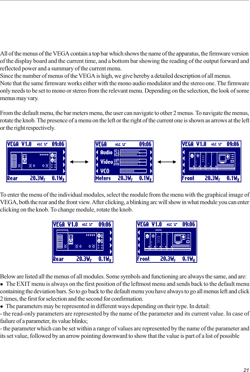 21All of the menus of the VEGA contain a top bar which shows the name of the apparatus, the firmware versionof the display board and the current time, and a bottom bar showing the reading of the output forward andreflected power and a summary of the current menu.Since the number of menus of the VEGA is high, we give hereby a detailed description of all menus.Note that the same firmware works either with the mono audio modulator and the stereo one. The firmwareonly needs to be set to mono or stereo from the relevant menu. Depending on the selection, the look of somemenus may vary.From the default menu, the bar meters menu, the user can navigate to other 2 menus. To navigate the menus,rotate the knob. The presence of a menu on the left or the right of the current one is shown as arrows at the leftor the right respectively.To enter the menu of the individual modules, select the module from the menu with the graphical image ofVEGA, both the rear and the front view. After clicking, a blinking arc will show in what module you can enterclicking on the knob. To change module, rotate the knob.Below are listed all the menus of all modules. Some symbols and functioning are always the same, and are:l The EXIT menu is always on the first position of the leftmost menu and sends back to the default menucontaining the deviation bars. So to go back to the default menu you have always to go all menus left and click2 times, the first for selection and the second for confirmation.l The parameters may be represented in different ways depending on their type. In detail:- the read-only parameters are represented by the name of the parameter and its current value. In case offailure of a parameter, its value blinks;- the parameter which can be set within a range of values are represented by the name of the parameter andits set value, followed by an arrow pointing downward to show that the value is part of a list of possible