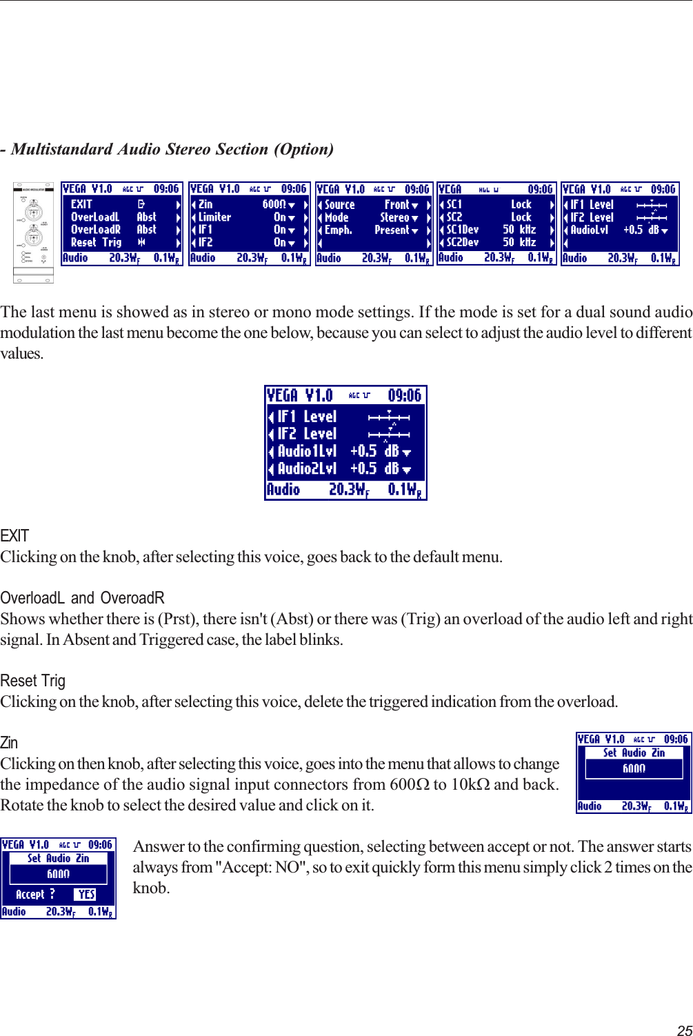 25- Multistandard Audio Stereo Section (Option)The last menu is showed as in stereo or mono mode settings. If the mode is set for a dual sound audiomodulation the last menu become the one below, because you can select to adjust the audio level to differentvalues.EXITClicking on the knob, after selecting this voice, goes back to the default menu.OverloadL and OveroadRShows whether there is (Prst), there isn&apos;t (Abst) or there was (Trig) an overload of the audio left and rightsignal. In Absent and Triggered case, the label blinks.Reset TrigClicking on the knob, after selecting this voice, delete the triggered indication from the overload.ZinClicking on then knob, after selecting this voice, goes into the menu that allows to changethe impedance of the audio signal input connectors from 600W to 10kW and back.Rotate the knob to select the desired value and click on it.Answer to the confirming question, selecting between accept or not. The answer startsalways from &quot;Accept: NO&quot;, so to exit quickly form this menu simply click 2 times on theknob.  