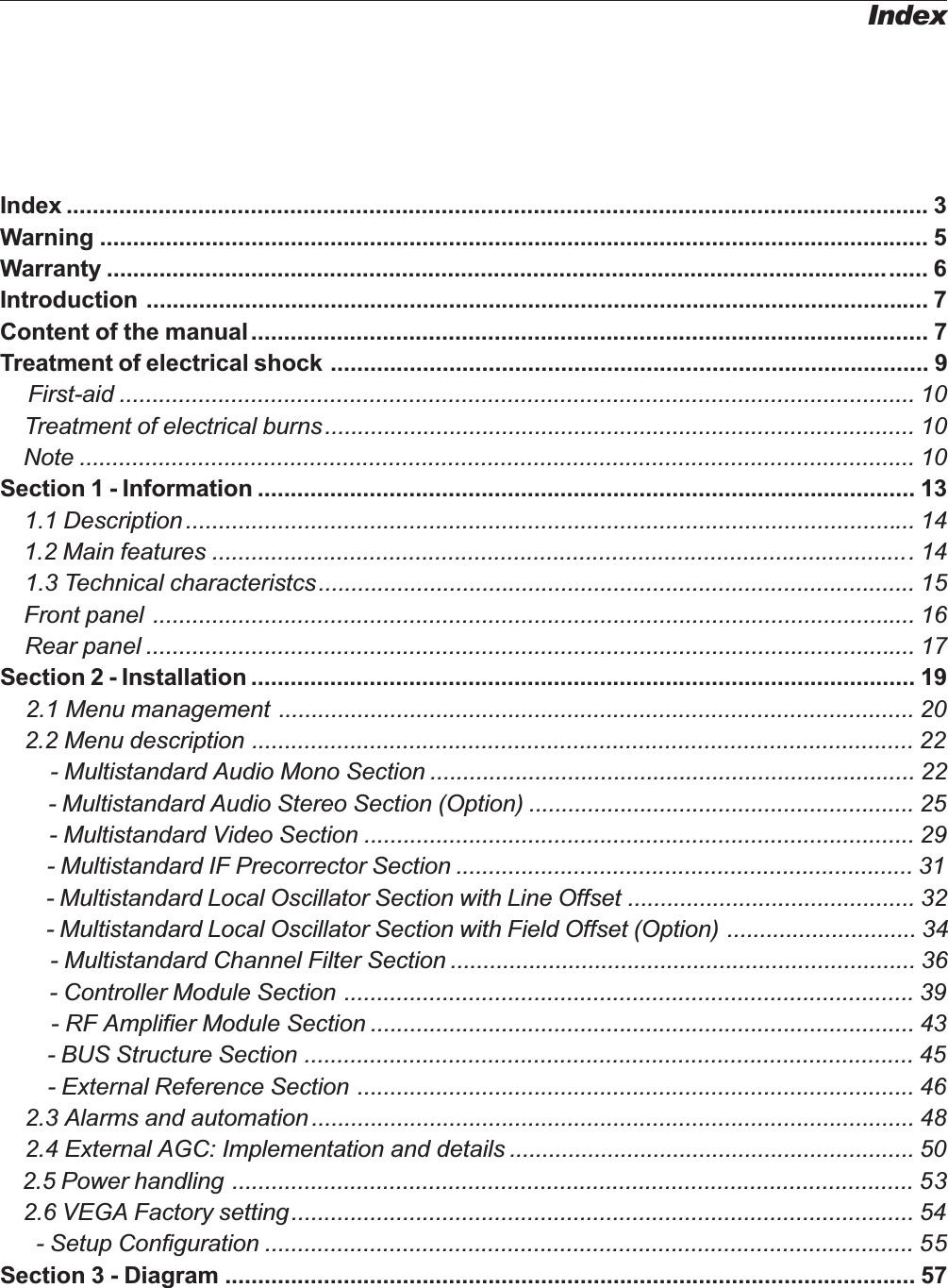 IndexIndex ................................................................................................................................... 3Warning .............................................................................................................................. 5Warranty ............................................................................................................................. 6Introduction ....................................................................................................................... 7Content of the manual....................................................................................................... 7Treatment of electrical shock ........................................................................................... 9First-aid ......................................................................................................................... 10    Treatment of electrical burns.......................................................................................... 10    Note ............................................................................................................................... 10Section 1 - Information .................................................................................................... 13    1.1 Description............................................................................................................... 14    1.2 Main features ...........................................................................................................14    1.3 Technical characteristcs........................................................................................... 15    Front panel .................................................................................................................... 16    Rear panel ..................................................................................................................... 17Section 2 - Installation ..................................................................................................... 19    2.1 Menu management ................................................................................................. 20    2.2 Menu description ..................................................................................................... 22        - Multistandard Audio Mono Section .......................................................................... 22        - Multistandard Audio Stereo Section (Option) ........................................................... 25        - Multistandard Video Section .................................................................................... 29        - Multistandard IF Precorrector Section ...................................................................... 31        - Multistandard Local Oscillator Section with Line Offset ............................................ 32        - Multistandard Local Oscillator Section with Field Offset (Option) ............................. 34        - Multistandard Channel Filter Section ....................................................................... 36        - Controller Module Section ....................................................................................... 39        - RF Amplifier Module Section ................................................................................... 43        - BUS Structure Section ............................................................................................. 45        - External Reference Section ..................................................................................... 46    2.3 Alarms and automation............................................................................................ 48    2.4 External AGC: Implementation and details .............................................................. 50    2.5 Power handling ........................................................................................................ 53    2.6 VEGA Factory setting............................................................................................... 54      - Setup Configuration ................................................................................................... 55Section 3 - Diagram ......................................................................................................... 57