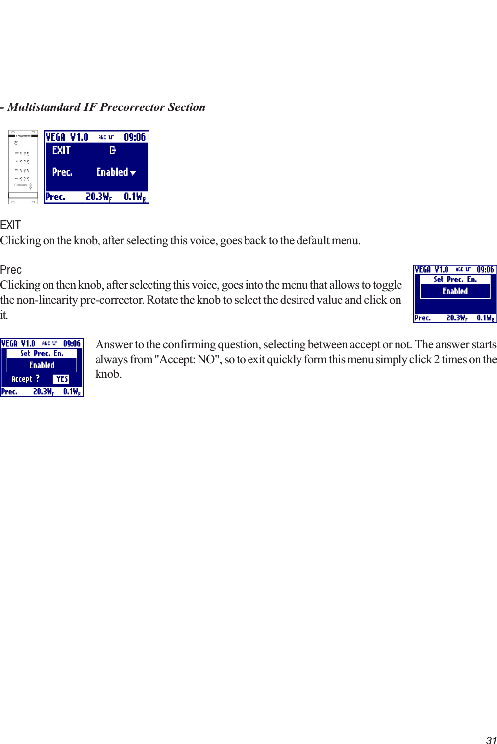 31- Multistandard IF Precorrector SectionEXITClicking on the knob, after selecting this voice, goes back to the default menu.PrecClicking on then knob, after selecting this voice, goes into the menu that allows to togglethe non-linearity pre-corrector. Rotate the knob to select the desired value and click onit.Answer to the confirming question, selecting between accept or not. The answer startsalways from &quot;Accept: NO&quot;, so to exit quickly form this menu simply click 2 times on theknob.  