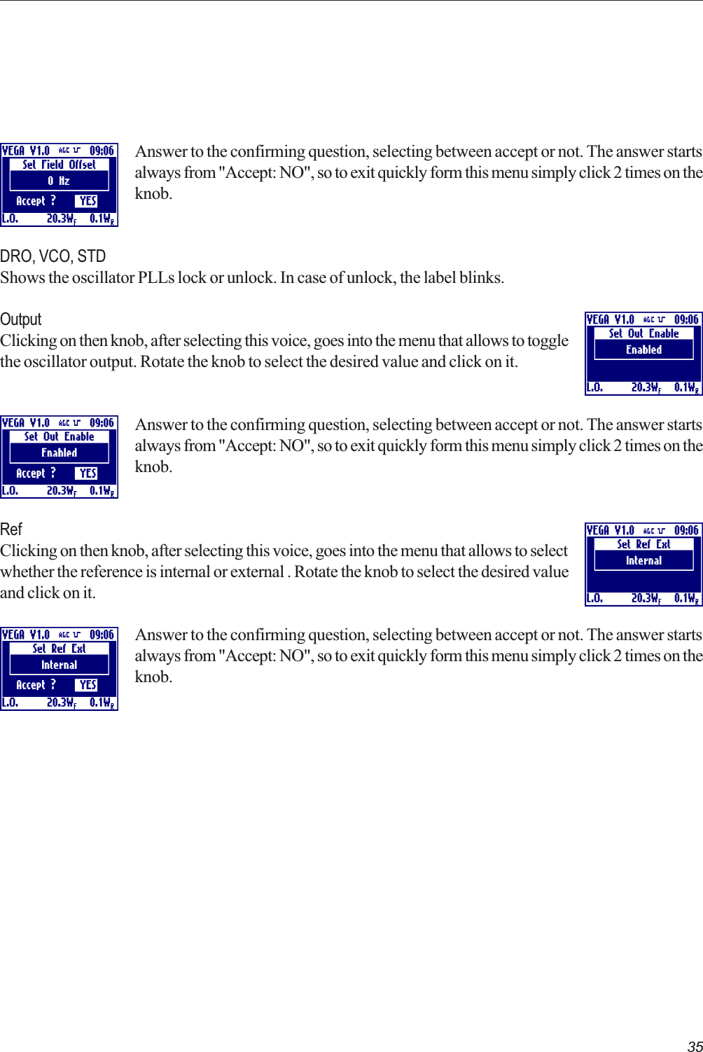 35Answer to the confirming question, selecting between accept or not. The answer startsalways from &quot;Accept: NO&quot;, so to exit quickly form this menu simply click 2 times on theknob.DRO, VCO, STDShows the oscillator PLLs lock or unlock. In case of unlock, the label blinks.OutputClicking on then knob, after selecting this voice, goes into the menu that allows to togglethe oscillator output. Rotate the knob to select the desired value and click on it.Answer to the confirming question, selecting between accept or not. The answer startsalways from &quot;Accept: NO&quot;, so to exit quickly form this menu simply click 2 times on theknob.RefClicking on then knob, after selecting this voice, goes into the menu that allows to selectwhether the reference is internal or external . Rotate the knob to select the desired valueand click on it.Answer to the confirming question, selecting between accept or not. The answer startsalways from &quot;Accept: NO&quot;, so to exit quickly form this menu simply click 2 times on theknob.  