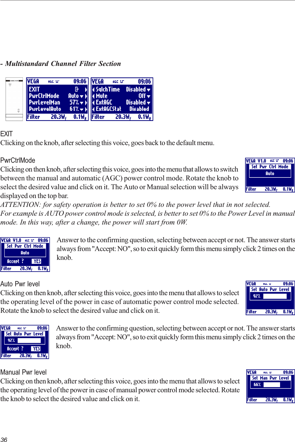 36- Multistandard Channel Filter SectionEXITClicking on the knob, after selecting this voice, goes back to the default menu.PwrCtrlModeClicking on then knob, after selecting this voice, goes into the menu that allows to switchbetween the manual and automatic (AGC) power control mode. Rotate the knob toselect the desired value and click on it. The Auto or Manual selection will be alwaysdisplayed on the top bar.ATTENTION: for safety operation is better to set 0% to the power level that in not selected.For example is AUTO power control mode is selected, is better to set 0% to the Power Level in manualmode. In this way, after a change, the power will start from 0W.Answer to the confirming question, selecting between accept or not. The answer startsalways from &quot;Accept: NO&quot;, so to exit quickly form this menu simply click 2 times on theknob.Auto Pwr levelClicking on then knob, after selecting this voice, goes into the menu that allows to selectthe operating level of the power in case of automatic power control mode selected.Rotate the knob to select the desired value and click on it.Answer to the confirming question, selecting between accept or not. The answer startsalways from &quot;Accept: NO&quot;, so to exit quickly form this menu simply click 2 times on theknob.Manual Pwr levelClicking on then knob, after selecting this voice, goes into the menu that allows to selectthe operating level of the power in case of manual power control mode selected. Rotatethe knob to select the desired value and click on it.   