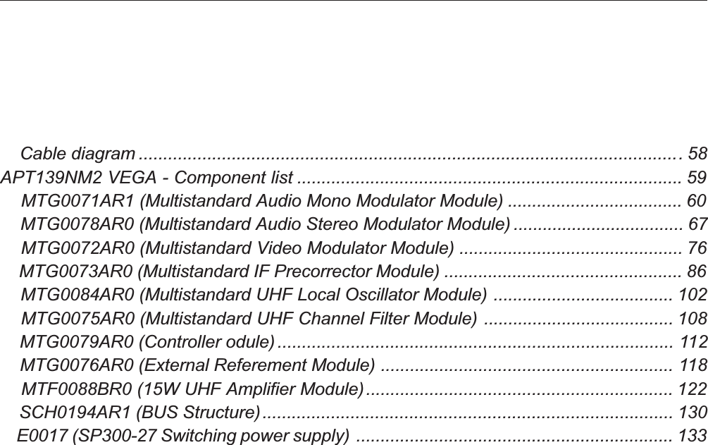     Cable diagram ...............................................................................................................58APT139NM2 VEGA - Component list ............................................................................... 59    MTG0071AR1 (Multistandard Audio Mono Modulator Module) .................................... 60    MTG0078AR0 (Multistandard Audio Stereo Modulator Module) ................................... 67    MTG0072AR0 (Multistandard Video Modulator Module) .............................................. 76    MTG0073AR0 (Multistandard IF Precorrector Module) ................................................. 86    MTG0084AR0 (Multistandard UHF Local Oscillator Module) ..................................... 102    MTG0075AR0 (Multistandard UHF Channel Filter Module) ....................................... 108    MTG0079AR0 (Controller odule)................................................................................. 112    MTG0076AR0 (External Referement Module) ............................................................ 118    MTF0088BR0 (15W UHF Amplifier Module)............................................................... 122    SCH0194AR1 (BUS Structure).................................................................................... 130    E0017 (SP300-27 Switching power supply) ................................................................. 133