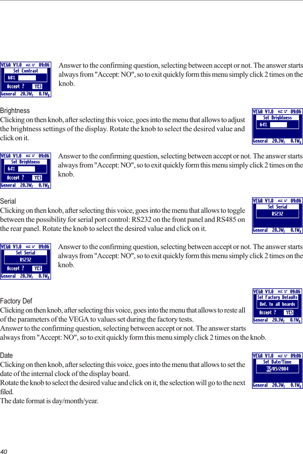 40Answer to the confirming question, selecting between accept or not. The answer startsalways from &quot;Accept: NO&quot;, so to exit quickly form this menu simply click 2 times on theknob.BrightnessClicking on then knob, after selecting this voice, goes into the menu that allows to adjustthe brightness settings of the display. Rotate the knob to select the desired value andclick on it.Answer to the confirming question, selecting between accept or not. The answer startsalways from &quot;Accept: NO&quot;, so to exit quickly form this menu simply click 2 times on theknob.SerialClicking on then knob, after selecting this voice, goes into the menu that allows to togglebetween the possibility for serial port control: RS232 on the front panel and RS485 onthe rear panel. Rotate the knob to select the desired value and click on it.Answer to the confirming question, selecting between accept or not. The answer startsalways from &quot;Accept: NO&quot;, so to exit quickly form this menu simply click 2 times on theknob.Factory DefClicking on then knob, after selecting this voice, goes into the menu that allows to reste allof the parameters of the VEGA to values set during the factory tests.Answer to the confirming question, selecting between accept or not. The answer startsalways from &quot;Accept: NO&quot;, so to exit quickly form this menu simply click 2 times on the knob.DateClicking on then knob, after selecting this voice, goes into the menu that allows to set thedate of the internal clock of the display board.Rotate the knob to select the desired value and click on it, the selection will go to the nextfiled.The date format is day/month/year.