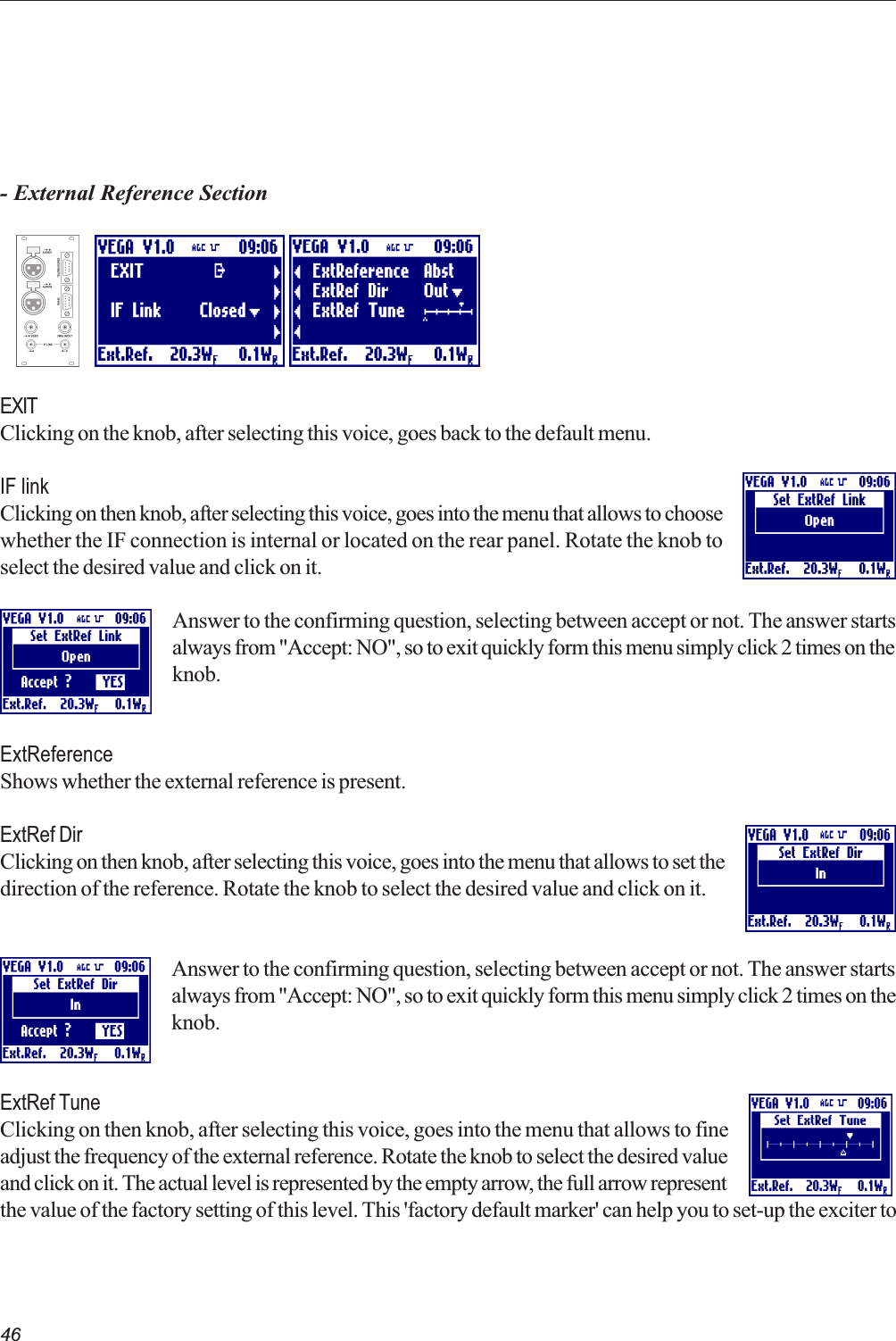 46- External Reference SectionEXITClicking on the knob, after selecting this voice, goes back to the default menu.IF linkClicking on then knob, after selecting this voice, goes into the menu that allows to choosewhether the IF connection is internal or located on the rear panel. Rotate the knob toselect the desired value and click on it.Answer to the confirming question, selecting between accept or not. The answer startsalways from &quot;Accept: NO&quot;, so to exit quickly form this menu simply click 2 times on theknob.ExtReferenceShows whether the external reference is present.ExtRef DirClicking on then knob, after selecting this voice, goes into the menu that allows to set thedirection of the reference. Rotate the knob to select the desired value and click on it.Answer to the confirming question, selecting between accept or not. The answer startsalways from &quot;Accept: NO&quot;, so to exit quickly form this menu simply click 2 times on theknob.ExtRef TuneClicking on then knob, after selecting this voice, goes into the menu that allows to fineadjust the frequency of the external reference. Rotate the knob to select the desired valueand click on it. The actual level is represented by the empty arrow, the full arrow representthe value of the factory setting of this level. This &apos;factory default marker&apos; can help you to set-up the exciter to   
