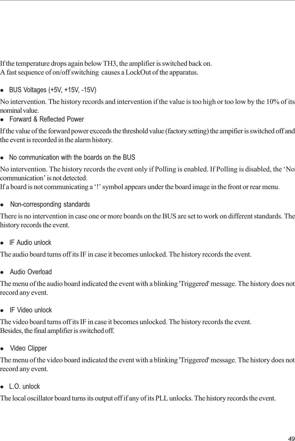 49If the temperature drops again below TH3, the amplifier is switched back on.A fast sequence of on/off switching  causes a LockOut of the apparatus.l  BUS Voltages (+5V, +15V, -15V)No intervention. The history records and intervention if the value is too high or too low by the 10% of itsnominal value.l  Forward &amp; Reflected PowerIf the value of the forward power exceeds the threshold value (factory setting) the ampifier is switched off andthe event is recorded in the alarm history.l  No communication with the boards on the BUSNo intervention. The history records the event only if Polling is enabled. If Polling is disabled, the Nocommunication is not detected.If a board is not communicating a ! symbol appears under the board image in the front or rear menu.l  Non-corresponding standardsThere is no intervention in case one or more boards on the BUS are set to work on different standards. Thehistory records the event.l  IF Audio unlockThe audio board turns off its IF in case it becomes unlocked. The history records the event.l  Audio OverloadThe menu of the audio board indicated the event with a blinking &apos;Triggered&apos; message. The history does notrecord any event.l  IF Video unlockThe video board turns off its IF in case it becomes unlocked. The history records the event.Besides, the final amplifier is switched off.l  Video ClipperThe menu of the video board indicated the event with a blinking &apos;Triggered&apos; message. The history does notrecord any event.l  L.O. unlockThe local oscillator board turns its output off if any of its PLL unlocks. The history records the event.