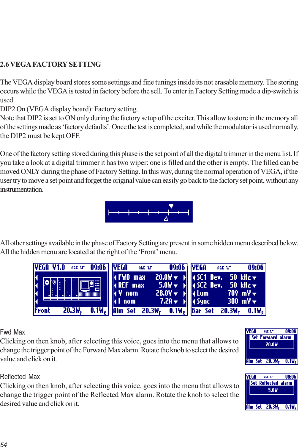 542.6 VEGA FACTORY SETTINGThe VEGA display board stores some settings and fine tunings inside its not erasable memory. The storingoccurs while the VEGA is tested in factory before the sell. To enter in Factory Setting mode a dip-switch isused.DIP2 On (VEGA display board): Factory setting.Note that DIP2 is set to ON only during the factory setup of the exciter. This allow to store in the memory allof the settings made as factory defaults. Once the test is completed, and while the modulator is used normally,the DIP2 must be kept OFF.One of the factory setting stored during this phase is the set point of all the digital trimmer in the menu list. Ifyou take a look at a digital trimmer it has two wiper: one is filled and the other is empty. The filled can bemoved ONLY during the phase of Factory Setting. In this way, during the normal operation of VEGA, if theuser try to move a set point and forget the original value can easily go back to the factory set point, without anyinstrumentation.All other settings available in the phase of Factory Setting are present in some hidden menu described below.All the hidden menu are located at the right of the Front menu.Fwd MaxClicking on then knob, after selecting this voice, goes into the menu that allows tochange the trigger point of the Forward Max alarm. Rotate the knob to select the desiredvalue and click on it.Reflected MaxClicking on then knob, after selecting this voice, goes into the menu that allows tochange the trigger point of the Reflected Max alarm. Rotate the knob to select thedesired value and click on it.    