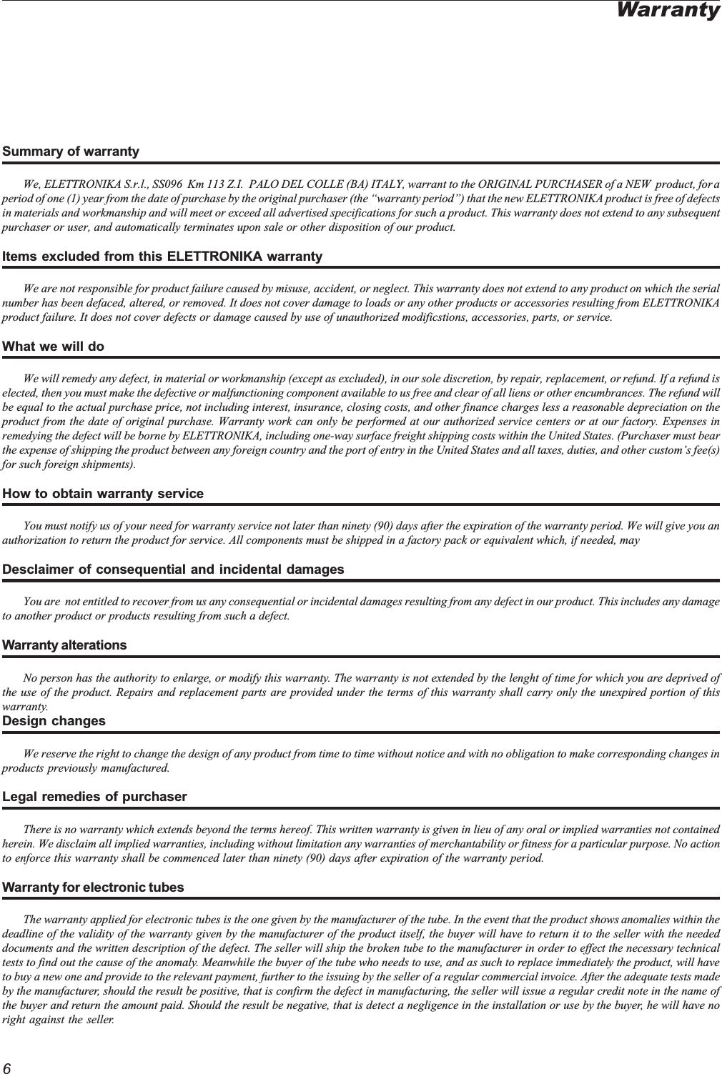 6Summary of warrantyWe, ELETTRONIKA S.r.l., SS096  Km 113 Z.I.  PALO DEL COLLE (BA) ITALY, warrant to the ORIGINAL PURCHASER of a NEW  product, for aperiod of one (1) year from the date of purchase by the original purchaser (the warranty period) that the new ELETTRONIKA product is free of defectsin materials and workmanship and will meet or exceed all advertised specifications for such a product. This warranty does not extend to any subsequentpurchaser or user, and automatically terminates upon sale or other disposition of our product.Items excluded from this ELETTRONIKA warrantyWe are not responsible for product failure caused by misuse, accident, or neglect. This warranty does not extend to any product on which the serialnumber has been defaced, altered, or removed. It does not cover damage to loads or any other products or accessories resulting from ELETTRONIKAproduct failure. It does not cover defects or damage caused by use of unauthorized modificstions, accessories, parts, or service.What we will doWe will remedy any defect, in material or workmanship (except as excluded), in our sole discretion, by repair, replacement, or refund. If a refund iselected, then you must make the defective or malfunctioning component available to us free and clear of all liens or other encumbrances. The refund willbe equal to the actual purchase price, not including interest, insurance, closing costs, and other finance charges less a reasonable depreciation on theproduct from the date of original purchase. Warranty work can only be performed at our authorized service centers or at our factory. Expenses inremedying the defect will be borne by ELETTRONIKA, including one-way surface freight shipping costs within the United States. (Purchaser must bearthe expense of shipping the product between any foreign country and the port of entry in the United States and all taxes, duties, and other customs fee(s)for such foreign shipments).How to obtain warranty serviceYou must notify us of your need for warranty service not later than ninety (90) days after the expiration of the warranty period. We will give you anauthorization to return the product for service. All components must be shipped in a factory pack or equivalent which, if needed, mayDesclaimer of consequential and incidental damagesYou are  not entitled to recover from us any consequential or incidental damages resulting from any defect in our product. This includes any damageto another product or products resulting from such a defect.Warranty alterationsNo person has the authority to enlarge, or modify this warranty. The warranty is not extended by the lenght of time for which you are deprived ofthe use of the product. Repairs and replacement parts are provided under the terms of this warranty shall carry only the unexpired portion of thiswarranty.Design changesWe reserve the right to change the design of any product from time to time without notice and with no obligation to make corresponding changes inproducts previously manufactured.Legal remedies of purchaserThere is no warranty which extends beyond the terms hereof. This written warranty is given in lieu of any oral or implied warranties not containedherein. We disclaim all implied warranties, including without limitation any warranties of merchantability or fitness for a particular purpose. No actionto enforce this warranty shall be commenced later than ninety (90) days after expiration of the warranty period.Warranty for electronic tubesThe warranty applied for electronic tubes is the one given by the manufacturer of the tube. In the event that the product shows anomalies within thedeadline of the validity of the warranty given by the manufacturer of the product itself, the buyer will have to return it to the seller with the neededdocuments and the written description of the defect. The seller will ship the broken tube to the manufacturer in order to effect the necessary technicaltests to find out the cause of the anomaly. Meanwhile the buyer of the tube who needs to use, and as such to replace immediately the product, will haveto buy a new one and provide to the relevant payment, further to the issuing by the seller of a regular commercial invoice. After the adequate tests madeby the manufacturer, should the result be positive, that is confirm the defect in manufacturing, the seller will issue a regular credit note in the name ofthe buyer and return the amount paid. Should the result be negative, that is detect a negligence in the installation or use by the buyer, he will have noright against the seller.Warranty