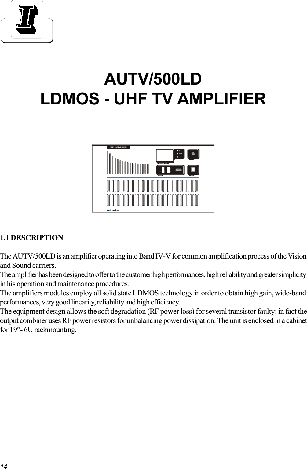 141.1 DESCRIPTIONThe AUTV/500LD is an amplifier operating into Band IV-V for common amplification process of the Visionand Sound carriers.The amplifier has been designed to offer to the customer high performances, high reliability and greater simplicityin his operation and maintenance procedures.The amplifiers modules employ all solid state LDMOS technology in order to obtain high gain, wide-bandperformances, very good linearity, reliability and high efficiency.The equipment design allows the soft degradation (RF power loss) for several transistor faulty: in fact theoutput combiner uses RF power resistors for unbalancing power dissipation. The unit is enclosed in a cabinetfor 19- 6U rackmounting.AUTV/500LDLDMOS - UHF TV AMPLIFIER