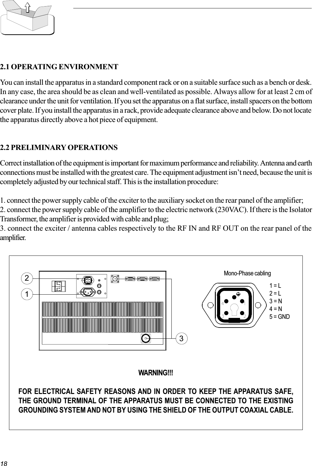 182.1 OPERATING ENVIRONMENTYou can install the apparatus in a standard component rack or on a suitable surface such as a bench or desk.In any case, the area should be as clean and well-ventilated as possible. Always allow for at least 2 cm ofclearance under the unit for ventilation. If you set the apparatus on a flat surface, install spacers on the bottomcover plate. If you install the apparatus in a rack, provide adequate clearance above and below. Do not locatethe apparatus directly above a hot piece of equipment.2.2 PRELIMINARY OPERATIONSCorrect installation of the equipment is important for maximum performance and reliability. Antenna and earthconnections must be installed with the greatest care. The equipment adjustment isnt need, because the unit iscompletely adjusted by our technical staff. This is the installation procedure:1. connect the power supply cable of the exciter to the auxiliary socket on the rear panel of the amplifier;2. connect the power supply cable of the amplifier to the electric network (230VAC). If there is the IsolatorTransformer, the amplifier is provided with cable and plug;3. connect the exciter / antenna cables respectively to the RF IN and RF OUT on the rear panel of theamplifier.WARNING!!!FOR ELECTRICAL SAFETY REASONS AND IN ORDER TO KEEP THE APPARATUS SAFE,THE GROUND TERMINAL OF THE APPARATUS MUST BE CONNECTED TO THE EXISTINGGROUNDING SYSTEM AND NOT BY USING THE SHIELD OF THE OUTPUT COAXIAL CABLE.13Mono-Phase cabling21 = L2 = L3 = N4 = N5 = GND