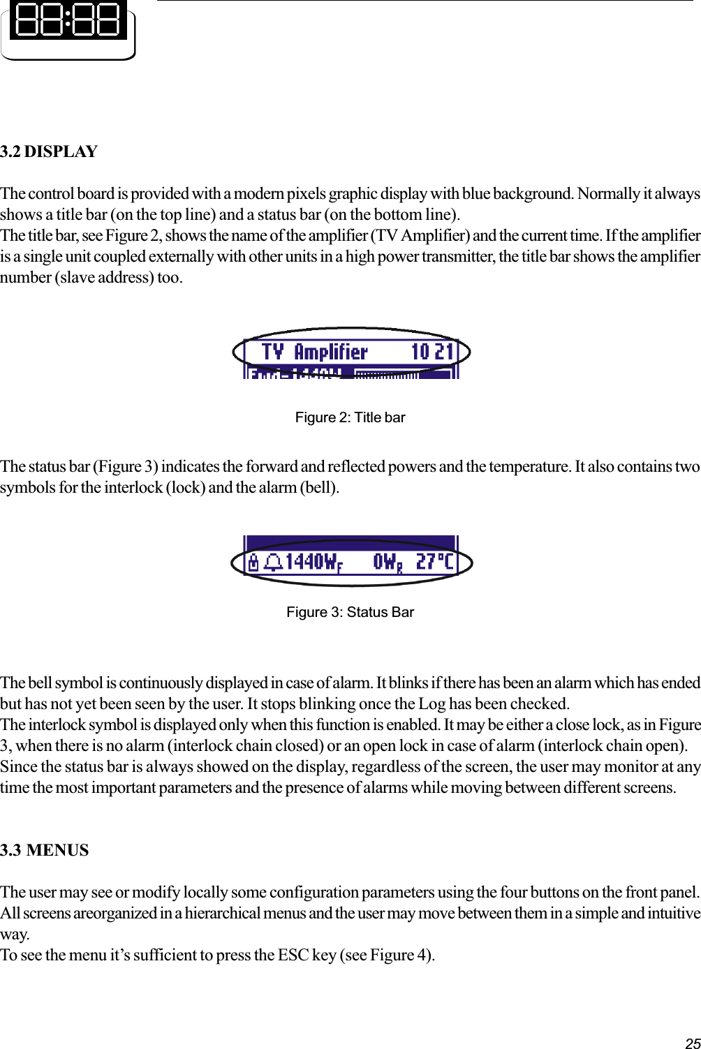 253.2 DISPLAYThe control board is provided with a modern pixels graphic display with blue background. Normally it alwaysshows a title bar (on the top line) and a status bar (on the bottom line).The title bar, see Figure 2, shows the name of the amplifier (TV Amplifier) and the current time. If the amplifieris a single unit coupled externally with other units in a high power transmitter, the title bar shows the amplifiernumber (slave address) too.Figure 2: Title barFigure 3: Status BarThe status bar (Figure 3) indicates the forward and reflected powers and the temperature. It also contains twosymbols for the interlock (lock) and the alarm (bell).The bell symbol is continuously displayed in case of alarm. It blinks if there has been an alarm which has endedbut has not yet been seen by the user. It stops blinking once the Log has been checked.The interlock symbol is displayed only when this function is enabled. It may be either a close lock, as in Figure3, when there is no alarm (interlock chain closed) or an open lock in case of alarm (interlock chain open).Since the status bar is always showed on the display, regardless of the screen, the user may monitor at anytime the most important parameters and the presence of alarms while moving between different screens.3.3 MENUSThe user may see or modify locally some configuration parameters using the four buttons on the front panel.All screens areorganized in a hierarchical menus and the user may move between them in a simple and intuitiveway.To see the menu its sufficient to press the ESC key (see Figure 4).
