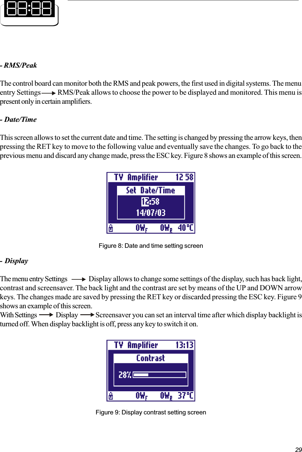 29- RMS/PeakThe control board can monitor both the RMS and peak powers, the first used in digital systems. The menuentry Settings            RMS/Peak allows to choose the power to be displayed and monitored. This menu ispresent only in certain amplifiers.- Date/TimeThis screen allows to set the current date and time. The setting is changed by pressing the arrow keys, thenpressing the RET key to move to the following value and eventually save the changes. To go back to theprevious menu and discard any change made, press the ESC key. Figure 8 shows an example of this screen.Figure 8: Date and time setting screen- DisplayThe menu entry Settings Display allows to change some settings of the display, such has back light,contrast and screensaver. The back light and the contrast are set by means of the UP and DOWN arrowkeys. The changes made are saved by pressing the RET key or discarded pressing the ESC key. Figure 9shows an example of this screen.With Settings   Display      Screensaver you can set an interval time after which display backlight isturned off. When display backlight is off, press any key to switch it on.Figure 9: Display contrast setting screen