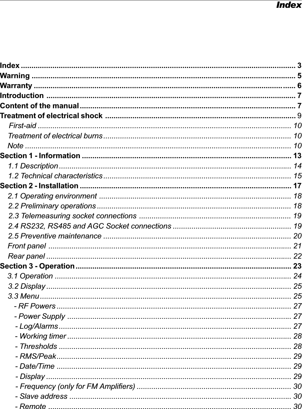 IndexIndex ................................................................................................................................... 3Warning .............................................................................................................................. 5Warranty ............................................................................................................................. 6Introduction ....................................................................................................................... 7Content of the manual....................................................................................................... 7Treatment of electrical shock ........................................................................................... 9First-aid ......................................................................................................................... 10    Treatment of electrical burns .......................................................................................... 10    Note ............................................................................................................................... 10Section 1 - Information .................................................................................................... 13    1.1 Description ............................................................................................................... 14    1.2 Technical characteristics.......................................................................................... 15Section 2 - Installation ..................................................................................................... 17    2.1 Operating environment ............................................................................................ 18    2.2 Preliminary operations ............................................................................................. 18    2.3 Telemeasuring socket connections ......................................................................... 19    2.4 RS232, RS485 and AGC Socket connections ......................................................... 19    2.5 Preventive maintenance .......................................................................................... 20    Front panel .................................................................................................................... 21    Rear panel ..................................................................................................................... 22Section 3 - Operation....................................................................................................... 23    3.1 Operation ................................................................................................................. 24    3.2 Display ..................................................................................................................... 25    3.3 Menu ........................................................................................................................ 25        - RF Powers ................................................................................................................ 27        - Power Supply ........................................................................................................... 27        - Log/Alarms ............................................................................................................... 27        - Working timer ........................................................................................................... 28        - Thresholds ............................................................................................................... 28        - RMS/Peak................................................................................................................ 29        - Date/Time ................................................................................................................ 29        - Display ..................................................................................................................... 29        - Frequency (only for FM Amplifiers) .......................................................................... 30        - Slave address .......................................................................................................... 30        - Remote .................................................................................................................... 30