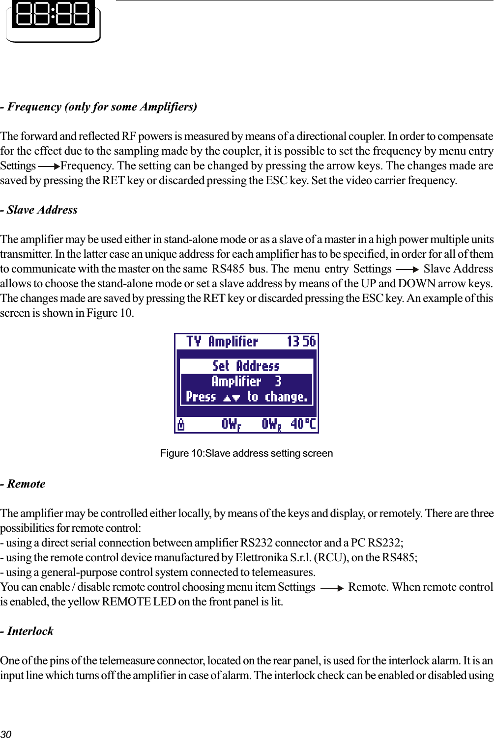 30- Frequency (only for some Amplifiers)The forward and reflected RF powers is measured by means of a directional coupler. In order to compensatefor the effect due to the sampling made by the coupler, it is possible to set the frequency by menu entrySettings  Frequency. The setting can be changed by pressing the arrow keys. The changes made aresaved by pressing the RET key or discarded pressing the ESC key. Set the video carrier frequency.- Slave AddressThe amplifier may be used either in stand-alone mode or as a slave of a master in a high power multiple unitstransmitter. In the latter case an unique address for each amplifier has to be specified, in order for all of themto communicate with the master on the same  RS485  bus. The  menu  entry  Settings        Slave Addressallows to choose the stand-alone mode or set a slave address by means of the UP and DOWN arrow keys.The changes made are saved by pressing the RET key or discarded pressing the ESC key. An example of thisscreen is shown in Figure 10.Figure 10:Slave address setting screen- RemoteThe amplifier may be controlled either locally, by means of the keys and display, or remotely. There are threepossibilities for remote control:- using a direct serial connection between amplifier RS232 connector and a PC RS232;- using the remote control device manufactured by Elettronika S.r.l. (RCU), on the RS485;- using a general-purpose control system connected to telemeasures.You can enable / disable remote control choosing menu item Settings Remote. When remote controlis enabled, the yellow REMOTE LED on the front panel is lit.- InterlockOne of the pins of the telemeasure connector, located on the rear panel, is used for the interlock alarm. It is aninput line which turns off the amplifier in case of alarm. The interlock check can be enabled or disabled using