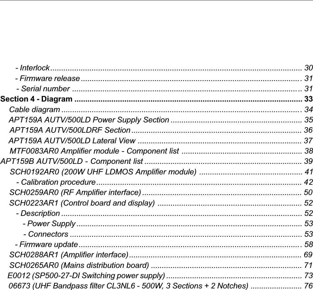         - Interlock.................................................................................................................... 30        - Firmware release ......................................................................................................31        - Serial number .......................................................................................................... 31Section 4 - Diagram ......................................................................................................... 33    Cable diagram ...............................................................................................................34    APT159A AUTV/500LD Power Supply Section ............................................................. 35    APT159A AUTV/500LDRF Section ............................................................................... 36    APT159A AUTV/500LD Lateral View ............................................................................ 37    MTF0083AR0 Amplifier module - Component list ........................................................ 38APT159B AUTV/500LD - Component list ......................................................................... 39    SCH0192AR0 (200W UHF LDMOS Amplifier module) ................................................ 41        - Calibration procedure............................................................................................... 42    SCH0259AR0 (RF Amplifier interface) .......................................................................... 50    SCH0223AR1 (Control board and display) ................................................................... 52        - Description ............................................................................................................... 52            - Power Supply ........................................................................................................ 53            - Connectors ........................................................................................................... 53        - Firmware update.......................................................................................................58    SCH0288AR1 (Amplifier interface)................................................................................ 69    SCH0265AR0 (Mains distribution board) ...................................................................... 71    E0012 (SP500-27-DI Switching power supply) ............................................................... 73    06673 (UHF Bandpass filter CL3NL6 - 500W, 3 Sections + 2 Notches) ........................ 76