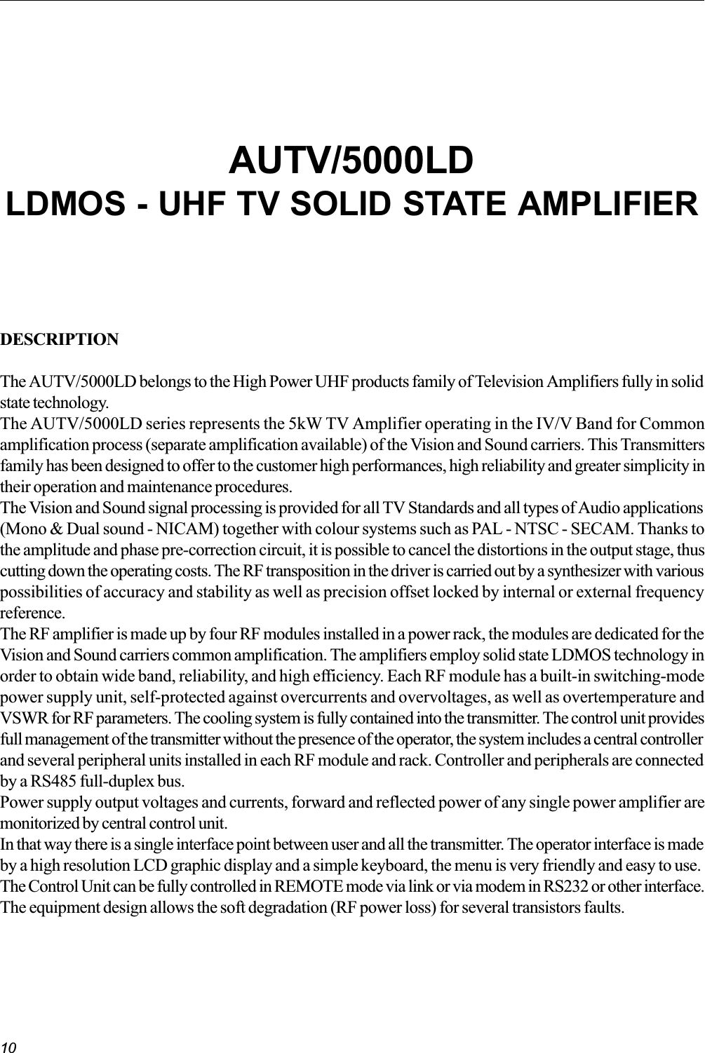 10DESCRIPTIONThe AUTV/5000LD belongs to the High Power UHF products family of Television Amplifiers fully in solidstate technology.The AUTV/5000LD series represents the 5kW TV Amplifier operating in the IV/V Band for Commonamplification process (separate amplification available) of the Vision and Sound carriers. This Transmittersfamily has been designed to offer to the customer high performances, high reliability and greater simplicity intheir operation and maintenance procedures.The Vision and Sound signal processing is provided for all TV Standards and all types of Audio applications(Mono &amp; Dual sound - NICAM) together with colour systems such as PAL - NTSC - SECAM. Thanks tothe amplitude and phase pre-correction circuit, it is possible to cancel the distortions in the output stage, thuscutting down the operating costs. The RF transposition in the driver is carried out by a synthesizer with variouspossibilities of accuracy and stability as well as precision offset locked by internal or external frequencyreference.The RF amplifier is made up by four RF modules installed in a power rack, the modules are dedicated for theVision and Sound carriers common amplification. The amplifiers employ solid state LDMOS technology inorder to obtain wide band, reliability, and high efficiency. Each RF module has a built-in switching-modepower supply unit, self-protected against overcurrents and overvoltages, as well as overtemperature andVSWR for RF parameters. The cooling system is fully contained into the transmitter. The control unit providesfull management of the transmitter without the presence of the operator, the system includes a central controllerand several peripheral units installed in each RF module and rack. Controller and peripherals are connectedby a RS485 full-duplex bus.Power supply output voltages and currents, forward and reflected power of any single power amplifier aremonitorized by central control unit.In that way there is a single interface point between user and all the transmitter. The operator interface is madeby a high resolution LCD graphic display and a simple keyboard, the menu is very friendly and easy to use.The Control Unit can be fully controlled in REMOTE mode via link or via modem in RS232 or other interface.The equipment design allows the soft degradation (RF power loss) for several transistors faults.AUTV/5000LDLDMOS - UHF TV SOLID STATE AMPLIFIER