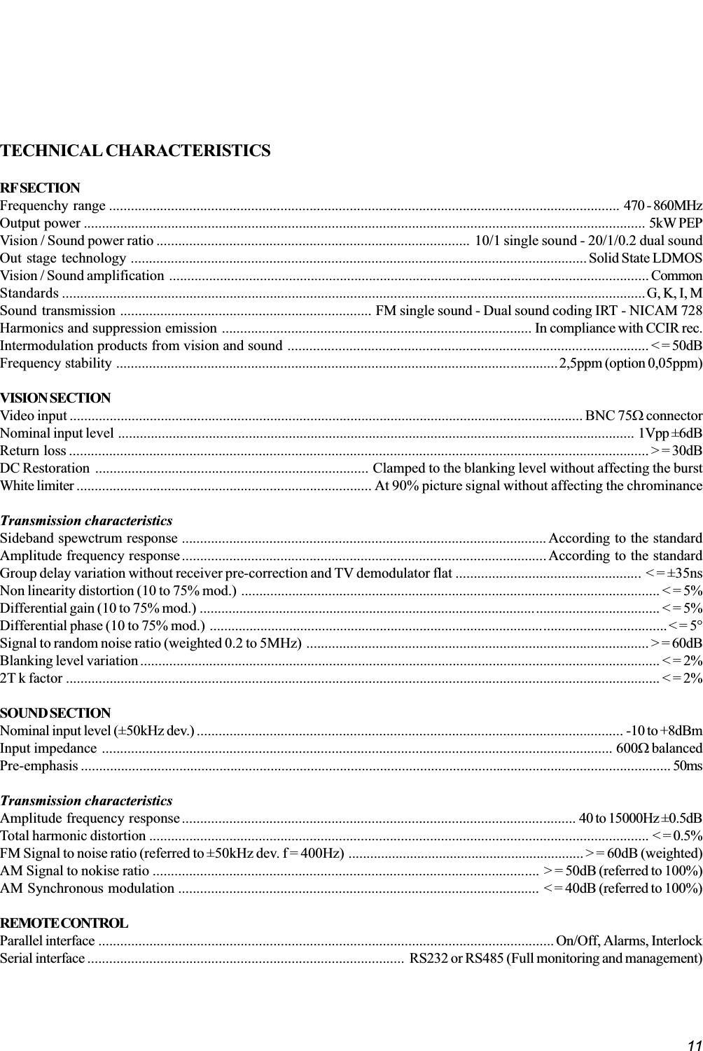 11TECHNICAL CHARACTERISTICSRF SECTIONFrequenchy range ............................................................................................................................................ 470 - 860MHzOutput power .......................................................................................................................................................... 5kW PEPVision / Sound power ratio ...................................................................................... 10/1 single sound - 20/1/0.2 dual soundOut stage technology ............................................................................................................................. Solid State LDMOSVision / Sound amplification .................................................................................................................................... CommonStandards ................................................................................................................................................................G, K, I, MSound transmission ..................................................................... FM single sound - Dual sound coding IRT - NICAM 728Harmonics and suppression emission ..................................................................................... In compliance with CCIR rec.Intermodulation products from vision and sound ................................................................................................... &lt; = 50dBFrequency stability .........................................................................................................................2,5ppm (option 0,05ppm)VISION SECTIONVideo input ............................................................................................................................................. BNC 75W connectorNominal input level .............................................................................................................................................. 1Vpp ±6dBReturn loss ............................................................................................................................................................... &gt; = 30dBDC Restoration ........................................................................... Clamped to the blanking level without affecting the burstWhite limiter ................................................................................. At 90% picture signal without affecting the chrominanceTransmission characteristicsSideband spewctrum response .................................................................................................... According to the standardAmplitude frequency response....................................................................................................According to the standardGroup delay variation without receiver pre-correction and TV demodulator flat ................................................... &lt; = ±35nsNon linearity distortion (10 to 75% mod.) ................................................................................................................... &lt; = 5%Differential gain (10 to 75% mod.) ............................................................................................................................... &lt; = 5%Differential phase (10 to 75% mod.) ..............................................................................................................................&lt; = 5°Signal to random noise ratio (weighted 0.2 to 5MHz) .............................................................................................. &gt; = 60dBBlanking level variation............................................................................................................................................... &lt; = 2%2T k factor ................................................................................................................................................................... &lt; = 2%SOUND SECTIONNominal input level (±50kHz dev.) ..................................................................................................................... -10 to +8dBmInput impedance ............................................................................................................................................ 600W balancedPre-emphasis .................................................................................................................................................................. 50msTransmission characteristicsAmplitude frequency response............................................................................................................ 40 to 15000Hz ±0.5dBTotal harmonic distortion ......................................................................................................................................... &lt; = 0.5%FM Signal to noise ratio (referred to ±50kHz dev. f = 400Hz) ................................................................. &gt; = 60dB (weighted)AM Signal to nokise ratio .......................................................................................................... &gt; = 50dB (referred to 100%)AM Synchronous modulation ................................................................................................... &lt; = 40dB (referred to 100%)REMOTE CONTROLParallel interface ............................................................................................................................. On/Off, Alarms, InterlockSerial interface ....................................................................................... RS232 or RS485 (Full monitoring and management)
