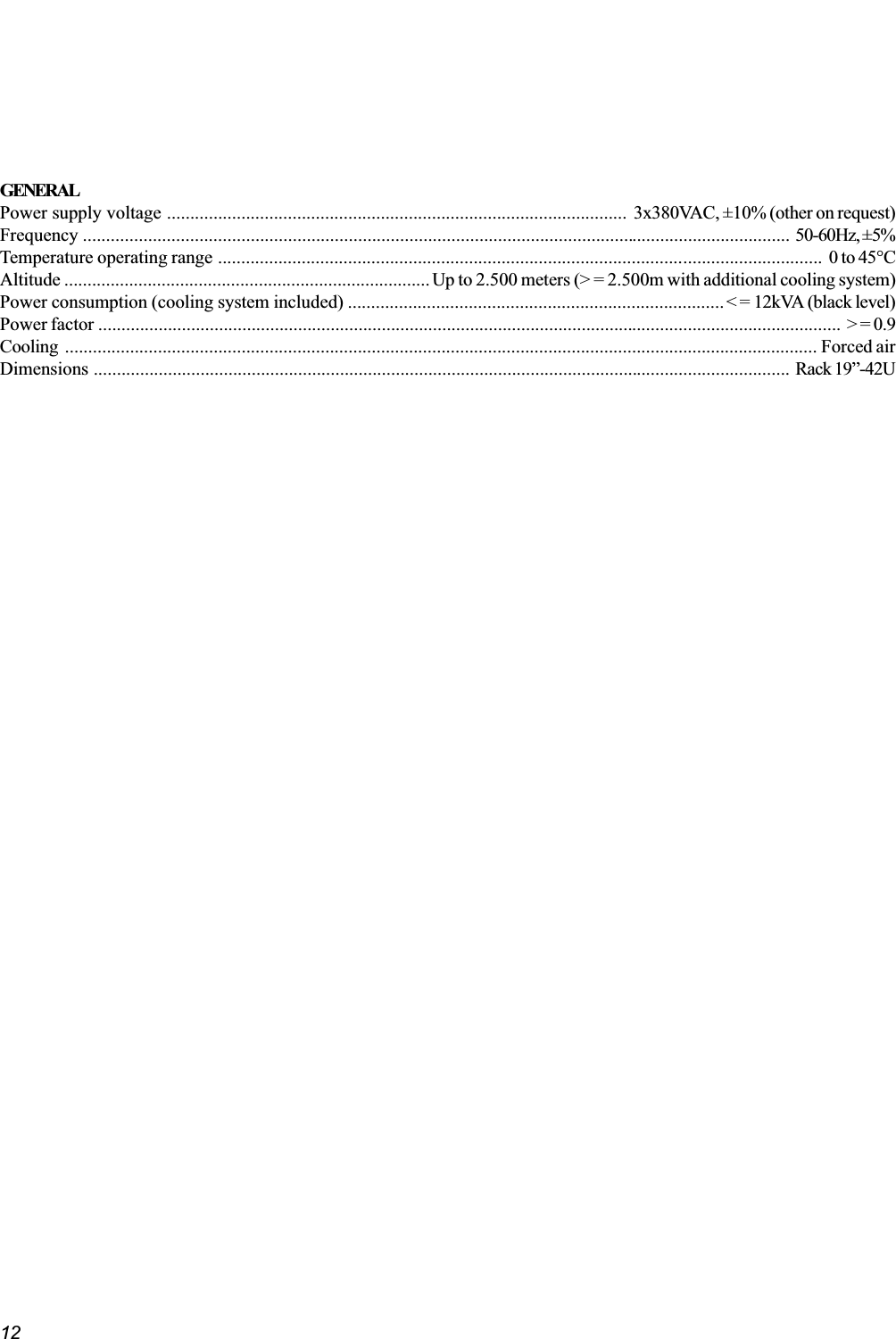 12GENERALPower supply voltage ................................................................................................... 3x380VAC, ±10% (other on request)Frequency ........................................................................................................................................................ 50-60Hz, ±5%Temperature operating range .................................................................................................................................. 0 to 45°CAltitude ...............................................................................Up to 2.500 meters (&gt; = 2.500m with additional cooling system)Power consumption (cooling system included) .................................................................................&lt; = 12kVA (black level)Power factor ................................................................................................................................................................ &gt; = 0.9Cooling .................................................................................................................................................................. Forced airDimensions ...................................................................................................................................................... Rack 19-42U