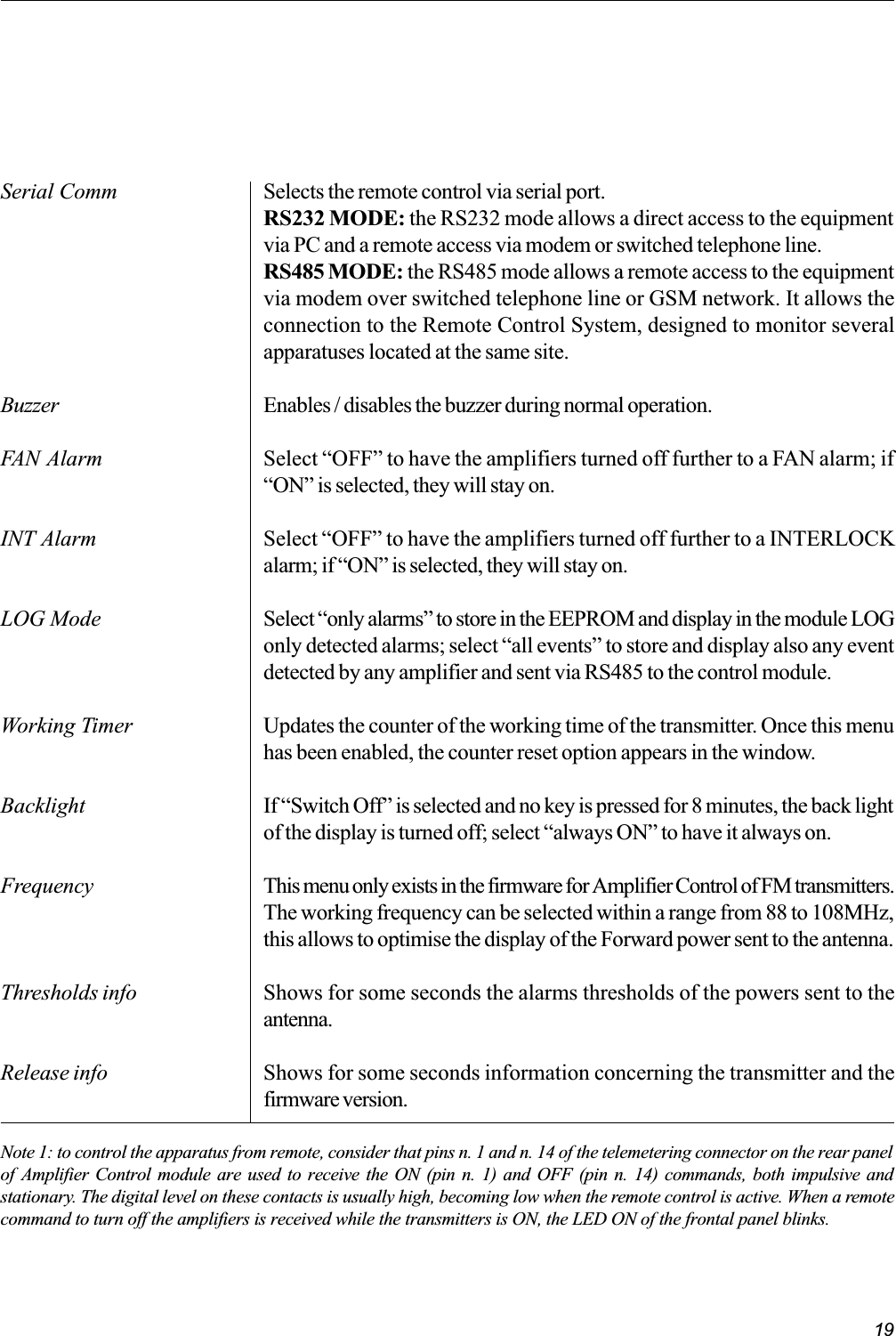 19Serial CommBuzzerFAN AlarmINT AlarmLOG ModeWorking TimerBacklightFrequencyThresholds infoRelease infoNote 1: to control the apparatus from remote, consider that pins n. 1 and n. 14 of the telemetering connector on the rear panelof Amplifier Control module are used to receive the ON (pin n. 1) and OFF (pin n. 14) commands, both impulsive andstationary. The digital level on these contacts is usually high, becoming low when the remote control is active. When a remotecommand to turn off the amplifiers is received while the transmitters is ON, the LED ON of the frontal panel blinks.Selects the remote control via serial port.RS232 MODE: the RS232 mode allows a direct access to the equipmentvia PC and a remote access via modem or switched telephone line.RS485 MODE: the RS485 mode allows a remote access to the equipmentvia modem over switched telephone line or GSM network. It allows theconnection to the Remote Control System, designed to monitor severalapparatuses located at the same site.Enables / disables the buzzer during normal operation.Select OFF to have the amplifiers turned off further to a FAN alarm; ifON is selected, they will stay on.Select OFF to have the amplifiers turned off further to a INTERLOCKalarm; if ON is selected, they will stay on.Select only alarms to store in the EEPROM and display in the module LOGonly detected alarms; select all events to store and display also any eventdetected by any amplifier and sent via RS485 to the control module.Updates the counter of the working time of the transmitter. Once this menuhas been enabled, the counter reset option appears in the window.If Switch Off is selected and no key is pressed for 8 minutes, the back lightof the display is turned off; select always ON to have it always on.This menu only exists in the firmware for Amplifier Control of FM transmitters.The working frequency can be selected within a range from 88 to 108MHz,this allows to optimise the display of the Forward power sent to the antenna.Shows for some seconds the alarms thresholds of the powers sent to theantenna.Shows for some seconds information concerning the transmitter and thefirmware version.