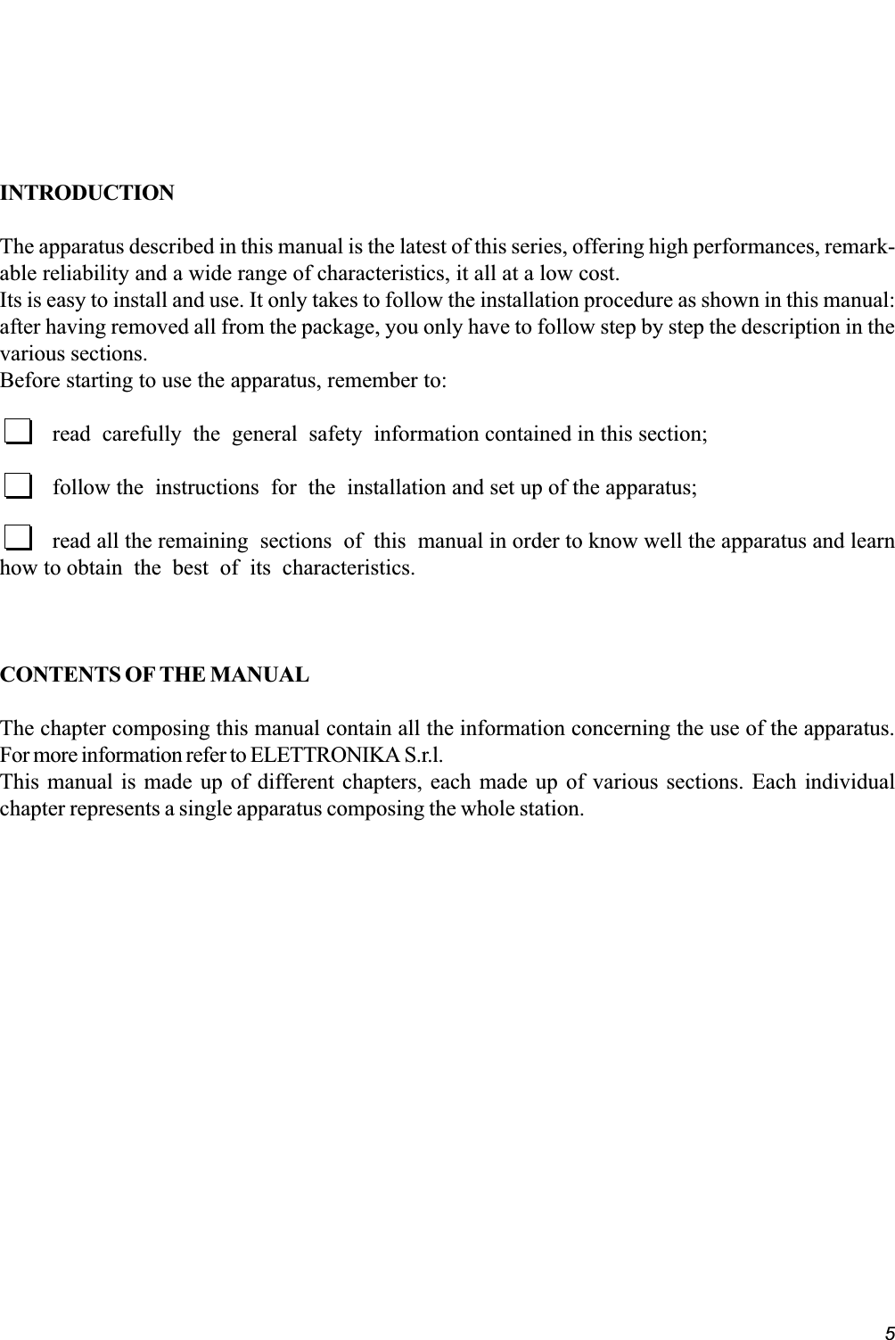 5INTRODUCTIONThe apparatus described in this manual is the latest of this series, offering high performances, remark-able reliability and a wide range of characteristics, it all at a low cost.Its is easy to install and use. It only takes to follow the installation procedure as shown in this manual:after having removed all from the package, you only have to follow step by step the description in thevarious sections.Before starting to use the apparatus, remember to:read  carefully  the  general  safety  information contained in this section;follow the  instructions  for  the  installation and set up of the apparatus;read all the remaining  sections  of  this  manual in order to know well the apparatus and learnhow to obtain  the  best  of  its  characteristics.CONTENTS OF THE MANUALThe chapter composing this manual contain all the information concerning the use of the apparatus.For more information refer to ELETTRONIKA S.r.l.This manual is made up of different chapters, each made up of various sections. Each individualchapter represents a single apparatus composing the whole station.