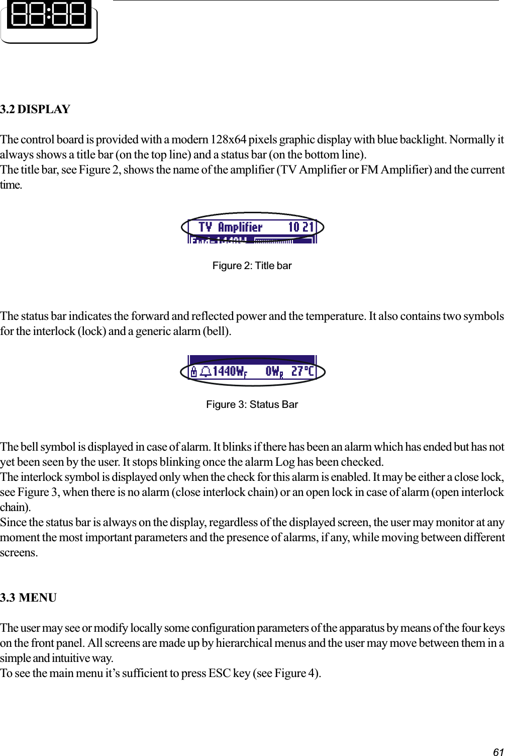 613.2 DISPLAYThe control board is provided with a modern 128x64 pixels graphic display with blue backlight. Normally italways shows a title bar (on the top line) and a status bar (on the bottom line).The title bar, see Figure 2, shows the name of the amplifier (TV Amplifier or FM Amplifier) and the currenttime.Figure 2: Title barFigure 3: Status BarThe status bar indicates the forward and reflected power and the temperature. It also contains two symbolsfor the interlock (lock) and a generic alarm (bell).The bell symbol is displayed in case of alarm. It blinks if there has been an alarm which has ended but has notyet been seen by the user. It stops blinking once the alarm Log has been checked.The interlock symbol is displayed only when the check for this alarm is enabled. It may be either a close lock,see Figure 3, when there is no alarm (close interlock chain) or an open lock in case of alarm (open interlockchain).Since the status bar is always on the display, regardless of the displayed screen, the user may monitor at anymoment the most important parameters and the presence of alarms, if any, while moving between differentscreens.3.3 MENUThe user may see or modify locally some configuration parameters of the apparatus by means of the four keyson the front panel. All screens are made up by hierarchical menus and the user may move between them in asimple and intuitive way.To see the main menu its sufficient to press ESC key (see Figure 4).