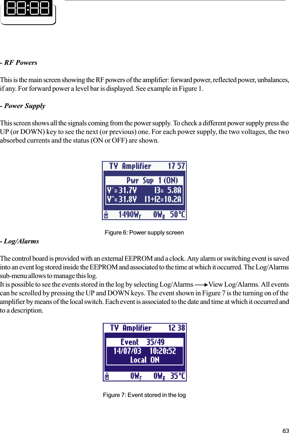 63- RF PowersThis is the main screen showing the RF powers of the amplifier: forward power, reflected power, unbalances,if any. For forward power a level bar is displayed. See example in Figure 1.- Power SupplyThis screen shows all the signals coming from the power supply. To check a different power supply press theUP (or DOWN) key to see the next (or previous) one. For each power supply, the two voltages, the twoabsorbed currents and the status (ON or OFF) are shown.Figure 6: Power supply screen- Log/AlarmsThe control board is provided with an external EEPROM and a clock. Any alarm or switching event is savedinto an event log stored inside the EEPROM and associated to the time at which it occurred. The Log/Alarmssub-menu allows to manage this log.It is possible to see the events stored in the log by selecting Log/Alarms            View Log/Alarms. All eventscan be scrolled by pressing the UP and DOWN keys. The event shown in Figure 7 is the turning on of theamplifier by means of the local switch. Each event is associated to the date and time at which it occurred andto a description.Figure 7: Event stored in the log