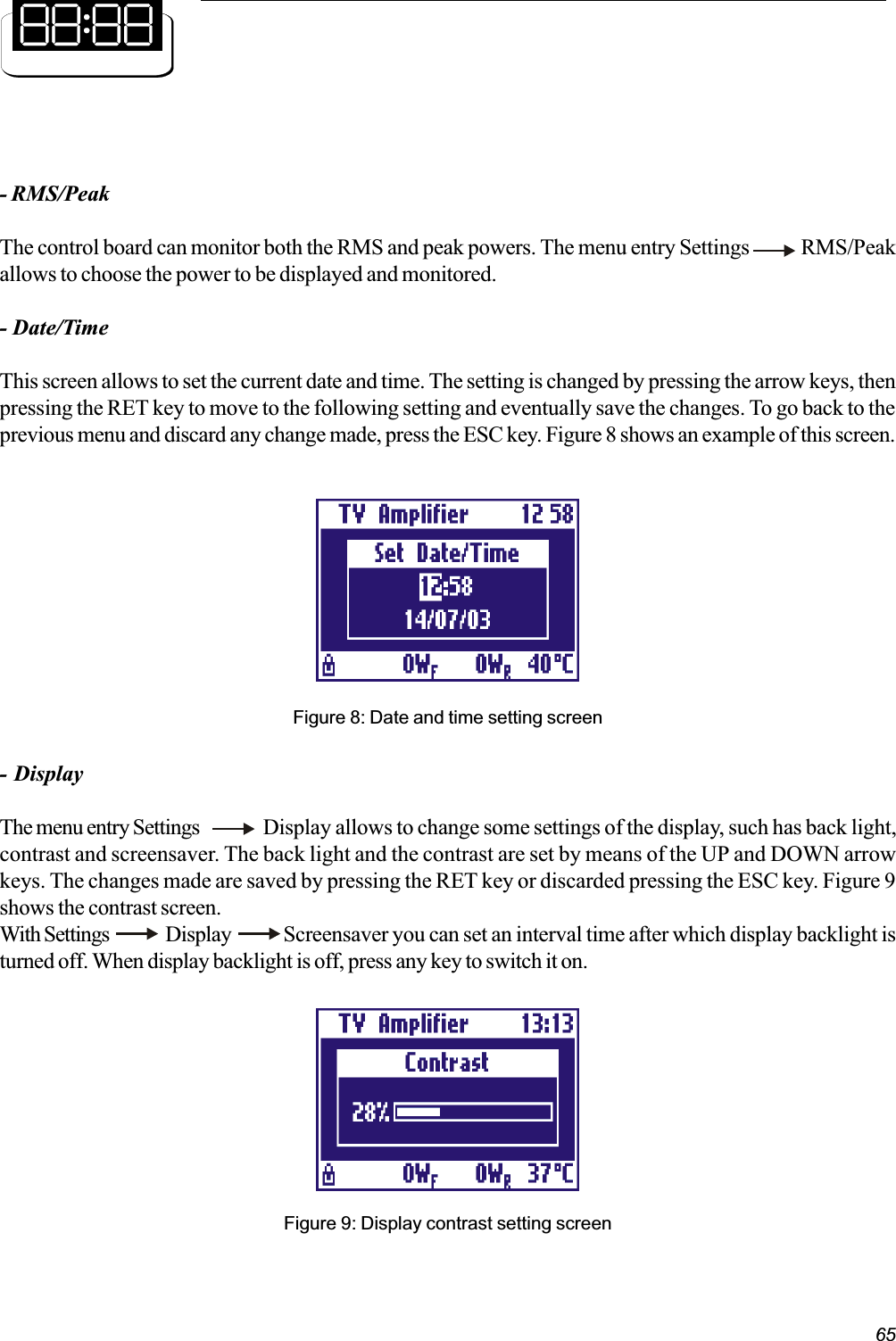 65- RMS/PeakThe control board can monitor both the RMS and peak powers. The menu entry Settings             RMS/Peakallows to choose the power to be displayed and monitored.- Date/TimeThis screen allows to set the current date and time. The setting is changed by pressing the arrow keys, thenpressing the RET key to move to the following setting and eventually save the changes. To go back to theprevious menu and discard any change made, press the ESC key. Figure 8 shows an example of this screen.Figure 8: Date and time setting screen- DisplayThe menu entry Settings Display allows to change some settings of the display, such has back light,contrast and screensaver. The back light and the contrast are set by means of the UP and DOWN arrowkeys. The changes made are saved by pressing the RET key or discarded pressing the ESC key. Figure 9shows the contrast screen.With Settings   Display      Screensaver you can set an interval time after which display backlight isturned off. When display backlight is off, press any key to switch it on.Figure 9: Display contrast setting screen