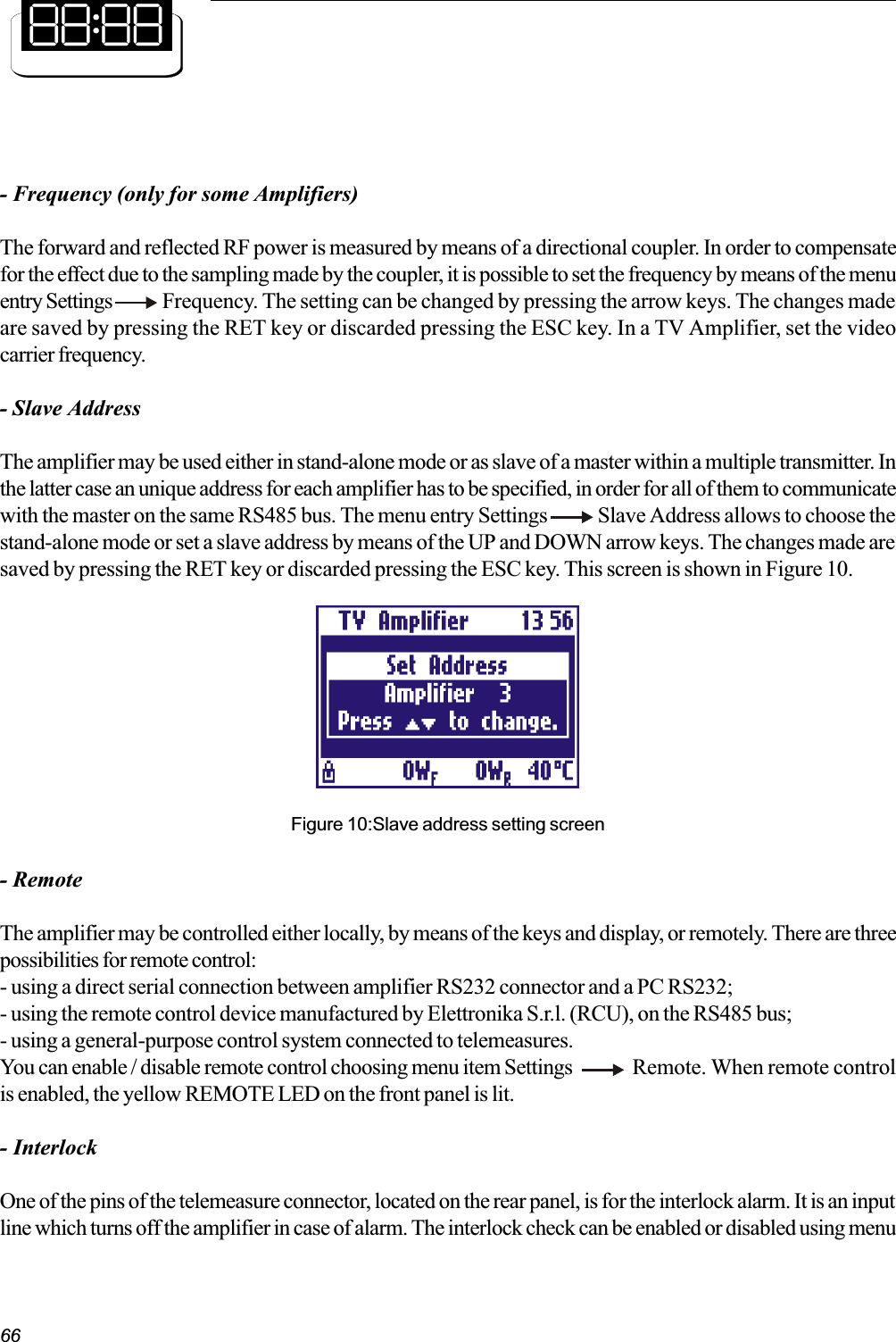 66- Frequency (only for some Amplifiers)The forward and reflected RF power is measured by means of a directional coupler. In order to compensatefor the effect due to the sampling made by the coupler, it is possible to set the frequency by means of the menuentry Settings  Frequency. The setting can be changed by pressing the arrow keys. The changes madeare saved by pressing the RET key or discarded pressing the ESC key. In a TV Amplifier, set the videocarrier frequency.- Slave AddressThe amplifier may be used either in stand-alone mode or as slave of a master within a multiple transmitter. Inthe latter case an unique address for each amplifier has to be specified, in order for all of them to communicatewith the master on the same RS485 bus. The menu entry Settings     Slave Address allows to choose thestand-alone mode or set a slave address by means of the UP and DOWN arrow keys. The changes made aresaved by pressing the RET key or discarded pressing the ESC key. This screen is shown in Figure 10.Figure 10:Slave address setting screen- RemoteThe amplifier may be controlled either locally, by means of the keys and display, or remotely. There are threepossibilities for remote control:- using a direct serial connection between amplifier RS232 connector and a PC RS232;- using the remote control device manufactured by Elettronika S.r.l. (RCU), on the RS485 bus;- using a general-purpose control system connected to telemeasures.You can enable / disable remote control choosing menu item Settings Remote. When remote controlis enabled, the yellow REMOTE LED on the front panel is lit.- InterlockOne of the pins of the telemeasure connector, located on the rear panel, is for the interlock alarm. It is an inputline which turns off the amplifier in case of alarm. The interlock check can be enabled or disabled using menu