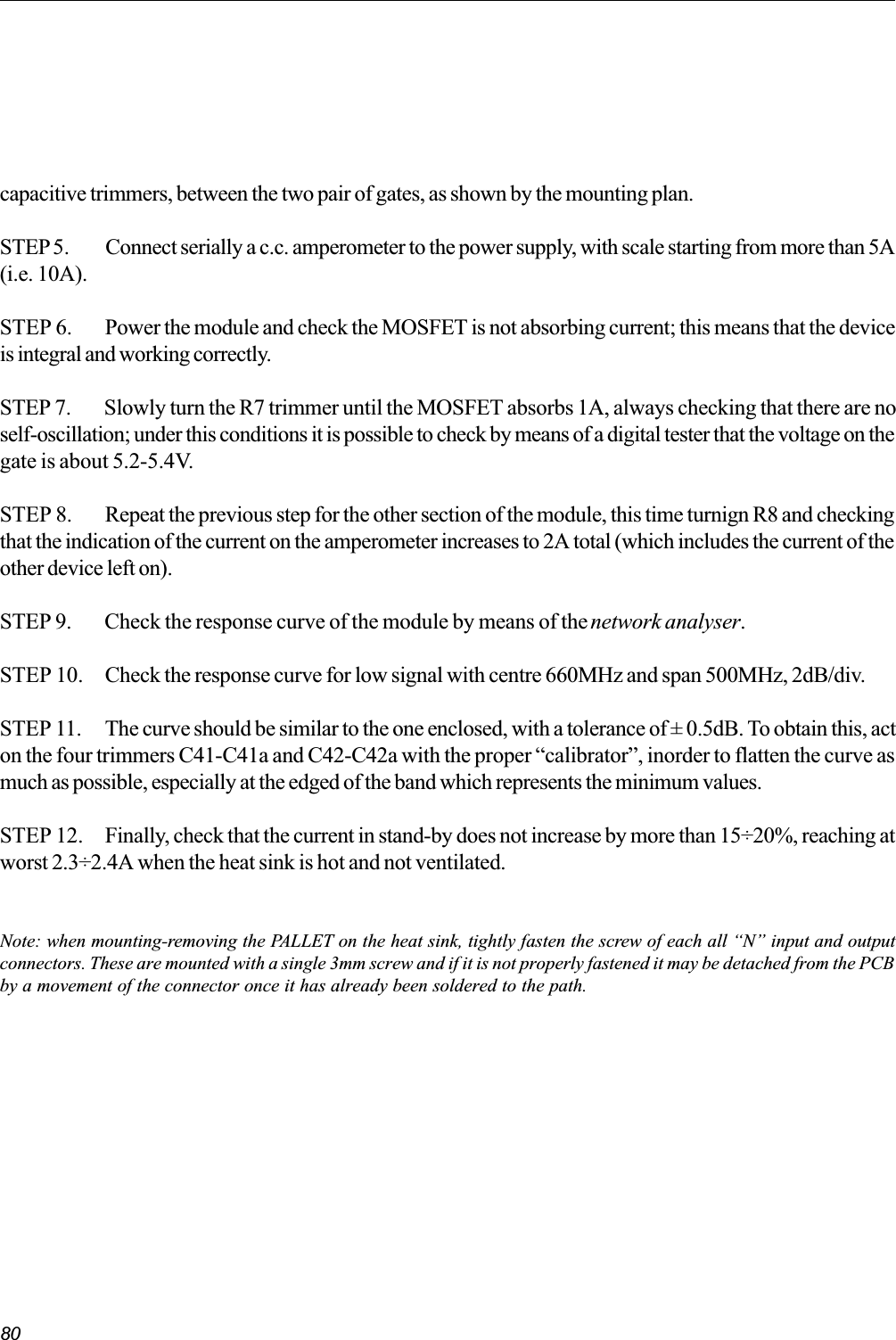 80capacitive trimmers, between the two pair of gates, as shown by the mounting plan.STEP5. Connect serially a c.c. amperometer to the power supply, with scale starting from more than 5A(i.e. 10A).STEP 6. Power the module and check the MOSFET is not absorbing current; this means that the deviceis integral and working correctly.STEP 7. Slowly turn the R7 trimmer until the MOSFET absorbs 1A, always checking that there are noself-oscillation; under this conditions it is possible to check by means of a digital tester that the voltage on thegate is about 5.2-5.4V.STEP 8. Repeat the previous step for the other section of the module, this time turnign R8 and checkingthat the indication of the current on the amperometer increases to 2A total (which includes the current of theother device left on).STEP 9. Check the response curve of the module by means of the network analyser.STEP 10. Check the response curve for low signal with centre 660MHz and span 500MHz, 2dB/div.STEP 11. The curve should be similar to the one enclosed, with a tolerance of ± 0.5dB. To obtain this, acton the four trimmers C41-C41a and C42-C42a with the proper calibrator, inorder to flatten the curve asmuch as possible, especially at the edged of the band which represents the minimum values.STEP 12. Finally, check that the current in stand-by does not increase by more than 15÷20%, reaching atworst 2.3÷2.4A when the heat sink is hot and not ventilated.Note: when mounting-removing the PALLET on the heat sink, tightly fasten the screw of each all N input and outputconnectors. These are mounted with a single 3mm screw and if it is not properly fastened it may be detached from the PCBby a movement of the connector once it has already been soldered to the path.