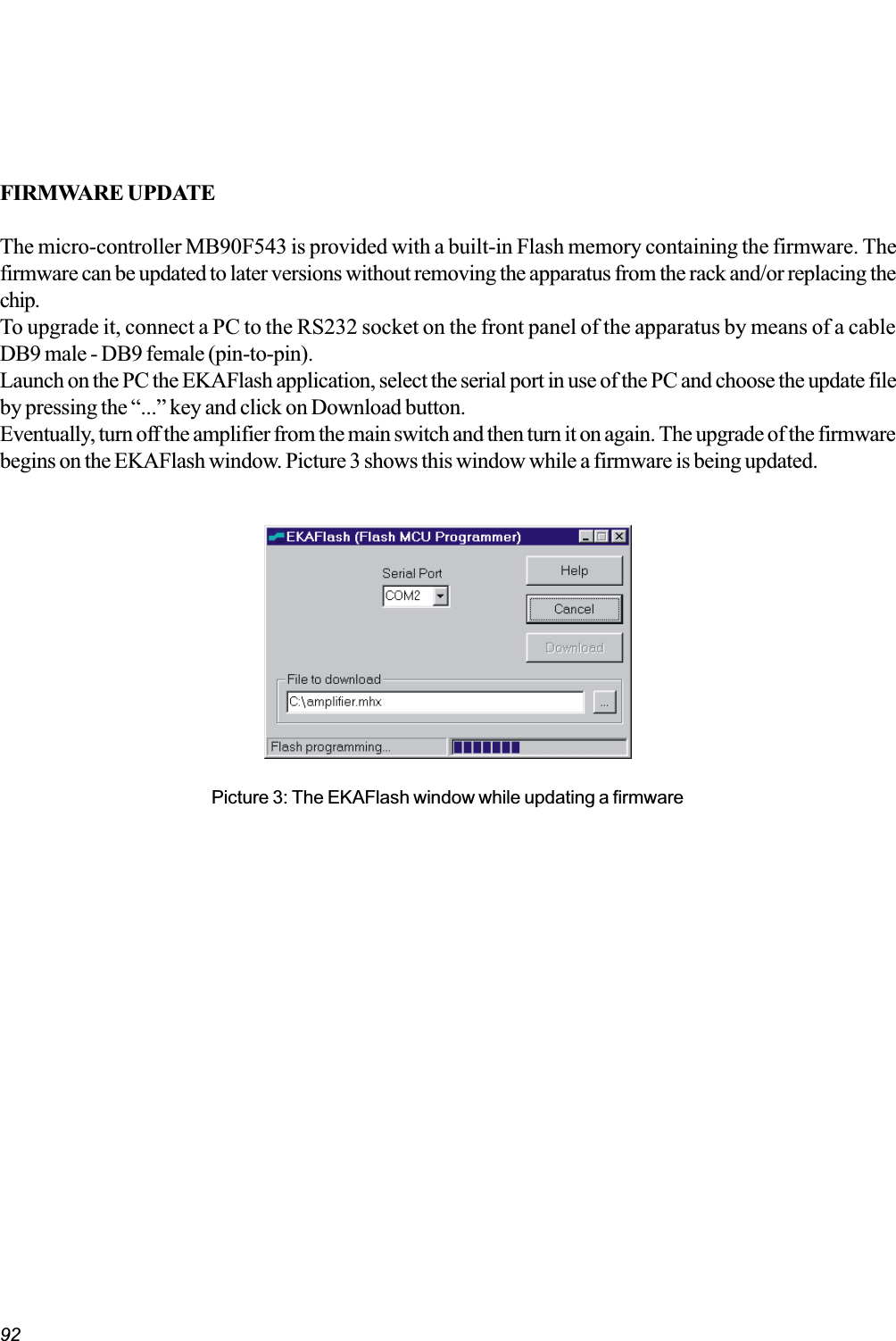 92FIRMWARE UPDATEThe micro-controller MB90F543 is provided with a built-in Flash memory containing the firmware. Thefirmware can be updated to later versions without removing the apparatus from the rack and/or replacing thechip.To upgrade it, connect a PC to the RS232 socket on the front panel of the apparatus by means of a cableDB9 male - DB9 female (pin-to-pin).Launch on the PC the EKAFlash application, select the serial port in use of the PC and choose the update fileby pressing the ... key and click on Download button.Eventually, turn off the amplifier from the main switch and then turn it on again. The upgrade of the firmwarebegins on the EKAFlash window. Picture 3 shows this window while a firmware is being updated.Picture 3: The EKAFlash window while updating a firmware