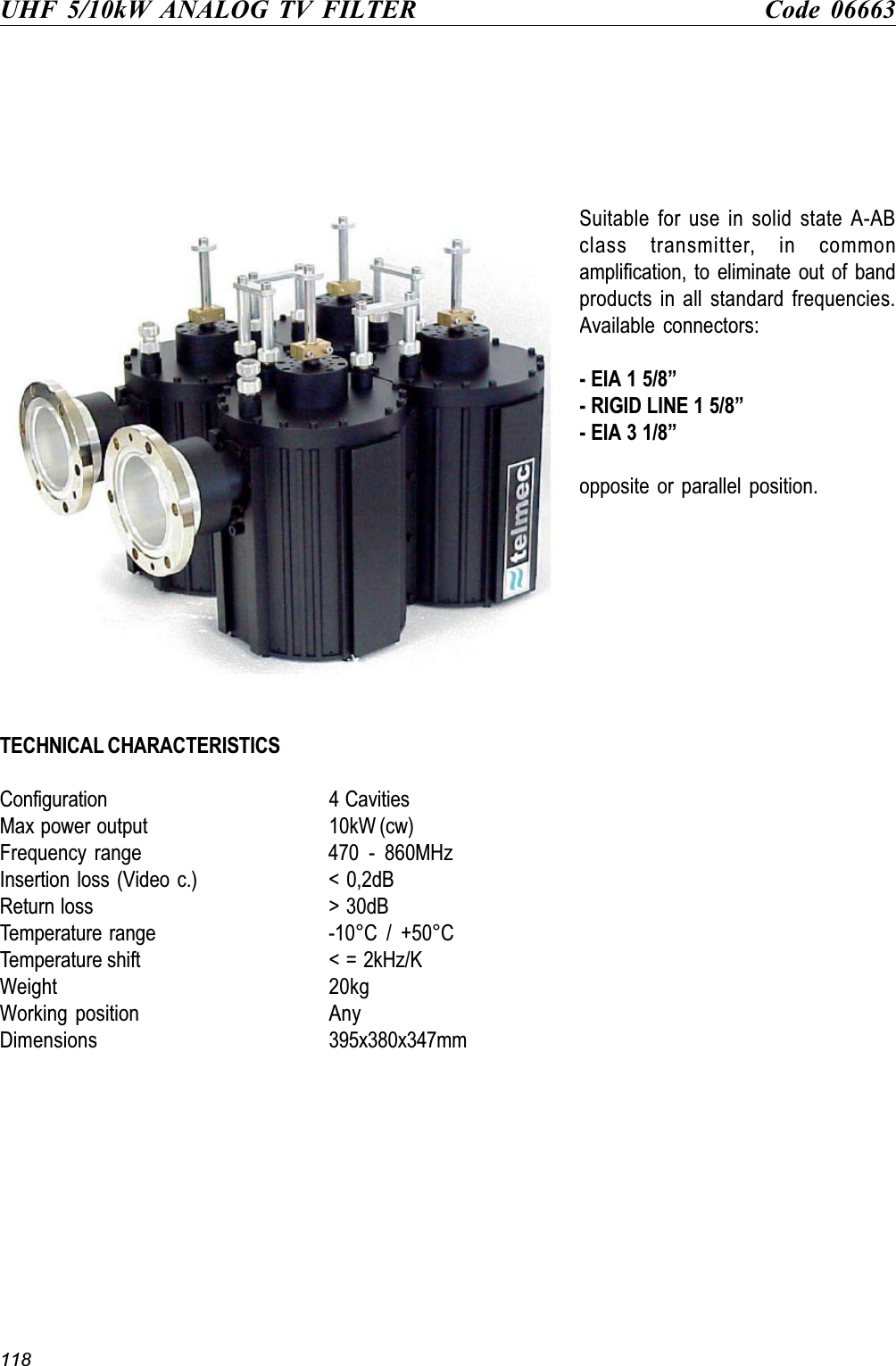 118UHF 5/10kW ANALOG TV FILTER Code 06663Suitable for use in solid state A-ABclass transmitter, in commonamplification, to eliminate out of bandproducts in all standard frequencies.Available connectors:- EIA 1 5/8- RIGID LINE 1 5/8- EIA 3 1/8opposite or parallel position.TECHNICAL CHARACTERISTICSConfiguration 4 CavitiesMax power output 10kW (cw)Frequency  range 470  -  860MHzInsertion loss (Video c.) &lt; 0,2dBReturn loss &gt; 30dBTemperature range -10°C  /  +50°CTemperature shift &lt; = 2kHz/KWeight 20kgWorking position AnyDimensions 395x380x347mm