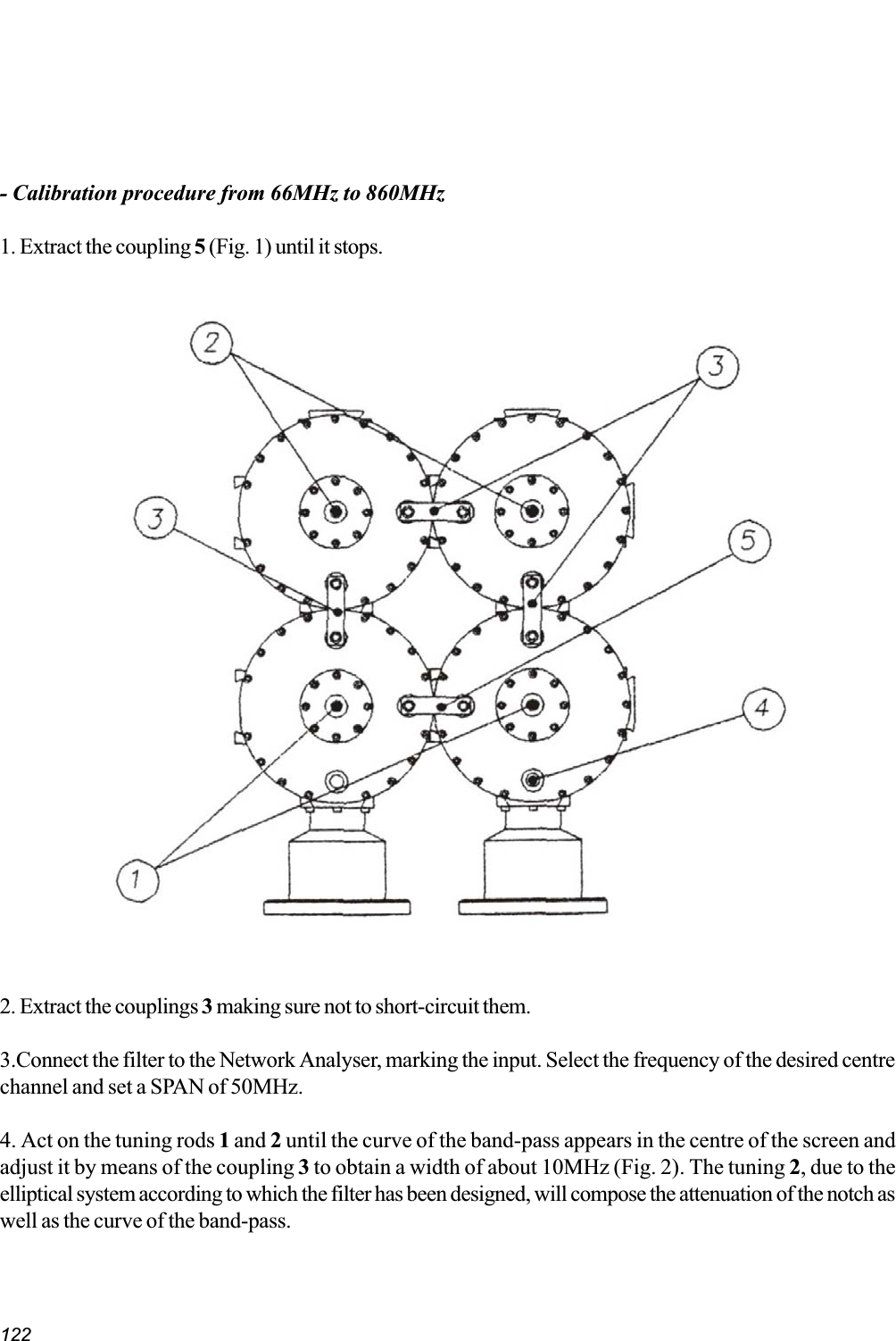 122- Calibration procedure from 66MHz to 860MHz1. Extract the coupling 5 (Fig. 1) until it stops.2. Extract the couplings 3 making sure not to short-circuit them.3.Connect the filter to the Network Analyser, marking the input. Select the frequency of the desired centrechannel and set a SPAN of 50MHz.4. Act on the tuning rods 1 and 2 until the curve of the band-pass appears in the centre of the screen andadjust it by means of the coupling 3 to obtain a width of about 10MHz (Fig. 2). The tuning 2, due to theelliptical system according to which the filter has been designed, will compose the attenuation of the notch aswell as the curve of the band-pass.