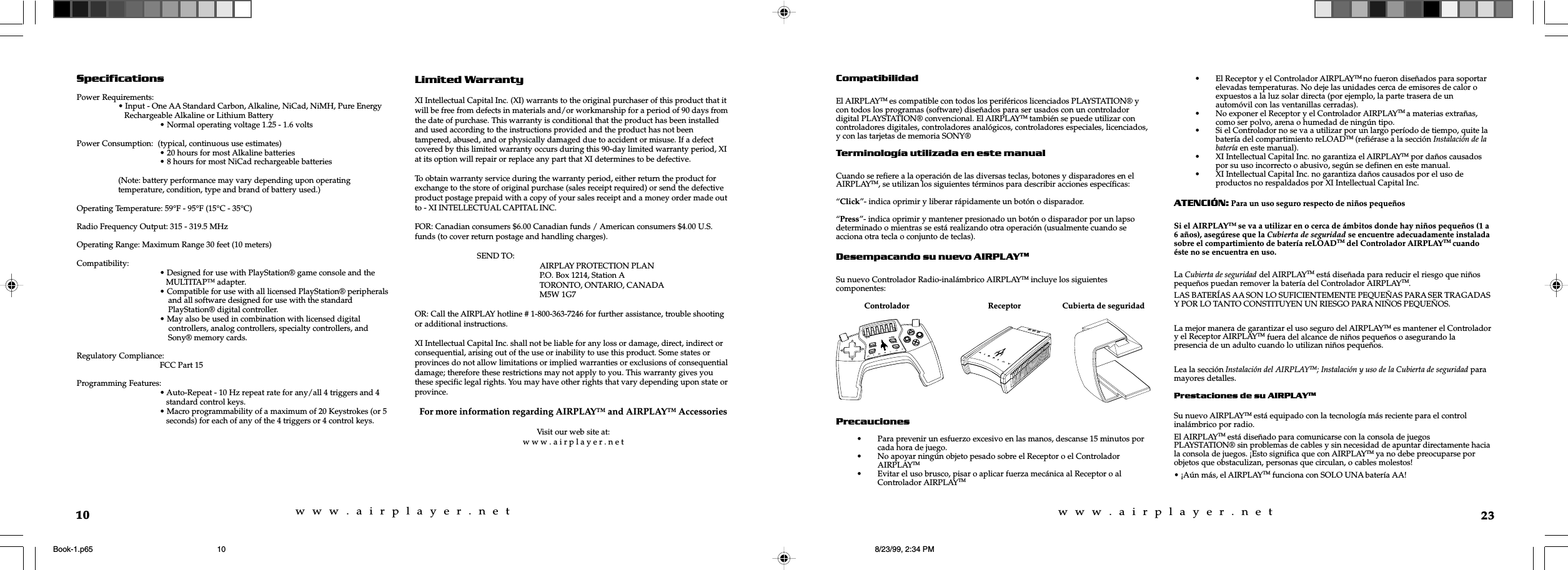 w  w  w  .  a  i  r  p  l  a  y  e  r  .  n  e  tw  w  w  .  a  i  r  p  l  a  y  e  r  .  n  e  t10SpecificationsPower Requirements:&bull; Input - One AA Standard Carbon, Alkaline, NiCad, NiMH, Pure Energy   Rechargeable Alkaline or Lithium Battery&bull; Normal operating voltage 1.25 - 1.6 voltsPower Consumption:  (typical, continuous use estimates)&bull; 20 hours for most Alkaline batteries&bull; 8 hours for most NiCad rechargeable batteries(Note: battery performance may vary depending upon operatingtemperature, condition, type and brand of battery used.)Operating Temperature: 59&deg;F - 95&deg;F (15&deg;C - 35&deg;C)Radio Frequency Output: 315 - 319.5 MHzOperating Range: Maximum Range 30 feet (10 meters)Compatibility: &bull; Designed for use with PlayStation&reg; game console and the   MULTITAP&trade; adapter.&bull; Compatible for use with all licensed PlayStation&reg; peripherals    and all software designed for use with the standard    PlayStation&reg; digital controller.&bull; May also be used in combination with licensed digital    controllers, analog controllers, specialty controllers, and    Sony&reg; memory cards.Regulatory Compliance:FCC Part 15Programming Features:&bull; Auto-Repeat - 10 Hz repeat rate for any/all 4 triggers and 4   standard control keys.&bull; Macro programmability of a maximum of 20 Keystrokes (or 5   seconds) for each of any of the 4 triggers or 4 control keys.Limited WarrantyXI Intellectual Capital Inc. (XI) warrants to the original purchaser of this product that itwill be free from defects in materials and/or workmanship for a period of 90 days fromthe date of purchase. This warranty is conditional that the product has been installedand used according to the instructions provided and the product has not beentampered, abused, and or physically damaged due to accident or misuse. If a defectcovered by this limited warranty occurs during this 90-day limited warranty period, XIat its option will repair or replace any part that XI determines to be defective.To obtain warranty service during the warranty period, either return the product forexchange to the store of original purchase (sales receipt required) or send the defectiveproduct postage prepaid with a copy of your sales receipt and a money order made outto - XI INTELLECTUAL CAPITAL INC.FOR: Canadian consumers $6.00 Canadian funds / American consumers $4.00 U.S.funds (to cover return postage and handling charges).SEND TO: AIRPLAY PROTECTION PLANP.O. Box 1214, Station ATORONTO, ONTARIO, CANADAM5W 1G7OR: Call the AIRPLAY hotline # 1-800-363-7246 for further assistance, trouble shootingor additional instructions.XI Intellectual Capital Inc. shall not be liable for any loss or damage, direct, indirect orconsequential, arising out of the use or inability to use this product. Some states orprovinces do not allow limitations or implied warranties or exclusions of consequentialdamage; therefore these restrictions may not apply to you. This warranty gives youthese specific legal rights. You may have other rights that vary depending upon state orprovince.For more information regarding AIRPLAY&trade; and AIRPLAY&trade; AccessoriesVisit our web site at:w w w . a i r p l a y e r . n e t23CompatibilidadEl AIRPLAYTM es compatible con todos los perif&eacute;ricos licenciados PLAYSTATION&reg; ycon todos los programas (software) dise&ntilde;ados para ser usados con un controladordigital PLAYSTATION&reg; convencional. El AIRPLAYTM tambi&eacute;n se puede utilizar concontroladores digitales, controladores anal&oacute;gicos, controladores especiales, licenciados,y con las tarjetas de memoria SONY&reg;Terminolog&iacute;a utilizada en este manualCuando se refiere a la operaci&oacute;n de las diversas teclas, botones y disparadores en elAIRPLAYTM, se utilizan los siguientes t&eacute;rminos para describir acciones espec&iacute;ficas:&ldquo;Click&rdquo;- indica oprimir y liberar r&aacute;pidamente un bot&oacute;n o disparador.&ldquo;Press&rdquo;- indica oprimir y mantener presionado un bot&oacute;n o disparador por un lapsodeterminado o mientras se est&aacute; realizando otra operaci&oacute;n (usualmente cuando seacciona otra tecla o conjunto de teclas).Desempacando su nuevo AIRPLAYTMSu nuevo Controlador Radio-inal&aacute;mbrico AIRPLAYTM incluye los siguientescomponentes:              Controlador                                   Receptor          Cubierta de seguridadPrecauciones&bull; Para prevenir un esfuerzo excesivo en las manos, descanse 15 minutos porcada hora de juego.&bull; No apoyar ning&uacute;n objeto pesado sobre el Receptor o el ControladorAIRPLAYTM&bull; Evitar el uso brusco, pisar o aplicar fuerza mec&aacute;nica al Receptor o alControlador AIRPLAYTM&bull; El Receptor y el Controlador AIRPLAYTM no fueron dise&ntilde;ados para soportarelevadas temperaturas. No deje las unidades cerca de emisores de calor oexpuestos a la luz solar directa (por ejemplo, la parte trasera de unautom&oacute;vil con las ventanillas cerradas).&bull; No exponer el Receptor y el Controlador AIRPLAYTM a materias extra&ntilde;as,como ser polvo, arena o humedad de ning&uacute;n tipo.&bull; Si el Controlador no se va a utilizar por un largo per&iacute;odo de tiempo, quite labater&iacute;a del compartimiento reLOADTM (refi&eacute;rase a la secci&oacute;n Instalaci&oacute;n de labater&iacute;a en este manual).&bull; XI Intellectual Capital Inc. no garantiza el AIRPLAYTM por da&ntilde;os causadospor su uso incorrecto o abusivo, seg&uacute;n se definen en este manual.&bull; XI Intellectual Capital Inc. no garantiza da&ntilde;os causados por el uso deproductos no respaldados por XI Intellectual Capital Inc.ATENCI&Oacute;N: Para un uso seguro respecto de ni&ntilde;os peque&ntilde;osSi el AIRPLAYTM se va a utilizar en o cerca de &aacute;mbitos donde hay ni&ntilde;os peque&ntilde;os (1 a6 a&ntilde;os), aseg&uacute;rese que la Cubierta de seguridad se encuentre adecuadamente instaladasobre el compartimiento de bater&iacute;a reLOADTM del Controlador AIRPLAYTM cuando&eacute;ste no se encuentra en uso.La Cubierta de seguridad del AIRPLAYTM est&aacute; dise&ntilde;ada para reducir el riesgo que ni&ntilde;ospeque&ntilde;os puedan remover la bater&iacute;a del Controlador AIRPLAYTM.LAS BATER&Iacute;AS AA SON LO SUFICIENTEMENTE PEQUE&Ntilde;AS PARA SER TRAGADASY POR LO TANTO CONSTITUYEN UN RIESGO PARA NI&Ntilde;OS PEQUE&Ntilde;OS.La mejor manera de garantizar el uso seguro del AIRPLAYTM es mantener el Controladory el Receptor AIRPLAYTM fuera del alcance de ni&ntilde;os peque&ntilde;os o asegurando lapresencia de un adulto cuando lo utilizan ni&ntilde;os peque&ntilde;os.Lea la secci&oacute;n Instalaci&oacute;n del AIRPLAYTM; Instalaci&oacute;n y uso de la Cubierta de seguridad paramayores detalles.Prestaciones de su AIRPLAYTMSu nuevo AIRPLAYTM est&aacute; equipado con la tecnolog&iacute;a m&aacute;s reciente para el controlinal&aacute;mbrico por radio.El AIRPLAYTM est&aacute; dise&ntilde;ado para comunicarse con la consola de juegosPLAYSTATION&reg; sin problemas de cables y sin necesidad de apuntar directamente haciala consola de juegos. &iexcl;Esto significa que con AIRPLAYTM ya no debe preocuparse porobjetos que obstaculizan, personas que circulan, o cables molestos!&bull; &iexcl;A&uacute;n m&aacute;s, el AIRPLAYTM funciona con SOLO UNA bater&iacute;a AA!reLOADPROGRAMPOWERCHANNELSELECTSTARTBook-1.p65 8/23/99, 2:34 PM10