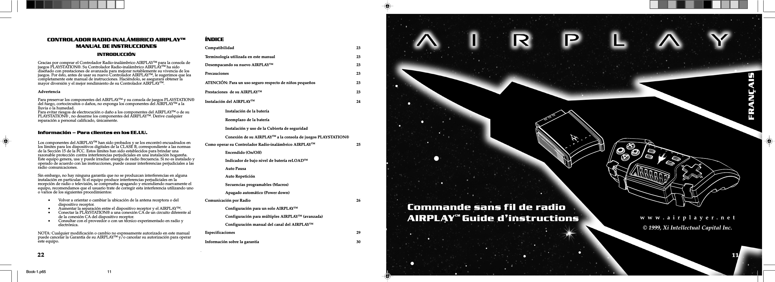 w  w  w  .  a  i  r  p  l  a  y  e  r  .  n  e  tw  w  w  .  a  i  r  p  l  a  y  e  r  .  n  e  t11w  w  w  .  a  i  r  p  l  a  y  e  r  .  n  e  t&copy; 1999, Xi Intellectual Capital Inc.22CONTROLADOR RADIO-INAL&Aacute;MBRICO AIRPLAYTMMANUAL DE INSTRUCCIONESINTRODUCCI&Oacute;NGracias por comprar el Controlador Radio-inal&aacute;mbrico AIRPLAYTM para la consola dejuegos PLAYSTATION&reg;. Su Controlador Radio-inal&aacute;mbrico AIRPLAYTM ha sidodise&ntilde;ado con prestaciones de avanzada para mejorar notablemente su vivencia de losjuegos. Por &eacute;sto, antes de usar su nuevo Controlador AIRPLAYTM, le sugerimos que leacompletamente este manual de instrucciones. Haci&eacute;ndolo, se asegurar&aacute; obtener lamayor diversi&oacute;n y el mejor rendimiento de su Controlador AIRPLAYTM.AdvertenciaPara preservar los componentes del AIRPLAYTM y su consola de juegos PLAYSTATION&reg;del fuego, cortocircuitos o da&ntilde;os, no exponga los componentes del AIRPLAYTM a lalluvia o la humedad.Para evitar riesgos de electrocuci&oacute;n o da&ntilde;o a los componentes del AIRPLAYTM o de suPLAYSTATION&reg; , no desarme los componentes del AIRPLAYTM. Derive cualquierreparaci&oacute;n a personal calificado, &uacute;nicamente.Informaci&oacute;n  Para clientes en los EE.UU.Los componentes del AIRPLAYTM han sido probados y se los encontr&oacute; encuadrados enlos l&iacute;mites para los dispositivos digitales de la CLASE B, correspondiente a las normasde la Secci&oacute;n 15 de la FCC. Estos l&iacute;mites han sido establecidos para brindar unarazonable protecci&oacute;n contra interferencias perjudiciales en una instalaci&oacute;n hogare&ntilde;a.Este equipo genera, usa y puede irradiar energ&iacute;a de radio frecuencia. Si no es instalado yoperado de acuerdo con las instrucciones, puede causar interferencias perjudiciales a lasradio comunicaciones.Sin embargo, no hay ninguna garant&iacute;a que no se produzcan interferencias en algunainstalaci&oacute;n en particular. Si el equipo produce interferencias perjudiciales en larecepci&oacute;n de radio o televisi&oacute;n, se comprueba apagando y encendiendo nuevamente elequipo, recomendamos que el usuario trate de corregir esta interferencia utilizando unoo varios de los siguientes procedimientos:&bull;Volver a orientar o cambiar la ubicaci&oacute;n de la antena receptora o deldispositivo receptor.&bull;Aumentar la separaci&oacute;n entre el dispositivo receptor y el AIRPLAYTM.&bull;Conectar la PLAYSTATION&reg; a una conexi&oacute;n CA de un circuito diferente alde la conexi&oacute;n CA del dispositivo receptor.&bull;Consultar con el proveedor o con un t&eacute;cnico experimentado en radio yelectr&oacute;nica.NOTA: Cualquier modificaci&oacute;n o cambio no expresamente autorizado en este manualpuede cancelar la Garant&iacute;a de su AIRPLAYTM y/o cancelar su autorizaci&oacute;n para operareste equipo.&Iacute;NDICECompatibilidad 23Terminolog&iacute;a utilizada en este manual 23Desempacando su nuevo AIRPLAYTM 23Precauciones 23ATENCI&Oacute;N: Para un uso seguro respecto de ni&ntilde;os peque&ntilde;os 23Prestaciones  de su AIRPLAY&trade; 23Instalaci&oacute;n del AIRPLAYTM 24Instalaci&oacute;n de la bater&iacute;aReemplazo de la bater&iacute;aInstalaci&oacute;n y uso de la Cubierta de seguridadConexi&oacute;n de su AIRPLAYTM a la consola de juegos PLAYSTATION&reg;Como operar su Controlador Radio-inal&aacute;mbrico AIRPLAYTM 25Encendido (On/Off)Indicador de bajo nivel de bater&iacute;a reLOADTMAuto PausaAuto Repetici&oacute;nSecuencias programables (Macros)Apagado autom&aacute;tico (Power down)Comunicaci&oacute;n por Radio 26Configuraci&oacute;n para un solo AIRPLAYTMConfiguraci&oacute;n para m&uacute;ltiples AIRPLAYTM (avanzada)Configuraci&oacute;n manual del canal del AIRPLAYTMEspecificaciones 29Informaci&oacute;n sobre la garant&iacute;a 30FRAN&Ccedil;AISCommande sans fil de radioAIRPLAYCMGuide dinstructionsBook-1.p65 8/23/99, 2:34 PM11