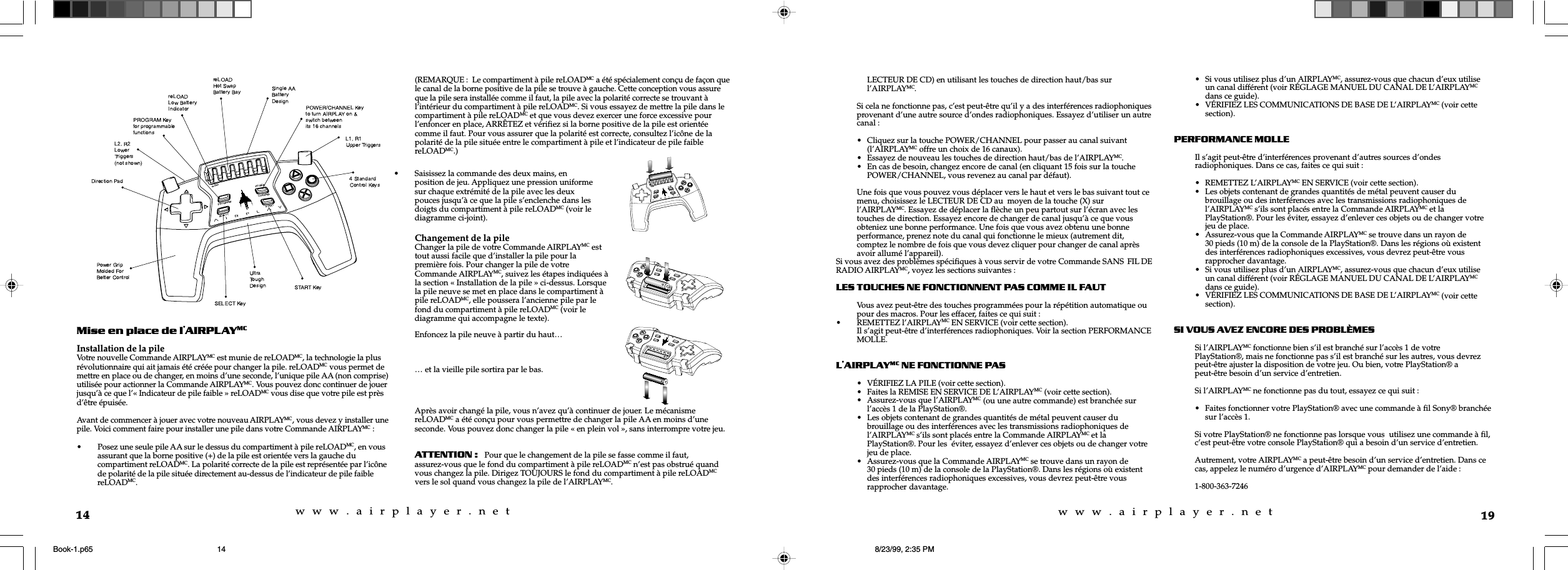 w  w  w  .  a  i  r  p  l  a  y  e  r  .  n  e  tw  w  w  .  a  i  r  p  l  a  y  e  r  .  n  e  t14Mise en place de lAIRPLAYMCInstallation de la pileVotre nouvelle Commande AIRPLAYMC est munie de reLOADMC, la technologie la plusr&eacute;volutionnaire qui ait jamais &eacute;t&eacute; cr&eacute;&eacute;e pour changer la pile. reLOADMC vous permet demettre en place ou de changer, en moins d&rsquo;une seconde, l&rsquo;unique pile AA (non comprise)utilis&eacute;e pour actionner la Commande AIRPLAYMC. Vous pouvez donc continuer de jouerjusqu&rsquo;&agrave; ce que l&rsquo;&laquo; Indicateur de pile faible &raquo; reLOADMC vous dise que votre pile est pr&egrave;sd&rsquo;&ecirc;tre &eacute;puis&eacute;e.Avant de commencer &agrave; jouer avec votre nouveau AIRPLAYMC, vous devez y installer unepile. Voici comment faire pour installer une pile dans votre Commande AIRPLAYMC :&bull; Posez une seule pile AA sur le dessus du compartiment &agrave; pile reLOADMC, en vousassurant que la borne positive (+) de la pile est orient&eacute;e vers la gauche ducompartiment reLOADMC. La polarit&eacute; correcte de la pile est repr&eacute;sent&eacute;e par l&rsquo;ic&ocirc;nede polarit&eacute; de la pile situ&eacute;e directement au-dessus de l&rsquo;indicateur de pile faiblereLOADMC.(REMARQUE :  Le compartiment &agrave; pile reLOADMC a &eacute;t&eacute; sp&eacute;cialement con&ccedil;u de fa&ccedil;on quele canal de la borne positive de la pile se trouve &agrave; gauche. Cette conception vous assureque la pile sera install&eacute;e comme il faut, la pile avec la polarit&eacute; correcte se trouvant &agrave;l&rsquo;int&eacute;rieur du compartiment &agrave; pile reLOADMC. Si vous essayez de mettre la pile dans lecompartiment &agrave; pile reLOADMC et que vous devez exercer une force excessive pourl&rsquo;enfoncer en place, ARR&Ecirc;TEZ et v&eacute;rifiez si la borne positive de la pile est orient&eacute;ecomme il faut. Pour vous assurer que la polarit&eacute; est correcte, consultez l&rsquo;ic&ocirc;ne de lapolarit&eacute; de la pile situ&eacute;e entre le compartiment &agrave; pile et l&rsquo;indicateur de pile faiblereLOADMC.)&hellip; et la vieille pile sortira par le bas.Apr&egrave;s avoir chang&eacute; la pile, vous n&rsquo;avez qu&rsquo;&agrave; continuer de jouer. Le m&eacute;canismereLOADMC a &eacute;t&eacute; con&ccedil;u pour vous permettre de changer la pile AA en moins d&rsquo;uneseconde. Vous pouvez donc changer la pile &laquo; en plein vol &raquo;, sans interrompre votre jeu.ATTENTION:   Pour que le changement de la pile se fasse comme il faut,assurez-vous que le fond du compartiment &agrave; pile reLOADMC n&rsquo;est pas obstru&eacute; quandvous changez la pile. Dirigez TOUJOURS le fond du compartiment &agrave; pile reLOADMCvers le sol quand vous changez la pile de l&rsquo;AIRPLAYMC.&bull; Saisissez la commande des deux mains, enposition de jeu. Appliquez une pression uniformesur chaque extr&eacute;mit&eacute; de la pile avec les deuxpouces jusqu&rsquo;&agrave; ce que la pile s&rsquo;enclenche dans lesdoigts du compartiment &agrave; pile reLOADMC (voir lediagramme ci-joint).Changement de la pileChanger la pile de votre Commande AIRPLAYMC esttout aussi facile que d&rsquo;installer la pile pour lapremi&egrave;re fois. Pour changer la pile de votreCommande AIRPLAYMC, suivez les &eacute;tapes indiqu&eacute;es &agrave;la section &laquo; Installation de la pile &raquo; ci-dessus. Lorsquela pile neuve se met en place dans le compartiment &agrave;pile reLOADMC, elle poussera l&rsquo;ancienne pile par lefond du compartiment &agrave; pile reLOADMC (voir lediagramme qui accompagne le texte).Enfoncez la pile neuve &agrave; partir du haut&hellip;19LECTEUR DE CD) en utilisant les touches de direction haut/bas surl&rsquo;AIRPLAYMC.Si cela ne fonctionne pas, c&rsquo;est peut-&ecirc;tre qu&rsquo;il y a des interf&eacute;rences radiophoniquesprovenant d&rsquo;une autre source d&rsquo;ondes radiophoniques. Essayez d&rsquo;utiliser un autrecanal :&bull; Cliquez sur la touche POWER/CHANNEL pour passer au canal suivant(l&rsquo;AIRPLAYMC offre un choix de 16 canaux).&bull; Essayez de nouveau les touches de direction haut/bas de l&rsquo;AIRPLAYMC.&bull; En cas de besoin, changez encore de canal (en cliquant 15 fois sur la touchePOWER/CHANNEL, vous revenez au canal par d&eacute;faut).Une fois que vous pouvez vous d&eacute;placer vers le haut et vers le bas suivant tout cemenu, choisissez le LECTEUR DE CD au  moyen de la touche (X) surl&rsquo;AIRPLAYMC. Essayez de d&eacute;placer la fl&egrave;che un peu partout sur l&rsquo;&eacute;cran avec lestouches de direction. Essayez encore de changer de canal jusqu&rsquo;&agrave; ce que vousobteniez une bonne performance. Une fois que vous avez obtenu une bonneperformance, prenez note du canal qui fonctionne le mieux (autrement dit,comptez le nombre de fois que vous devez cliquer pour changer de canal apr&egrave;savoir allum&eacute; l&rsquo;appareil).Si vous avez des probl&egrave;mes sp&eacute;cifiques &agrave; vous servir de votre Commande SANS FIL DERADIO AIRPLAYMC, voyez les sections suivantes :LES TOUCHES NE FONCTIONNENT PAS COMME IL FAUTVous avez peut-&ecirc;tre des touches programm&eacute;es pour la r&eacute;p&eacute;tition automatique oupour des macros. Pour les effacer, faites ce qui suit :&bull; REMETTEZ l&rsquo;AIRPLAYMC EN SERVICE (voir cette section).Il s&rsquo;agit peut-&ecirc;tre d&rsquo;interf&eacute;rences radiophoniques. Voir la section PERFORMANCEMOLLE.LAIRPLAYMC NE FONCTIONNE PAS&bull; V&Eacute;RIFIEZ LA PILE (voir cette section).&bull; Faites la REMISE EN SERVICE DE L&rsquo;AIRPLAYMC (voir cette section).&bull; Assurez-vous que l&rsquo;AIRPLAYMC (ou une autre commande) est branch&eacute;e surl&rsquo;acc&egrave;s 1 de la PlayStation&reg;.&bull; Les objets contenant de grandes quantit&eacute;s de m&eacute;tal peuvent causer dubrouillage ou des interf&eacute;rences avec les transmissions radiophoniques del&rsquo;AIRPLAYMC s&rsquo;ils sont plac&eacute;s entre la Commande AIRPLAYMC et laPlayStation&reg;. Pour les  &eacute;viter, essayez d&rsquo;enlever ces objets ou de changer votrejeu de place.&bull; Assurez-vous que la Commande AIRPLAYMC se trouve dans un rayon de30 pieds (10 m) de la console de la PlayStation&reg;. Dans les r&eacute;gions o&ugrave; existentdes interf&eacute;rences radiophoniques excessives, vous devrez peut-&ecirc;tre vousrapprocher davantage.&bull; Si vous utilisez plus d&rsquo;un AIRPLAYMC, assurez-vous que chacun d&rsquo;eux utiliseun canal diff&eacute;rent (voir R&Eacute;GLAGE MANUEL DU CANAL DE L&rsquo;AIRPLAYMCdans ce guide).&bull; V&Eacute;RIFIEZ LES COMMUNICATIONS DE BASE DE L&rsquo;AIRPLAYMC (voir cettesection).PERFORMANCE MOLLEIl s&rsquo;agit peut-&ecirc;tre d&rsquo;interf&eacute;rences provenant d&rsquo;autres sources d&rsquo;ondesradiophoniques. Dans ce cas, faites ce qui suit :&bull; REMETTEZ L&rsquo;AIRPLAYMC EN SERVICE (voir cette section).&bull; Les objets contenant de grandes quantit&eacute;s de m&eacute;tal peuvent causer dubrouillage ou des interf&eacute;rences avec les transmissions radiophoniques del&rsquo;AIRPLAYMC s&rsquo;ils sont plac&eacute;s entre la Commande AIRPLAYMC et laPlayStation&reg;. Pour les &eacute;viter, essayez d&rsquo;enlever ces objets ou de changer votrejeu de place.&bull; Assurez-vous que la Commande AIRPLAYMC se trouve dans un rayon de30 pieds (10 m) de la console de la PlayStation&reg;. Dans les r&eacute;gions o&ugrave; existentdes interf&eacute;rences radiophoniques excessives, vous devrez peut-&ecirc;tre vousrapprocher davantage.&bull; Si vous utilisez plus d&rsquo;un AIRPLAYMC, assurez-vous que chacun d&rsquo;eux utiliseun canal diff&eacute;rent (voir R&Eacute;GLAGE MANUEL DU CANAL DE L&rsquo;AIRPLAYMCdans ce guide).&bull; V&Eacute;RIFIEZ LES COMMUNICATIONS DE BASE DE L&rsquo;AIRPLAYMC (voir cettesection).SI VOUS AVEZ ENCORE DES PROBL&Egrave;MESSi l&rsquo;AIRPLAYMC fonctionne bien s&rsquo;il est branch&eacute; sur l&rsquo;acc&egrave;s 1 de votrePlayStation&reg;, mais ne fonctionne pas s&rsquo;il est branch&eacute; sur les autres, vous devrezpeut-&ecirc;tre ajuster la disposition de votre jeu. Ou bien, votre PlayStation&reg; apeut-&ecirc;tre besoin d&rsquo;un service d&rsquo;entretien.Si l&rsquo;AIRPLAYMC ne fonctionne pas du tout, essayez ce qui suit :&bull; Faites fonctionner votre PlayStation&reg; avec une commande &agrave; fil Sony&reg; branch&eacute;esur l&rsquo;acc&egrave;s 1.Si votre PlayStation&reg; ne fonctionne pas lorsque vous  utilisez une commande &agrave; fil,c&rsquo;est peut-&ecirc;tre votre console PlayStation&reg; qui a besoin d&rsquo;un service d&rsquo;entretien.Autrement, votre AIRPLAYMC a peut-&ecirc;tre besoin d&rsquo;un service d&rsquo;entretien. Dans cecas, appelez le num&eacute;ro d&rsquo;urgence d&rsquo;AIRPLAYMC pour demander de l&rsquo;aide :1-800-363-7246Book-1.p65 8/23/99, 2:35 PM14