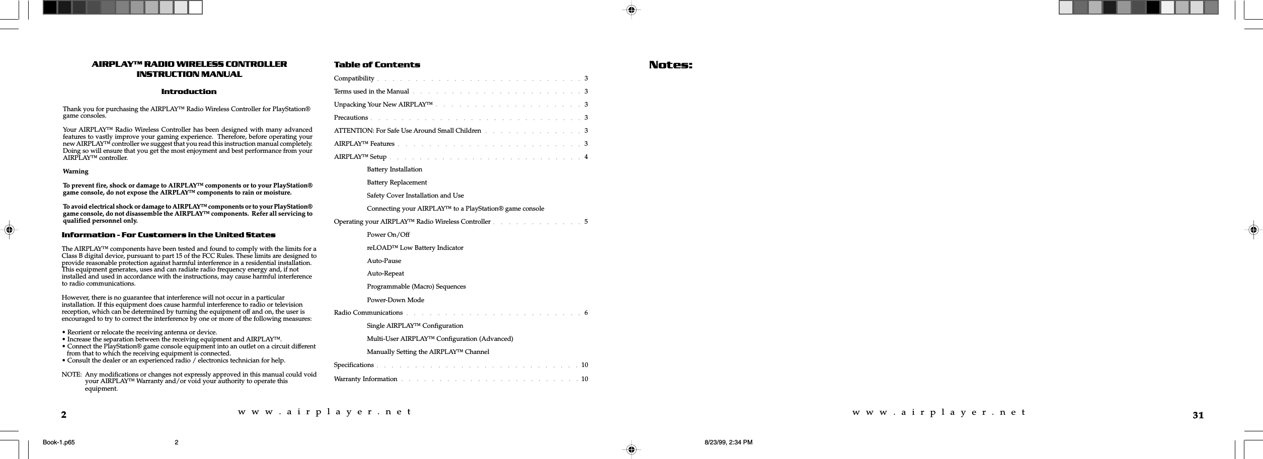 w  w  w  .  a  i  r  p  l  a  y  e  r  .  n  e  tw  w  w  .  a  i  r  p  l  a  y  e  r  .  n  e  t2AIRPLAY RADIO WIRELESS CONTROLLERINSTRUCTION MANUALIntroductionInformation - For Customers in the United StatesThe AIRPLAY&trade; components have been tested and found to comply with the limits for aClass B digital device, pursuant to part 15 of the FCC Rules. These limits are designed toprovide reasonable protection against harmful interference in a residential installation.This equipment generates, uses and can radiate radio frequency energy and, if notinstalled and used in accordance with the instructions, may cause harmful interferenceto radio communications.However, there is no guarantee that interference will not occur in a particularinstallation. If this equipment does cause harmful interference to radio or televisionreception, which can be determined by turning the equipment off and on, the user isencouraged to try to correct the interference by one or more of the following measures:&bull; Reorient or relocate the receiving antenna or device.&bull; Increase the separation between the receiving equipment and AIRPLAY&trade;.&bull; Connect the PlayStation&reg; game console equipment into an outlet on a circuit different   from that to which the receiving equipment is connected.&bull; Consult the dealer or an experienced radio / electronics technician for help.NOTE:  Any modifications or changes not expressly approved in this manual could void   your AIRPLAY&trade; Warranty and/or void your authority to operate this   equipment.Thank you for purchasing the AIRPLAY&trade; Radio Wireless Controller for PlayStation&reg;game consoles.Your AIRPLAY&trade; Radio Wireless Controller has been designed with many advancedfeatures to vastly improve your gaming experience.  Therefore, before operating yournew AIRPLAY&trade; controller we suggest that you read this instruction manual completely.Doing so will ensure that you get the most enjoyment and best performance from yourAIRPLAY&trade; controller.WarningTo prevent fire, shock or damage to AIRPLAY&trade; components or to your PlayStation&reg;game console, do not expose the AIRPLAY&trade; components to rain or moisture.To avoid electrical shock or damage to AIRPLAY&trade; components or to your PlayStation&reg;game console, do not disassemble the AIRPLAY&trade; components.  Refer all servicing toqualified personnel only.Table of ContentsCompatibility 3Terms used in the Manual 3Unpacking Your New AIRPLAY&trade; 3Precautions 3ATTENTION: For Safe Use Around Small Children 3AIRPLAY&trade; Features 3AIRPLAY&trade; Setup 4Battery InstallationBattery ReplacementSafety Cover Installation and UseConnecting your AIRPLAY&trade; to a PlayStation&reg; game consoleOperating your AIRPLAY&trade; Radio Wireless Controller 5Power On/OffreLOAD&trade; Low Battery IndicatorAuto-PauseAuto-RepeatProgrammable (Macro) SequencesPower-Down ModeRadio Communications 6Single AIRPLAY&trade; ConfigurationMulti-User AIRPLAY&trade; Configuration (Advanced)Manually Setting the AIRPLAY&trade; ChannelSpecifications 10Warranty Information 1031Notes:Book-1.p65 8/23/99, 2:34 PM2