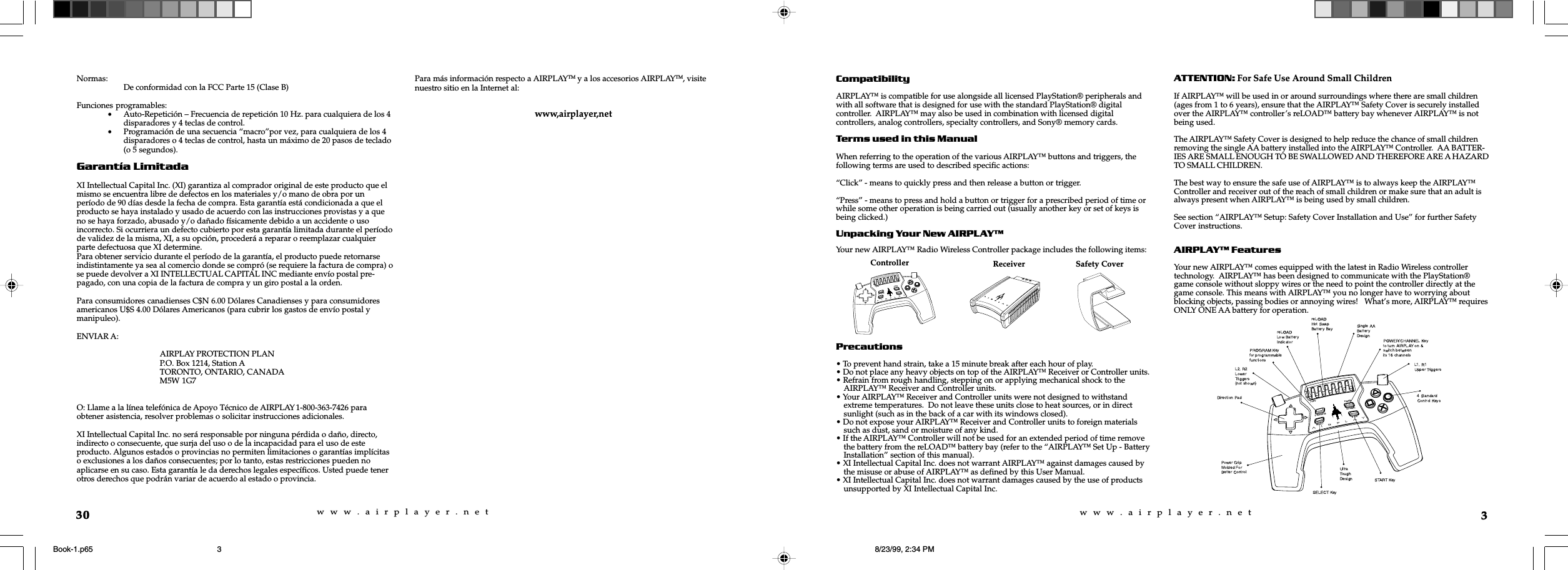 w  w  w  .  a  i  r  p  l  a  y  e  r  .  n  e  tw  w  w  .  a  i  r  p  l  a  y  e  r  .  n  e  t3CompatibilityAIRPLAY&trade; is compatible for use alongside all licensed PlayStation&reg; peripherals andwith all software that is designed for use with the standard PlayStation&reg; digitalcontroller.  AIRPLAY&trade; may also be used in combination with licensed digitalcontrollers, analog controllers, specialty controllers, and Sony&reg; memory cards.Terms used in this ManualWhen referring to the operation of the various AIRPLAY&trade; buttons and triggers, thefollowing terms are used to described specific actions:&ldquo;Click&rdquo; - means to quickly press and then release a button or trigger.&ldquo;Press&rdquo; - means to press and hold a button or trigger for a prescribed period of time orwhile some other operation is being carried out (usually another key or set of keys isbeing clicked.)Unpacking Your New AIRPLAYYour new AIRPLAY&trade; Radio Wireless Controller package includes the following items:Precautions&bull; To prevent hand strain, take a 15 minute break after each hour of play.&bull; Do not place any heavy objects on top of the AIRPLAY&trade; Receiver or Controller units.&bull; Refrain from rough handling, stepping on or applying mechanical shock to theAIRPLAY&trade; Receiver and Controller units.&bull; Your AIRPLAY&trade; Receiver and Controller units were not designed to withstandextreme temperatures.  Do not leave these units close to heat sources, or in directsunlight (such as in the back of a car with its windows closed).&bull; Do not expose your AIRPLAY&trade; Receiver and Controller units to foreign materialssuch as dust, sand or moisture of any kind.&bull; If the AIRPLAY&trade; Controller will not be used for an extended period of time removethe battery from the reLOAD&trade; battery bay (refer to the &ldquo;AIRPLAY&trade; Set Up - BatteryInstallation&rdquo; section of this manual).&bull; XI Intellectual Capital Inc. does not warrant AIRPLAY&trade; against damages caused bythe misuse or abuse of AIRPLAY&trade; as defined by this User Manual.&bull; XI Intellectual Capital Inc. does not warrant damages caused by the use of productsunsupported by XI Intellectual Capital Inc.ATTENTION: For Safe Use Around Small ChildrenIf AIRPLAY&trade; will be used in or around surroundings where there are small children(ages from 1 to 6 years), ensure that the AIRPLAY&trade; Safety Cover is securely installedover the AIRPLAY&trade; controller&rsquo;s reLOAD&trade; battery bay whenever AIRPLAY&trade; is notbeing used.The AIRPLAY&trade; Safety Cover is designed to help reduce the chance of small childrenremoving the single AA battery installed into the AIRPLAY&trade; Controller.  AA BATTER-IES ARE SMALL ENOUGH TO BE SWALLOWED AND THEREFORE ARE A HAZARDTO SMALL CHILDREN.The best way to ensure the safe use of AIRPLAY&trade; is to always keep the AIRPLAY&trade;Controller and receiver out of the reach of small children or make sure that an adult isalways present when AIRPLAY&trade; is being used by small children.See section &ldquo;AIRPLAY&trade; Setup: Safety Cover Installation and Use&rdquo; for further SafetyCover instructions.AIRPLAY FeaturesYour new AIRPLAY&trade; comes equipped with the latest in Radio Wireless controllertechnology.  AIRPLAY&trade; has been designed to communicate with the PlayStation&reg;game console without sloppy wires or the need to point the controller directly at thegame console. This means with AIRPLAY&trade; you no longer have to worrying aboutblocking objects, passing bodies or annoying wires!   What&rsquo;s more, AIRPLAY&trade; requiresONLY ONE AA battery for operation.reLOADPROGRAMPOWERCHANNELSELECTSTARTReceiver Safety CoverController30Normas: De conformidad con la FCC Parte 15 (Clase B)Funciones programables:&bull;Auto-Repetici&oacute;n &ndash; Frecuencia de repetici&oacute;n 10 Hz. para cualquiera de los 4disparadores y 4 teclas de control.&bull;Programaci&oacute;n de una secuencia &ldquo;macro&rdquo;por vez, para cualquiera de los 4disparadores o 4 teclas de control, hasta un m&aacute;ximo de 20 pasos de teclado(o 5 segundos).Garant&iacute;a LimitadaXI Intellectual Capital Inc. (XI) garantiza al comprador original de este producto que elmismo se encuentra libre de defectos en los materiales y/o mano de obra por unper&iacute;odo de 90 d&iacute;as desde la fecha de compra. Esta garant&iacute;a est&aacute; condicionada a que elproducto se haya instalado y usado de acuerdo con las instrucciones provistas y a queno se haya forzado, abusado y/o da&ntilde;ado f&iacute;sicamente debido a un accidente o usoincorrecto. Si ocurriera un defecto cubierto por esta garant&iacute;a limitada durante el per&iacute;odode validez de la misma, XI, a su opci&oacute;n, proceder&aacute; a reparar o reemplazar cualquierparte defectuosa que XI determine.Para obtener servicio durante el per&iacute;odo de la garant&iacute;a, el producto puede retornarseindistintamente ya sea al comercio donde se compr&oacute; (se requiere la factura de compra) ose puede devolver a XI INTELLECTUAL CAPITAL INC mediante env&iacute;o postal pre-pagado, con una copia de la factura de compra y un giro postal a la orden.Para consumidores canadienses C$N 6.00 D&oacute;lares Canadienses y para consumidoresamericanos U$S 4.00 D&oacute;lares Americanos (para cubrir los gastos de env&iacute;o postal ymanipuleo).ENVIAR A:AIRPLAY PROTECTION PLANP.O. Box 1214, Station ATORONTO, ONTARIO, CANADAM5W 1G7O: Llame a la l&iacute;nea telef&oacute;nica de Apoyo T&eacute;cnico de AIRPLAY 1-800-363-7426 paraobtener asistencia, resolver problemas o solicitar instrucciones adicionales.XI Intellectual Capital Inc. no ser&aacute; responsable por ninguna p&eacute;rdida o da&ntilde;o, directo,indirecto o consecuente, que surja del uso o de la incapacidad para el uso de esteproducto. Algunos estados o provincias no permiten limitaciones o garant&iacute;as impl&iacute;citaso exclusiones a los da&ntilde;os consecuentes; por lo tanto, estas restricciones pueden noaplicarse en su caso. Esta garant&iacute;a le da derechos legales espec&iacute;ficos. Usted puede tenerotros derechos que podr&aacute;n variar de acuerdo al estado o provincia.Para m&aacute;s informaci&oacute;n respecto a AIRPLAYTM y a los accesorios AIRPLAYTM, visitenuestro sitio en la Internet al:www,airplayer,netBook-1.p65 8/23/99, 2:34 PM3