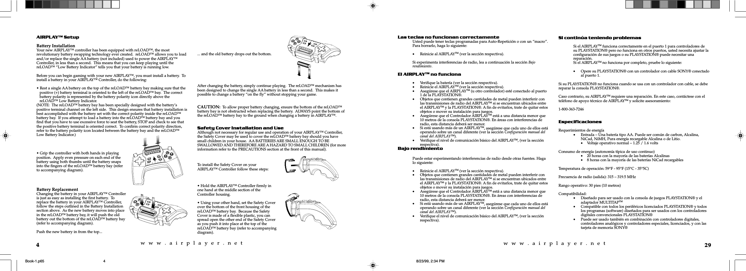 w  w  w  .  a  i  r  p  l  a  y  e  r  .  n  e  tw  w  w  .  a  i  r  p  l  a  y  e  r  .  n  e  t4AIRPLAY SetupBattery InstallationYour new AIRPLAY&trade; controller has been equipped with reLOAD&trade;, the mostrevolutionary battery swapping technology ever created.  reLOAD&trade; allows you to loadand/or replace the single AA battery (not included) used to power the AIRPLAY&trade;Controller, in less than a second.  This means that you can keep playing until thereLOAD&trade; &ldquo;Low Battery Indicator&rdquo; tells you that your battery is running low.Before you can begin gaming with your new AIRPLAY&trade;, you must install a battery.  Toinstall a battery in your AIRPLAY&trade; Controller, do the following:&bull; Rest a single AA battery on the top of the reLOAD&trade; battery bay making sure that thepositive (+) battery terminal is oriented to the left of the reLOAD&trade; bay.  The correctbattery polarity is represented by the battery polarity icon directly above thereLOAD&trade; Low Battery Indicator.(NOTE:  The reLOAD&trade; battery bay has been specially designed with the battery&rsquo;spositive terminal channel on the left side.  This design ensures that battery installation isbest accomplished with the battery set with the correct polarity inside the reLOAD&trade;battery bay.  If you attempt to load a battery into the reLOAD&trade; battery bay and youfind that you have to use excessive force to seat the battery, STOP and check to see thatthe positive battery terminal is oriented correct.  To confirm correct polarity direction,refer to the battery polarity icon located between the battery bay and the reLOAD&trade;Low Battery Indicator.)... and the old battery drops out the bottom.After changing the battery, simply continue playing.  The reLOAD&trade; mechanism hasbeen designed to change the single AA battery in less than a second.  This makes itpossible to change a battery &ldquo;on the fly&rdquo; without stopping your game.CAUTION:  To allow proper battery changing, ensure the bottom of the reLOAD&trade;battery bay is not obstructed when replacing the battery.  ALWAYS point the bottom ofthe reLOAD&trade; battery bay to the ground when changing a battery in AIRPLAY&trade;.Safety Cover Installation and UseAlthough not necessary for regular use and operation of your AIRPLAY&trade; Controller,the Safety Cover may be used to cover the reLOAD&trade; battery bay should you havesmall children in your house.  AA BATTERIES ARE SMALL ENOUGH TO BESWALLOWED AND THEREFORE ARE A HAZARD TO SMALL CHILDREN (for moreinformation refer to the PRECAUTIONS section at the front of this manual).&bull; Grip the controller with both hands in playingposition.  Apply even pressure on each end of thebattery using both thumbs until the battery snapsinto the fingers of the reLOAD&trade; battery bay (referto accompanying diagram).Battery ReplacementChanging the battery in your AIRPLAY&trade; Controlleris just as easy as installing the first battery.  Toreplace the battery in your AIRPLAY&trade; Controller,follow the steps outlined in the Battery Installationsection above.  As the new battery moves into placein the reLOAD&trade; battery bay, it will push the oldbattery out the bottom of the reLOAD&trade; battery bay(refer to accompanying diagram).Push the new battery in from the top...To install the Safety Cover on yourAIRPLAY&trade; Controller follow these steps:&bull; Hold the AIRPLAY&trade; Controller firmly inone hand at the middle section of theController housing.&bull; Using your other hand, set the Safety Coverover the bottom of the front housing of thereLOAD&trade; battery bay.  Because the SafetyCover is made of a flexible plastic, you canspread open the other end of the Safety Coveras you push it into place at the top of thereLOAD&trade; battery bay (refer to accompanyingdiagram).29Las teclas no funcionan correctamenteUsted puede tener teclas programadas para Auto-Repetici&oacute;n o con un &ldquo;macro&rdquo;.Para borrarlo, haga lo siguiente:&bull;Reinicie al AIRPLAYTM (ver la secci&oacute;n respectiva).Si experimenta interferencias de radio, lea a continuaci&oacute;n la secci&oacute;n Bajorendimiento.El AIRPLAYTM no funciona&bull;Verifique la bater&iacute;a (ver la secci&oacute;n respectiva).&bull;Reinicie el AIRPLAYTM (ver la secci&oacute;n respectiva).&bull;Aseg&uacute;rese que el AIRPLAYTM (u otro controlador) est&eacute; conectado al puerto1 de la PLAYSTATION&reg;.&bull;Objetos que contienen grandes cantidades de metal pueden interferir conlas transmisiones de radio del AIRPLAYTM si se encuentran ubicados entreel AIRPLAYTM y la PLAYSTATION&reg;. A fin de evitarlos, trate de quitar estosobjetos o mover su instalaci&oacute;n para juegos.&bull;Aseg&uacute;rese que el Controlador AIRPLAYTM est&aacute; a una distancia menor que10 metros de la consola PLAYSTATION&reg;. En &aacute;reas con interferencias deradio, esta distancia deber&aacute; ser menor.&bull;Si est&aacute; usando m&aacute;s de un AIRPLAYTM, aseg&uacute;rese que cada uno de ellos est&aacute;operando sobre un canal diferente (ver la secci&oacute;n Configuraci&oacute;n manual delcanal del AIRPLAYTM).&bull;Verifique el nivel de comunicaci&oacute;n b&aacute;sico del AIRPLAYTM, (ver la secci&oacute;nrespectiva).Bajo rendimientoPuede estar experimentando interferencias de radio desde otras fuentes. Hagalo siguiente:&bull;Reinicie el AIRPLAYTM (ver la secci&oacute;n respectiva).&bull;Objetos que contienen grandes cantidades de metal pueden interferir conlas transmisiones de radio del AIRPLAYTM si se encuentran ubicados entreel AIRPLAYTM y la PLAYSTATION&reg;. A fin de evitarlos, trate de quitar estosobjetos o mover su instalaci&oacute;n para juegos.&bull;Aseg&uacute;rese que el Controlador AIRPLAYTM est&aacute; a una distancia menor que10 metros de la consola PLAYSTATION&reg;. En &aacute;reas con interferencias deradio, esta distancia deber&aacute; ser menor.&bull;Si est&aacute; usando m&aacute;s de un AIRPLAYTM, aseg&uacute;rese que cada uno de ellos est&aacute;operando sobre un canal diferente (ver la secci&oacute;n Configuraci&oacute;n manual delcanal del AIRPLAYTM).&bull;Verifique el nivel de comunicaci&oacute;n b&aacute;sico del AIRPLAYTM, (ver la secci&oacute;nrespectiva).Si contin&uacute;a teniendo problemasSi el AIRPLAYTM funciona correctamente en el puerto 1 para controladores desu PLAYSTATION&reg; pero no funciona en otros puertos, usted necesita ajustar laconfiguraci&oacute;n de sus juegos o su PLAYSTATION&reg; puede necesitar unareparaci&oacute;n.Si el AIRPLAYTM no funciona por completo, pruebe lo siguiente:&bull;Opere su PLAYSTATION&reg; con un controlador con cable SONY&reg; conectadoal puerto 1.Si su PLAYSTATION&reg; no funciona cuando se usa con un controlador con cable, se debereparar la consola PLAYSTATION&reg;.Caso contrario, su AIRPLAYTM requiere una reparaci&oacute;n. En este caso, cont&aacute;ctese con eltel&eacute;fono de apoyo t&eacute;cnico de AIRPLAYTM y solicite asesoramiento:1-800-363-7246EspecificacionesRequerimientos de energ&iacute;a&bull;Entrada &ndash; Una bater&iacute;a tipo AA. Puede ser com&uacute;n de carbon, Alcalina,NiCad, NiMH, Pura energ&iacute;a recargable Alcalina o de Litio.&bull;Voltaje operativo normal &ndash; 1.25 / 1.6 voltsConsumo de energ&iacute;a (autonom&iacute;a t&iacute;pica de uso continuo)&bull;20 horas con la mayor&iacute;a de las bater&iacute;as Alcalinas&bull;8 horas con la mayor&iacute;a de las bater&iacute;as NiCad recargablesTemperatura de operaci&oacute;n: 59&deg;F - 95&deg;F (15&deg;C - 35&deg;5C)Frecuencia de radio (salida): 315 &ndash; 319.5 MHzRango operativo: 30 pies (10 metros)Compatibilidad:&bull;Dise&ntilde;ado para ser usado con la consola de juegos PLAYSTATION&reg; y eladaptador MULTITAPTM&bull;Compatible con todos los perif&eacute;ricos licenciados PLAYSTATION&reg; y todoslos programas (software) dise&ntilde;ados para ser usados con los controladoresdigitales convencionales PLAYSTATION&reg;&bull;Puede ser usado tambi&eacute;n en combinaci&oacute;n con controladores digitales,controladores anal&oacute;gicos y controladores especiales, licenciados, y con lastarjeta de memoria SONY&reg;Book-1.p65 8/23/99, 2:34 PM4
