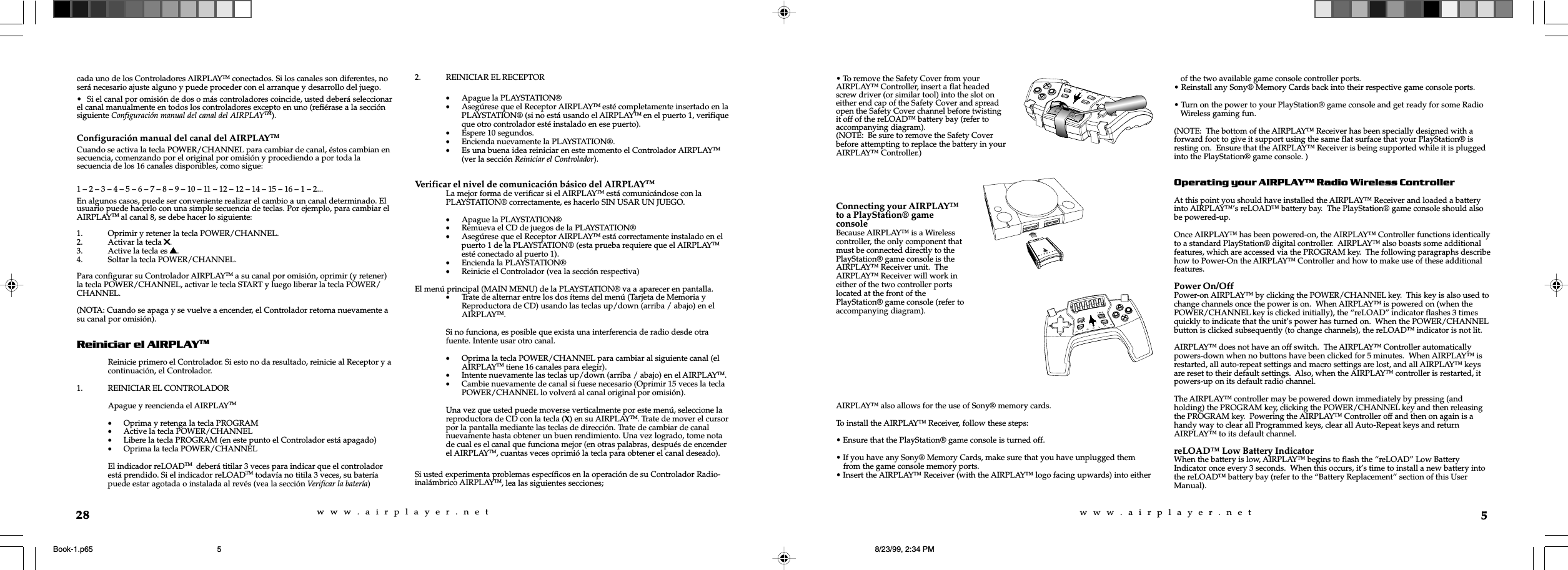 w  w  w  .  a  i  r  p  l  a  y  e  r  .  n  e  tw  w  w  .  a  i  r  p  l  a  y  e  r  .  n  e  t5AIRPLAY&trade; also allows for the use of Sony&reg; memory cards.To install the AIRPLAY&trade; Receiver, follow these steps:&bull; Ensure that the PlayStation&reg; game console is turned off.&bull; If you have any Sony&reg; Memory Cards, make sure that you have unplugged themfrom the game console memory ports.&bull; Insert the AIRPLAY&trade; Receiver (with the AIRPLAY&trade; logo facing upwards) into eitherof the two available game console controller ports.&bull; Reinstall any Sony&reg; Memory Cards back into their respective game console ports.&bull; Turn on the power to your PlayStation&reg; game console and get ready for some RadioWireless gaming fun.(NOTE:  The bottom of the AIRPLAY&trade; Receiver has been specially designed with aforward foot to give it support using the same flat surface that your PlayStation&reg; isresting on.  Ensure that the AIRPLAY&trade; Receiver is being supported while it is pluggedinto the PlayStation&reg; game console. )Operating your AIRPLAY Radio Wireless ControllerAt this point you should have installed the AIRPLAY&trade; Receiver and loaded a batteryinto AIRPLAY&trade;&rsquo;s reLOAD&trade; battery bay.  The PlayStation&reg; game console should alsobe powered-up.Once AIRPLAY&trade; has been powered-on, the AIRPLAY&trade; Controller functions identicallyto a standard PlayStation&reg; digital controller.  AIRPLAY&trade; also boasts some additionalfeatures, which are accessed via the PROGRAM key.  The following paragraphs describehow to Power-On the AIRPLAY&trade; Controller and how to make use of these additionalfeatures.Power On/OffPower-on AIRPLAY&trade; by clicking the POWER/CHANNEL key.  This key is also used tochange channels once the power is on.  When AIRPLAY&trade; is powered on (when thePOWER/CHANNEL key is clicked initially), the &ldquo;reLOAD&rdquo; indicator flashes 3 timesquickly to indicate that the unit&rsquo;s power has turned on.  When the POWER/CHANNELbutton is clicked subsequently (to change channels), the reLOAD&trade; indicator is not lit.AIRPLAY&trade; does not have an off switch.  The AIRPLAY&trade; Controller automaticallypowers-down when no buttons have been clicked for 5 minutes.  When AIRPLAY&trade; isrestarted, all auto-repeat settings and macro settings are lost, and all AIRPLAY&trade; keysare reset to their default settings.  Also, when the AIRPLAY&trade; controller is restarted, itpowers-up on its default radio channel.The AIRPLAY&trade; controller may be powered down immediately by pressing (andholding) the PROGRAM key, clicking the POWER/CHANNEL key and then releasingthe PROGRAM key.  Powering the AIRPLAY&trade; Controller off and then on again is ahandy way to clear all Programmed keys, clear all Auto-Repeat keys and returnAIRPLAY&trade; to its default channel.reLOAD&trade; Low Battery IndicatorWhen the battery is low, AIRPLAY&trade; begins to flash the &ldquo;reLOAD&rdquo; Low BatteryIndicator once every 3 seconds.  When this occurs, it&rsquo;s time to install a new battery intothe reLOAD&trade; battery bay (refer to the &ldquo;Battery Replacement&rdquo; section of this UserManual).&bull; To remove the Safety Cover from yourAIRPLAY&trade; Controller, insert a flat headedscrew driver (or similar tool) into the slot oneither end cap of the Safety Cover and spreadopen the Safety Cover channel before twistingit off of the reLOAD&trade; battery bay (refer toaccompanying diagram).(NOTE:  Be sure to remove the Safety Coverbefore attempting to replace the battery in yourAIRPLAY&trade; Controller.)Connecting your AIRPLAY&trade;to a PlayStation&reg; gameconsoleBecause AIRPLAY&trade; is a Wirelesscontroller, the only component thatmust be connected directly to thePlayStation&reg; game console is theAIRPLAY&trade; Receiver unit.  TheAIRPLAY&trade; Receiver will work ineither of the two controller portslocated at the front of thePlayStation&reg; game console (refer toaccompanying diagram).28cada uno de los Controladores AIRPLAYTM conectados. Si los canales son diferentes, noser&aacute; necesario ajuste alguno y puede proceder con el arranque y desarrollo del juego.&bull; Si el canal por omisi&oacute;n de dos o m&aacute;s controladores coincide, usted deber&aacute; seleccionarel canal manualmente en todos los controladores excepto en uno (refi&eacute;rase a la secci&oacute;nsiguiente Configuraci&oacute;n manual del canal del AIRPLAYTM).Configuraci&oacute;n manual del canal del AIRPLAYTMCuando se activa la tecla POWER/CHANNEL para cambiar de canal, &eacute;stos cambian ensecuencia, comenzando por el original por omisi&oacute;n y procediendo a por toda lasecuencia de los 16 canales disponibles, como sigue:1 &ndash; 2 &ndash; 3 &ndash; 4 &ndash; 5 &ndash; 6 &ndash; 7 &ndash; 8 &ndash; 9 &ndash; 10 &ndash; 11 &ndash; 12 &ndash; 12 &ndash; 14 &ndash; 15 &ndash; 16 &ndash; 1 &ndash; 2...En algunos casos, puede ser conveniente realizar el cambio a un canal determinado. Elusuario puede hacerlo con una simple secuencia de teclas. Por ejemplo, para cambiar elAIRPLAYTM al canal 8, se debe hacer lo siguiente:1. Oprimir y retener la tecla POWER/CHANNEL.2. Activar la tecla 55555.3. Active la tecla es sssss.4. Soltar la tecla POWER/CHANNEL.Para configurar su Controlador AIRPLAYTM a su canal por omisi&oacute;n, oprimir (y retener)la tecla POWER/CHANNEL, activar le tecla START y luego liberar la tecla POWER/CHANNEL.(NOTA: Cuando se apaga y se vuelve a encender, el Controlador retorna nuevamente asu canal por omisi&oacute;n).Reiniciar el AIRPLAYTMReinicie primero el Controlador. Si esto no da resultado, reinicie al Receptor y acontinuaci&oacute;n, el Controlador.1. REINICIAR EL CONTROLADORApague y reencienda el AIRPLAYTM&bull;Oprima y retenga la tecla PROGRAM&bull;Active la tecla POWER/CHANNEL&bull;Libere la tecla PROGRAM (en este punto el Controlador est&aacute; apagado)&bull;Oprima la tecla POWER/CHANNELEl indicador reLOADTM  deber&aacute; titilar 3 veces para indicar que el controladorest&aacute; prendido. Si el indicador reLOADTM todav&iacute;a no titila 3 veces, su bater&iacute;apuede estar agotada o instalada al rev&eacute;s (vea la secci&oacute;n Verificar la bater&iacute;a)2. REINICIAR EL RECEPTOR&bull;Apague la PLAYSTATION&reg;&bull;Aseg&uacute;rese que el Receptor AIRPLAYTM est&eacute; completamente insertado en laPLAYSTATION&reg; (si no est&aacute; usando el AIRPLAYTM en el puerto 1, verifiqueque otro controlador est&eacute; instalado en ese puerto).&bull;Espere 10 segundos.&bull;Encienda nuevamente la PLAYSTATION&reg;.&bull;Es una buena idea reiniciar en este momento el Controlador AIRPLAYTM(ver la secci&oacute;n Reiniciar el Controlador).Verificar el nivel de comunicaci&oacute;n b&aacute;sico del AIRPLAYTMLa mejor forma de verificar si el AIRPLAYTM est&aacute; comunic&aacute;ndose con laPLAYSTATION&reg; correctamente, es hacerlo SIN USAR UN JUEGO.&bull;Apague la PLAYSTATION&reg;&bull;Remueva el CD de juegos de la PLAYSTATION&reg;&bull;Aseg&uacute;rese que el Receptor AIRPLAYTM est&aacute; correctamente instalado en elpuerto 1 de la PLAYSTATION&reg; (esta prueba requiere que el AIRPLAYTMest&eacute; conectado al puerto 1).&bull;Encienda la PLAYSTATION&reg;&bull;Reinicie el Controlador (vea la secci&oacute;n respectiva)El men&uacute; principal (MAIN MENU) de la PLAYSTATION&reg; va a aparecer en pantalla.&bull;Trate de alternar entre los dos &iacute;tems del men&uacute; (Tarjeta de Memoria yReproductora de CD) usando las teclas up/down (arriba / abajo) en elAIRPLAYTM.Si no funciona, es posible que exista una interferencia de radio desde otrafuente. Intente usar otro canal.&bull;Oprima la tecla POWER/CHANNEL para cambiar al siguiente canal (elAIRPLAYTM tiene 16 canales para elegir).&bull;Intente nuevamente las teclas up/down (arriba / abajo) en el AIRPLAYTM.&bull;Cambie nuevamente de canal si fuese necesario (Oprimir 15 veces la teclaPOWER/CHANNEL lo volver&aacute; al canal original por omisi&oacute;n).Una vez que usted puede moverse verticalmente por este men&uacute;, seleccione lareproductora de CD con la tecla (X) en su AIRPLAYTM. Trate de mover el cursorpor la pantalla mediante las teclas de direcci&oacute;n. Trate de cambiar de canalnuevamente hasta obtener un buen rendimiento. Una vez logrado, tome notade cual es el canal que funciona mejor (en otras palabras, despu&eacute;s de encenderel AIRPLAYTM, cuantas veces oprimi&oacute; la tecla para obtener el canal deseado).Si usted experimenta problemas espec&iacute;ficos en la operaci&oacute;n de su Controlador Radio-inal&aacute;mbrico AIRPLAYTM, lea las siguientes secciones;Book-1.p65 8/23/99, 2:34 PM5
