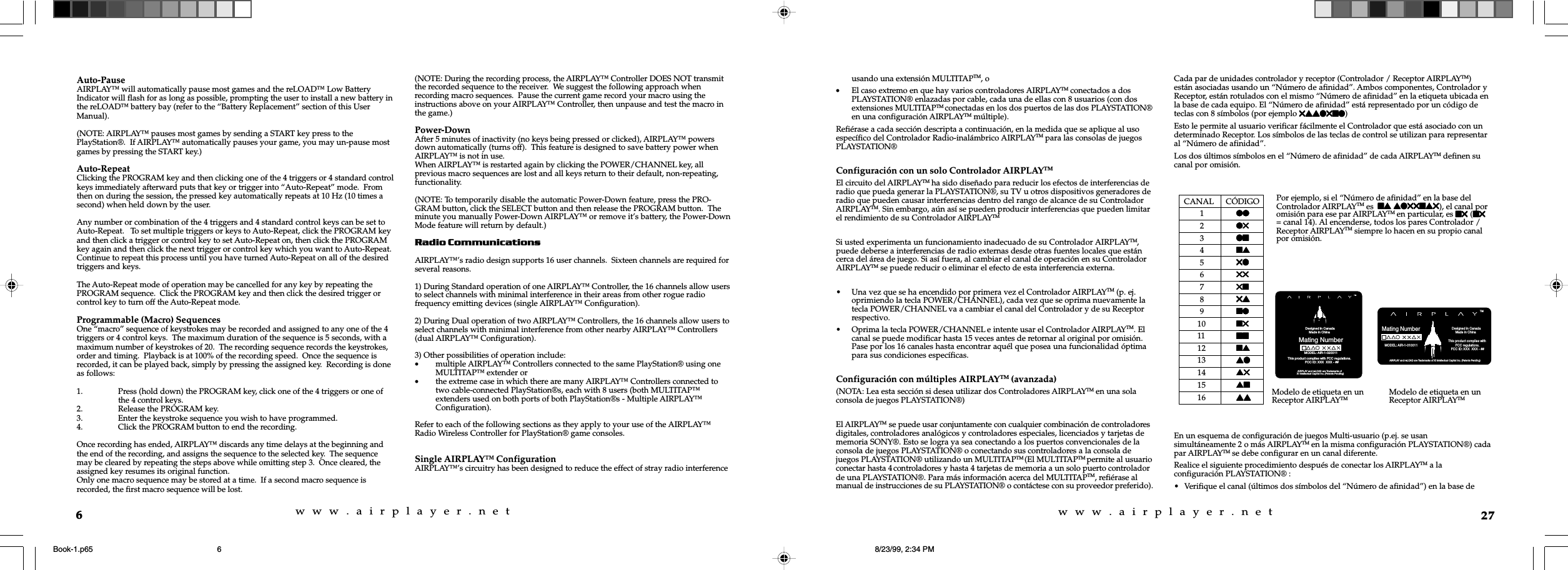 w  w  w  .  a  i  r  p  l  a  y  e  r  .  n  e  tw  w  w  .  a  i  r  p  l  a  y  e  r  .  n  e  t6Auto-PauseAIRPLAY&trade; will automatically pause most games and the reLOAD&trade; Low BatteryIndicator will flash for as long as possible, prompting the user to install a new battery inthe reLOAD&trade; battery bay (refer to the &ldquo;Battery Replacement&rdquo; section of this UserManual).(NOTE: AIRPLAY&trade; pauses most games by sending a START key press to thePlayStation&reg;.  If AIRPLAY&trade; automatically pauses your game, you may un-pause mostgames by pressing the START key.)Auto-RepeatClicking the PROGRAM key and then clicking one of the 4 triggers or 4 standard controlkeys immediately afterward puts that key or trigger into &ldquo;Auto-Repeat&rdquo; mode.  Fromthen on during the session, the pressed key automatically repeats at 10 Hz (10 times asecond) when held down by the user.Any number or combination of the 4 triggers and 4 standard control keys can be set toAuto-Repeat.   To set multiple triggers or keys to Auto-Repeat, click the PROGRAM keyand then click a trigger or control key to set Auto-Repeat on, then click the PROGRAMkey again and then click the next trigger or control key which you want to Auto-Repeat.Continue to repeat this process until you have turned Auto-Repeat on all of the desiredtriggers and keys.The Auto-Repeat mode of operation may be cancelled for any key by repeating thePROGRAM sequence.  Click the PROGRAM key and then click the desired trigger orcontrol key to turn off the Auto-Repeat mode.Programmable (Macro) SequencesOne &ldquo;macro&rdquo; sequence of keystrokes may be recorded and assigned to any one of the 4triggers or 4 control keys.  The maximum duration of the sequence is 5 seconds, with amaximum number of keystrokes of 20.  The recording sequence records the keystrokes,order and timing.  Playback is at 100% of the recording speed.  Once the sequence isrecorded, it can be played back, simply by pressing the assigned key.  Recording is doneas follows:1. Press (hold down) the PROGRAM key, click one of the 4 triggers or one ofthe 4 control keys.2. Release the PROGRAM key.3. Enter the keystroke sequence you wish to have programmed.4. Click the PROGRAM button to end the recording.Once recording has ended, AIRPLAY&trade; discards any time delays at the beginning andthe end of the recording, and assigns the sequence to the selected key.  The sequencemay be cleared by repeating the steps above while omitting step 3.  Once cleared, theassigned key resumes its original function.Only one macro sequence may be stored at a time.  If a second macro sequence isrecorded, the first macro sequence will be lost.(NOTE: During the recording process, the AIRPLAY&trade; Controller DOES NOT transmitthe recorded sequence to the receiver.  We suggest the following approach whenrecording macro sequences.  Pause the current game record your macro using theinstructions above on your AIRPLAY&trade; Controller, then unpause and test the macro inthe game.)Power-DownAfter 5 minutes of inactivity (no keys being pressed or clicked), AIRPLAY&trade; powersdown automatically (turns off).  This feature is designed to save battery power whenAIRPLAY&trade; is not in use.When AIRPLAY&trade; is restarted again by clicking the POWER/CHANNEL key, allprevious macro sequences are lost and all keys return to their default, non-repeating,functionality.(NOTE: To temporarily disable the automatic Power-Down feature, press the PRO-GRAM button, click the SELECT button and then release the PROGRAM button.  Theminute you manually Power-Down AIRPLAY&trade; or remove it&rsquo;s battery, the Power-DownMode feature will return by default.)Radio CommunicationsAIRPLAY&trade;&rsquo;s radio design supports 16 user channels.  Sixteen channels are required forseveral reasons.1) During Standard operation of one AIRPLAY&trade; Controller, the 16 channels allow usersto select channels with minimal interference in their areas from other rogue radiofrequency emitting devices (single AIRPLAY&trade; Configuration).2) During Dual operation of two AIRPLAY&trade; Controllers, the 16 channels allow users toselect channels with minimal interference from other nearby AIRPLAY&trade; Controllers(dual AIRPLAY&trade; Configuration).3) Other possibilities of operation include:&bull;multiple AIRPLAY&trade; Controllers connected to the same PlayStation&reg; using oneMULTITAP&trade; extender or&bull;the extreme case in which there are many AIRPLAY&trade; Controllers connected totwo cable-connected PlayStation&reg;s, each with 8 users (both MULTITAP&trade;extenders used on both ports of both PlayStation&reg;s - Multiple AIRPLAY&trade;Configuration).Refer to each of the following sections as they apply to your use of the AIRPLAY&trade;Radio Wireless Controller for PlayStation&reg; game consoles.Single AIRPLAY&trade; ConfigurationAIRPLAY&trade;&rsquo;s circuitry has been designed to reduce the effect of stray radio interference27usando una extensi&oacute;n MULTITAPTM, o&bull;El caso extremo en que hay varios controladores AIRPLAYTM conectados a dosPLAYSTATION&reg; enlazadas por cable, cada una de ellas con 8 usuarios (con dosextensiones MULTITAPTM conectadas en los dos puertos de las dos PLAYSTATION&reg;en una configuraci&oacute;n AIRPLAYTM m&uacute;ltiple).Refi&eacute;rase a cada secci&oacute;n descripta a continuaci&oacute;n, en la medida que se aplique al usoespec&iacute;fico del Controlador Radio-inal&aacute;mbrico AIRPLAYTM para las consolas de juegosPLAYSTATION&reg;Configuraci&oacute;n con un solo Controlador AIRPLAYTMEl circuito del AIRPLAYTM ha sido dise&ntilde;ado para reducir los efectos de interferencias deradio que pueda generar la PLAYSTATION&reg;, su TV u otros dispositivos generadores deradio que pueden causar interferencias dentro del rango de alcance de su ControladorAIRPLAYTM. Sin embargo, a&uacute;n as&iacute; se pueden producir interferencias que pueden limitarel rendimiento de su Controlador AIRPLAYTMSi usted experimenta un funcionamiento inadecuado de su Controlador AIRPLAYTM,puede deberse a interferencias de radio externas desde otras fuentes locales que est&aacute;ncerca del &aacute;rea de juego. Si as&iacute; fuera, al cambiar el canal de operaci&oacute;n en su ControladorAIRPLAYTM se puede reducir o eliminar el efecto de esta interferencia externa.&bull; Una vez que se ha encendido por primera vez el Controlador AIRPLAYTM (p. ej.oprimiendo la tecla POWER/CHANNEL), cada vez que se oprima nuevamente latecla POWER/CHANNEL va a cambiar el canal del Controlador y de su Receptorrespectivo.&bull; Oprima la tecla POWER/CHANNEL e intente usar el Controlador AIRPLAYTM. Elcanal se puede modificar hasta 15 veces antes de retornar al original por omisi&oacute;n.Pase por los 16 canales hasta encontrar aqu&eacute;l que posea una funcionalidad &oacute;ptimapara sus condiciones espec&iacute;ficas.Configuraci&oacute;n con m&uacute;ltiples AIRPLAYTM (avanzada)(NOTA: Lea esta secci&oacute;n si desea utilizar dos Controladores AIRPLAYTM en una solaconsola de juegos PLAYSTATION&reg;)El AIRPLAYTM se puede usar conjuntamente con cualquier combinaci&oacute;n de controladoresdigitales, controladores anal&oacute;gicos y controladores especiales, licenciados y tarjetas dememoria SONY&reg;. Esto se logra ya sea conectando a los puertos convencionales de laconsola de juegos PLAYSTATION&reg; o conectando sus controladores a la consola dejuegos PLAYSTATION&reg; utilizando un MULTITAPTM (El MULTITAPTM permite al usuarioconectar hasta 4 controladores y hasta 4 tarjetas de memoria a un solo puerto controladorde una PLAYSTATION&reg;. Para m&aacute;s informaci&oacute;n acerca del MULTITAPTM, refi&eacute;rase almanual de instrucciones de su PLAYSTATION&reg; o cont&aacute;ctese con su proveedor preferido).Cada par de unidades controlador y receptor (Controlador / Receptor AIRPLAYTM)est&aacute;n asociadas usando un &ldquo;N&uacute;mero de afinidad&rdquo;. Ambos componentes, Controlador yReceptor, est&aacute;n rotulados con el mismo &ldquo;N&uacute;mero de afinidad&rdquo; en la etiqueta ubicada enla base de cada equipo. El &ldquo;N&uacute;mero de afinidad&rdquo; est&aacute; representado por un c&oacute;digo deteclas con 8 s&iacute;mbolos (por ejemplo 5ssl5nl5ssl5nl5ssl5nl5ssl5nl5ssl5nl)Esto le permite al usuario verificar f&aacute;cilmente el Controlador que est&aacute; asociado con undeterminado Receptor. Los s&iacute;mbolos de las teclas de control se utilizan para representaral &ldquo;N&uacute;mero de afinidad&rdquo;.Los dos &uacute;ltimos s&iacute;mbolos en el &ldquo;N&uacute;mero de afinidad&rdquo; de cada AIRPLAYTM definen sucanal por omisi&oacute;n.     CANAL      C&Oacute;DIGO1llllllllll2l5l5l5l5l53lnlnlnlnln4nsnsnsnsns55l5l5l5l5l6555555555575n5n5n5n5n85s5s5s5s5s9nlnlnlnlnl10 n5n5n5n5n511 nnnnnnnnnn12 nsnsnsnsns13 slslslslsl14 s5s5s5s5s515 snsnsnsnsn16 ssssssssssEn un esquema de configuraci&oacute;n de juegos Multi-usuario (p.ej. se usansimult&aacute;neamente 2 o m&aacute;s AIRPLAYTM en la misma configuraci&oacute;n PLAYSTATION&reg;) cadapar AIRPLAYTM se debe configurar en un canal diferente.Realice el siguiente procedimiento despu&eacute;s de conectar los AIRPLAYTM a laconfiguraci&oacute;n PLAYSTATION&reg; :&bull; Verifique el canal (&uacute;ltimos dos s&iacute;mbolos del &ldquo;N&uacute;mero de afinidad&rdquo;) en la base dePor ejemplo, si el &ldquo;N&uacute;mero de afinidad&rdquo; en la base delControlador AIRPLAYTM es  nsnsnsnsns sl55ns5sl55ns5sl55ns5sl55ns5sl55ns5), el canal poromisi&oacute;n para ese par AIRPLAYTM en particular, es n5 n5 n5 n5 n5 (n5n5n5n5n5= canal 14). Al encenderse, todos los pares Controlador /Receptor AIRPLAYTM siempre lo hacen en su propio canalpor omisi&oacute;n.            Designed in Canada             Made in China Mating Number AIRPLAY and reLOAD are Trademarks ofXI Intellectual Capital Inc. (Patents Pending)                                                  This product complies with FCC regulations.                           FCC ID: XXX  XXX - ##TMMODEL: AIR-1-020011 AIRPLAY and reLOAD are Trademarks of XI Intellectual Capital Inc. (Patents Pending)Mating NumberTM            Designed in Canada             Made in China MODEL: AIR-1-010011                                           This product complies with          FCC regulations.    FCC ID: XXX  XXX - ##Modelo de etiqueta en unReceptor AIRPLAYTM Modelo de etiqueta en unReceptor AIRPLAYTMBook-1.p65 8/23/99, 2:34 PM6